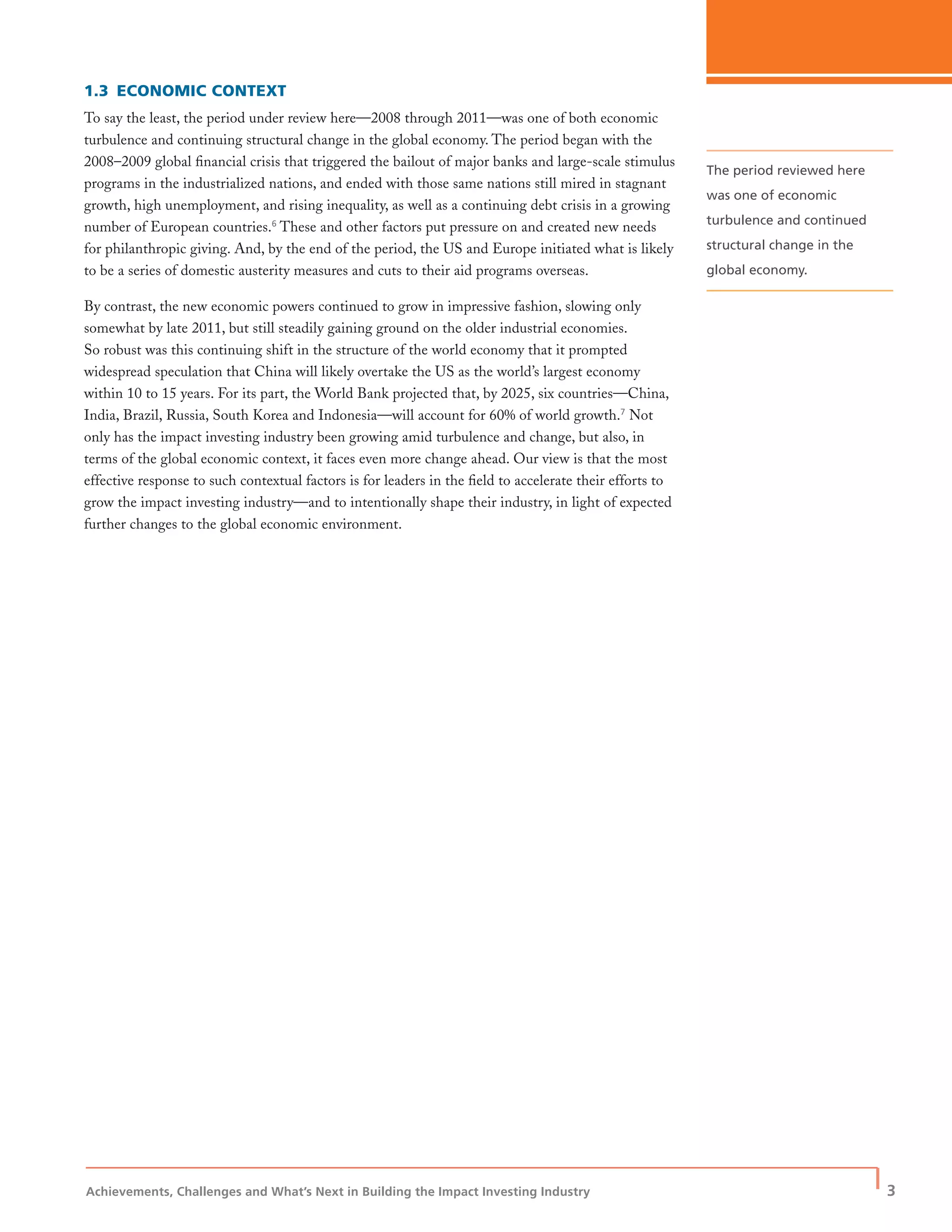 Achievements, Challenges and What’s Next in Building the Impact Investing Industry
| 3
1.3 ECONOMIC CONTEXT
To say the least, the period under review here—2008 through 2011—was one of both economic
turbulence and continuing structural change in the global economy. The period began with the
2008–2009 global ﬁnancial crisis that triggered the bailout of major banks and large-scale stimulus
programs in the industrialized nations, and ended with those same nations still mired in stagnant
growth, high unemployment, and rising inequality, as well as a continuing debt crisis in a growing
number of European countries.6
These and other factors put pressure on and created new needs
for philanthropic giving. And, by the end of the period, the US and Europe initiated what is likely
to be a series of domestic austerity measures and cuts to their aid programs overseas.
By contrast, the new economic powers continued to grow in impressive fashion, slowing only
somewhat by late 2011, but still steadily gaining ground on the older industrial economies.
So robust was this continuing shift in the structure of the world economy that it prompted
widespread speculation that China will likely overtake the US as the world’s largest economy
within 10 to 15 years. For its part, the World Bank projected that, by 2025, six countries—China,
India, Brazil, Russia, South Korea and Indonesia—will account for 60% of world growth.7
Not
only has the impact investing industry been growing amid turbulence and change, but also, in
terms of the global economic context, it faces even more change ahead. Our view is that the most
effective response to such contextual factors is for leaders in the ﬁeld to accelerate their efforts to
grow the impact investing industry—and to intentionally shape their industry, in light of expected
further changes to the global economic environment.
The period reviewed here
was one of economic
turbulence and continued
structural change in the
global economy.
 