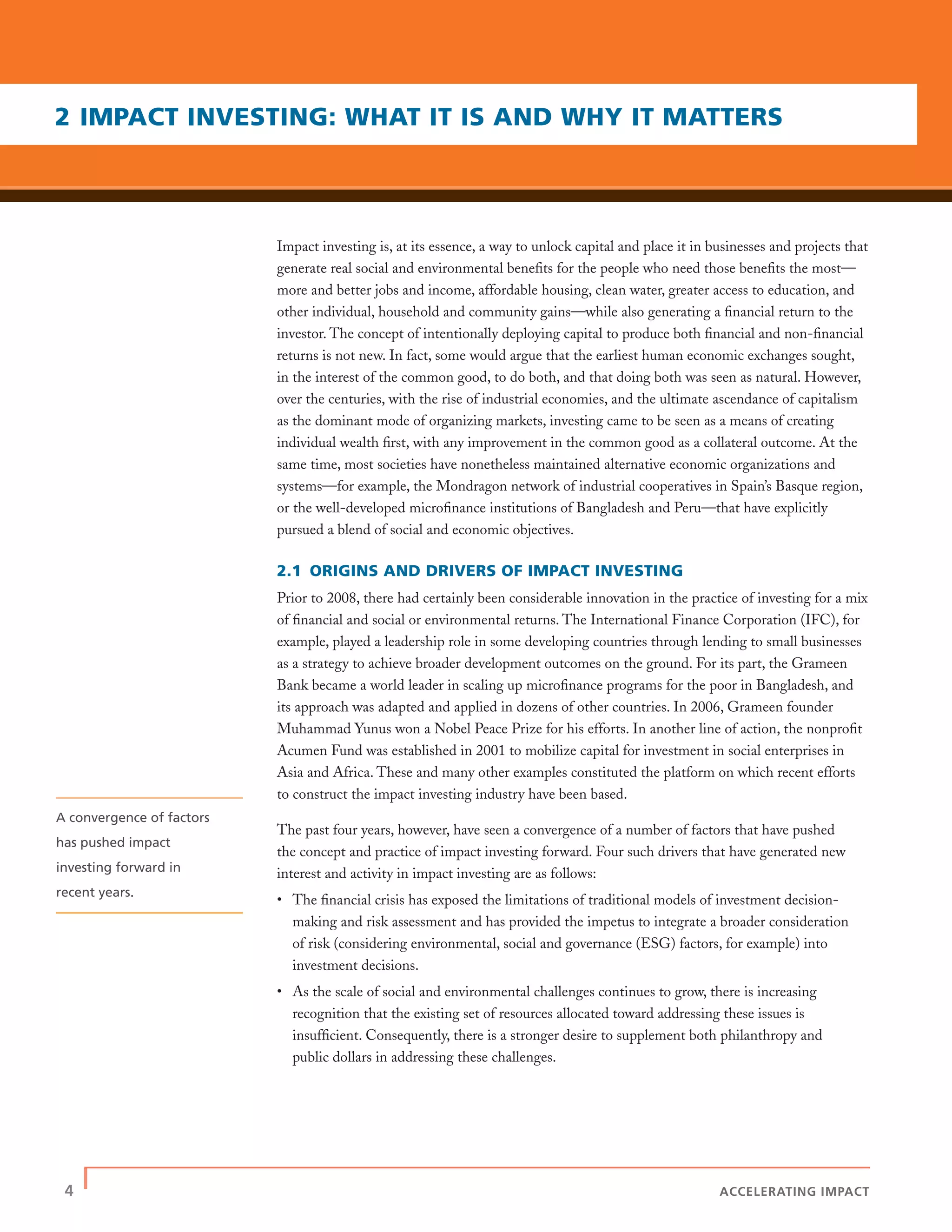 4 | ACCELERATING IMPACT
Impact investing is, at its essence, a way to unlock capital and place it in businesses and projects that
generate real social and environmental beneﬁts for the people who need those beneﬁts the most—
more and better jobs and income, affordable housing, clean water, greater access to education, and
other individual, household and community gains—while also generating a ﬁnancial return to the
investor. The concept of intentionally deploying capital to produce both ﬁnancial and non-ﬁnancial
returns is not new. In fact, some would argue that the earliest human economic exchanges sought,
in the interest of the common good, to do both, and that doing both was seen as natural. However,
over the centuries, with the rise of industrial economies, and the ultimate ascendance of capitalism
as the dominant mode of organizing markets, investing came to be seen as a means of creating
individual wealth ﬁrst, with any improvement in the common good as a collateral outcome. At the
same time, most societies have nonetheless maintained alternative economic organizations and
systems—for example, the Mondragon network of industrial cooperatives in Spain’s Basque region,
or the well-developed microﬁnance institutions of Bangladesh and Peru—that have explicitly
pursued a blend of social and economic objectives.
2.1 ORIGINS AND DRIVERS OF IMPACT INVESTING
Prior to 2008, there had certainly been considerable innovation in the practice of investing for a mix
of ﬁnancial and social or environmental returns. The International Finance Corporation (IFC), for
example, played a leadership role in some developing countries through lending to small businesses
as a strategy to achieve broader development outcomes on the ground. For its part, the Grameen
Bank became a world leader in scaling up microﬁnance programs for the poor in Bangladesh, and
its approach was adapted and applied in dozens of other countries. In 2006, Grameen founder
Muhammad Yunus won a Nobel Peace Prize for his efforts. In another line of action, the nonproﬁt
Acumen Fund was established in 2001 to mobilize capital for investment in social enterprises in
Asia and Africa. These and many other examples constituted the platform on which recent efforts
to construct the impact investing industry have been based.
The past four years, however, have seen a convergence of a number of factors that have pushed
the concept and practice of impact investing forward. Four such drivers that have generated new
interest and activity in impact investing are as follows:
• The ﬁnancial crisis has exposed the limitations of traditional models of investment decision-
making and risk assessment and has provided the impetus to integrate a broader consideration
of risk (considering environmental, social and governance (ESG) factors, for example) into
investment decisions.
• As the scale of social and environmental challenges continues to grow, there is increasing
recognition that the existing set of resources allocated toward addressing these issues is
insufﬁcient. Consequently, there is a stronger desire to supplement both philanthropy and
public dollars in addressing these challenges.
2 IMPACT INVESTING: WHAT IT IS AND WHY IT MATTERS
A convergence of factors
has pushed impact
investing forward in
recent years.
 