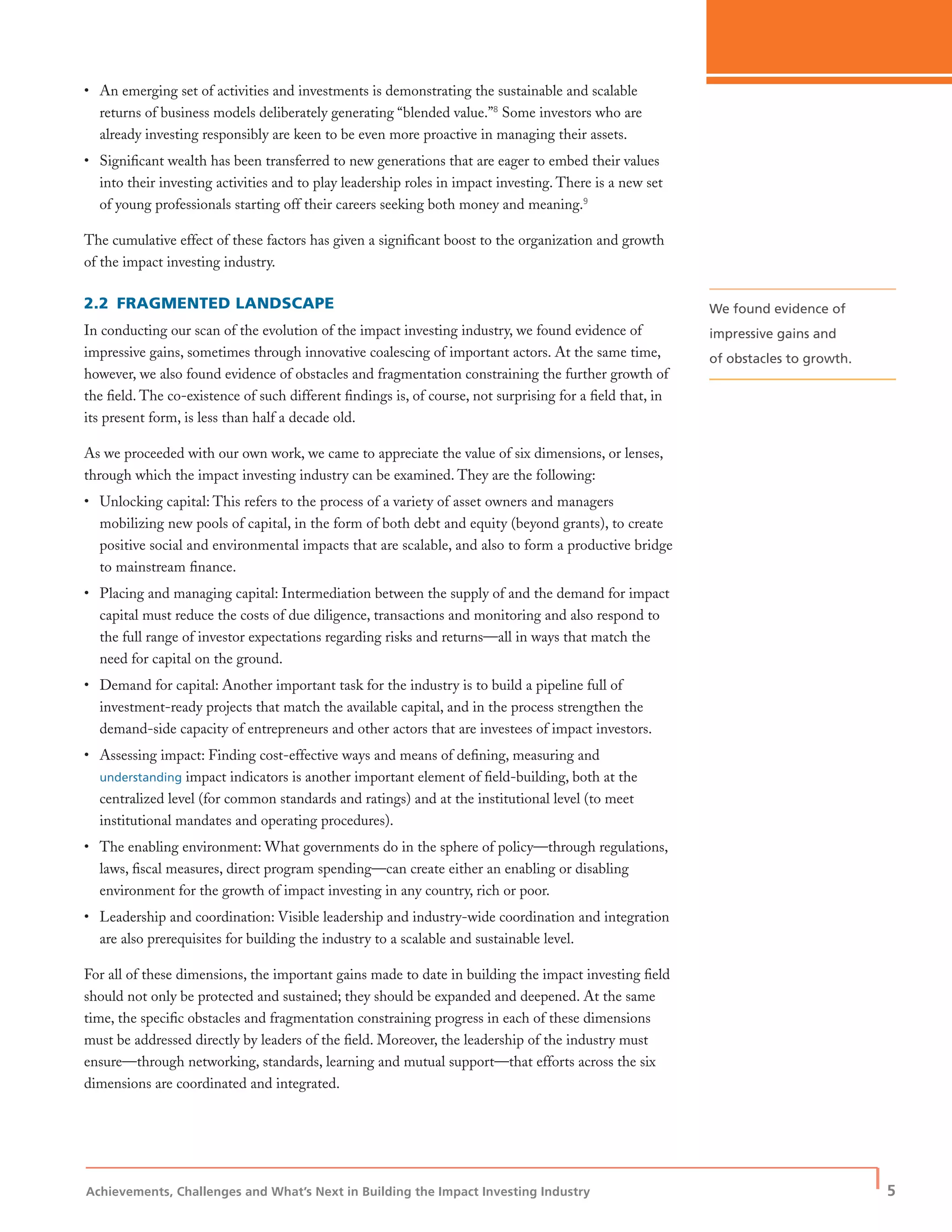 Achievements, Challenges and What’s Next in Building the Impact Investing Industry
| 5
• An emerging set of activities and investments is demonstrating the sustainable and scalable
returns of business models deliberately generating “blended value.”8
Some investors who are
already investing responsibly are keen to be even more proactive in managing their assets.
• Signiﬁcant wealth has been transferred to new generations that are eager to embed their values
into their investing activities and to play leadership roles in impact investing. There is a new set
of young professionals starting off their careers seeking both money and meaning.9
The cumulative effect of these factors has given a signiﬁcant boost to the organization and growth
of the impact investing industry.
2.2 FRAGMENTED LANDSCAPE
In conducting our scan of the evolution of the impact investing industry, we found evidence of
impressive gains, sometimes through innovative coalescing of important actors. At the same time,
however, we also found evidence of obstacles and fragmentation constraining the further growth of
the ﬁeld. The co-existence of such different ﬁndings is, of course, not surprising for a ﬁeld that, in
its present form, is less than half a decade old.
As we proceeded with our own work, we came to appreciate the value of six dimensions, or lenses,
through which the impact investing industry can be examined. They are the following:
• Unlocking capital: This refers to the process of a variety of asset owners and managers
mobilizing new pools of capital, in the form of both debt and equity (beyond grants), to create
positive social and environmental impacts that are scalable, and also to form a productive bridge
to mainstream ﬁnance.
• Placing and managing capital: Intermediation between the supply of and the demand for impact
capital must reduce the costs of due diligence, transactions and monitoring and also respond to
the full range of investor expectations regarding risks and returns—all in ways that match the
need for capital on the ground.
• Demand for capital: Another important task for the industry is to build a pipeline full of
investment-ready projects that match the available capital, and in the process strengthen the
demand-side capacity of entrepreneurs and other actors that are investees of impact investors.
• Assessing impact: Finding cost-effective ways and means of deﬁning, measuring and
understanding impact indicators is another important element of ﬁeld-building, both at the
centralized level (for common standards and ratings) and at the institutional level (to meet
institutional mandates and operating procedures).
• The enabling environment: What governments do in the sphere of policy—through regulations,
laws, ﬁscal measures, direct program spending—can create either an enabling or disabling
environment for the growth of impact investing in any country, rich or poor.
• Leadership and coordination: Visible leadership and industry-wide coordination and integration
are also prerequisites for building the industry to a scalable and sustainable level.
For all of these dimensions, the important gains made to date in building the impact investing ﬁeld
should not only be protected and sustained; they should be expanded and deepened. At the same
time, the speciﬁc obstacles and fragmentation constraining progress in each of these dimensions
must be addressed directly by leaders of the ﬁeld. Moreover, the leadership of the industry must
ensure—through networking, standards, learning and mutual support—that efforts across the six
dimensions are coordinated and integrated.
We found evidence of
impressive gains and
of obstacles to growth.
 