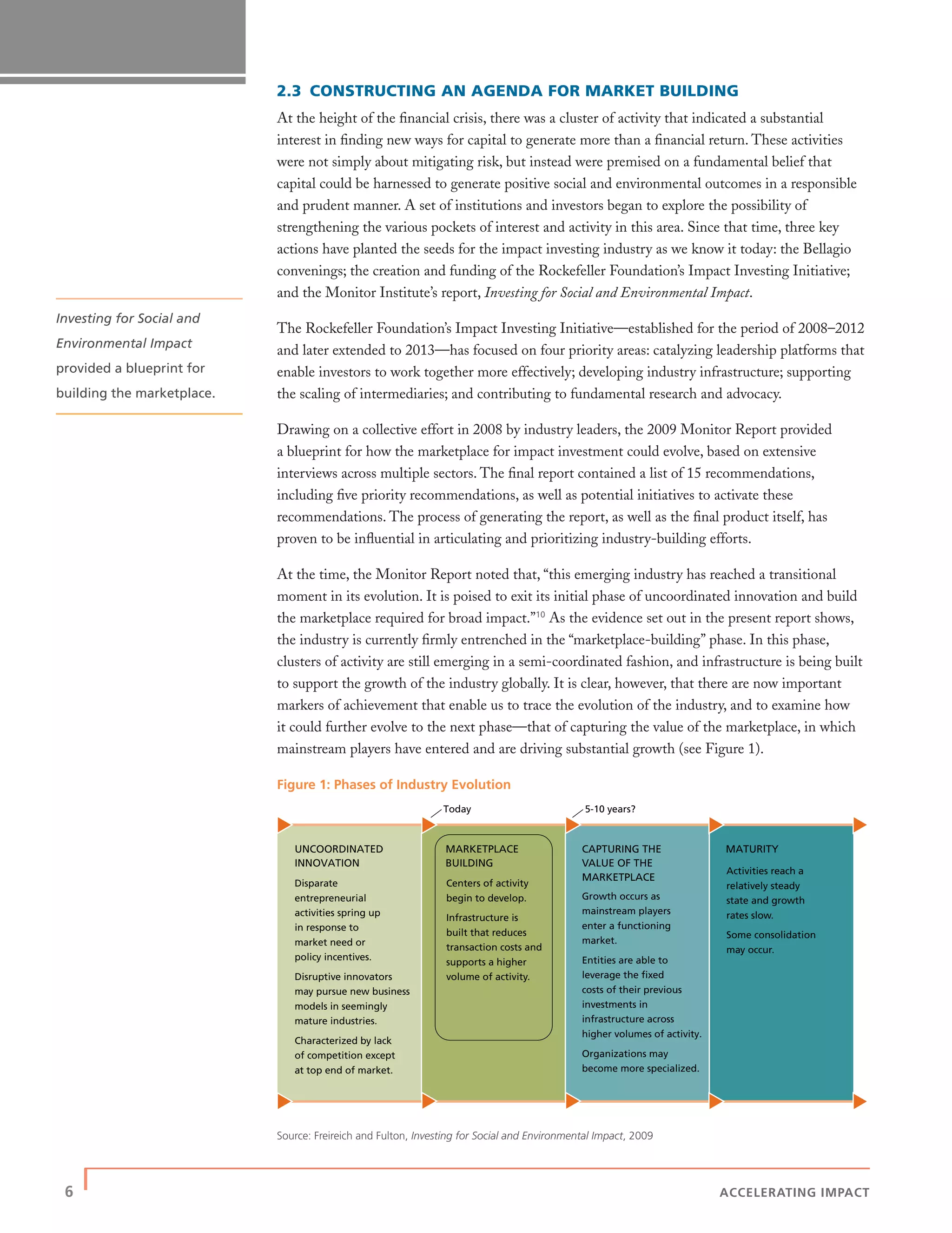 6 | ACCELERATING IMPACT
2.3 CONSTRUCTING AN AGENDA FOR MARKET BUILDING
At the height of the ﬁnancial crisis, there was a cluster of activity that indicated a substantial
interest in ﬁnding new ways for capital to generate more than a ﬁnancial return. These activities
were not simply about mitigating risk, but instead were premised on a fundamental belief that
capital could be harnessed to generate positive social and environmental outcomes in a responsible
and prudent manner. A set of institutions and investors began to explore the possibility of
strengthening the various pockets of interest and activity in this area. Since that time, three key
actions have planted the seeds for the impact investing industry as we know it today: the Bellagio
convenings; the creation and funding of the Rockefeller Foundation’s Impact Investing Initiative;
and the Monitor Institute’s report, Investing for Social and Environmental Impact.
The Rockefeller Foundation’s Impact Investing Initiative—established for the period of 2008–2012
and later extended to 2013—has focused on four priority areas: catalyzing leadership platforms that
enable investors to work together more effectively; developing industry infrastructure; supporting
the scaling of intermediaries; and contributing to fundamental research and advocacy.
Drawing on a collective effort in 2008 by industry leaders, the 2009 Monitor Report provided
a blueprint for how the marketplace for impact investment could evolve, based on extensive
interviews across multiple sectors. The ﬁnal report contained a list of 15 recommendations,
including ﬁve priority recommendations, as well as potential initiatives to activate these
recommendations. The process of generating the report, as well as the ﬁnal product itself, has
proven to be inﬂuential in articulating and prioritizing industry-building efforts.
At the time, the Monitor Report noted that, “this emerging industry has reached a transitional
moment in its evolution. It is poised to exit its initial phase of uncoordinated innovation and build
the marketplace required for broad impact.”10
As the evidence set out in the present report shows,
the industry is currently ﬁrmly entrenched in the “marketplace-building” phase. In this phase,
clusters of activity are still emerging in a semi-coordinated fashion, and infrastructure is being built
to support the growth of the industry globally. It is clear, however, that there are now important
markers of achievement that enable us to trace the evolution of the industry, and to examine how
it could further evolve to the next phase—that of capturing the value of the marketplace, in which
mainstream players have entered and are driving substantial growth (see Figure 1).
Figure 1: Phases of Industry Evolution
Source: Freireich and Fulton, Investing for Social and Environmental Impact, 2009
Today 5-10 years?
UNCOORDINATED
INNOVATION
Growth occurs as
mainstream players
enter a functioning
market.
Entities are able to
leverage the ﬁxed
costs of their previous
investments in
infrastructure across
higher volumes of activity.
Organizations may
become more specialized.
Centers of activity
begin to develop.
Infrastructure is
built that reduces
transaction costs and
supports a higher
volume of activity.
Activities reach a
relatively steady
state and growth
rates slow.
Some consolidation
may occur.
CAPTURING THE
VALUE OF THE
MARKETPLACE
MARKETPLACE
BUILDING
MATURITY
Disparate
entrepreneurial
activities spring up
in response to
market need or
policy incentives.
Disruptive innovators
may pursue new business
models in seemingly
mature industries.
Characterized by lack
of competition except
at top end of market.
Investing for Social and
Environmental Impact
provided a blueprint for
building the marketplace.
 