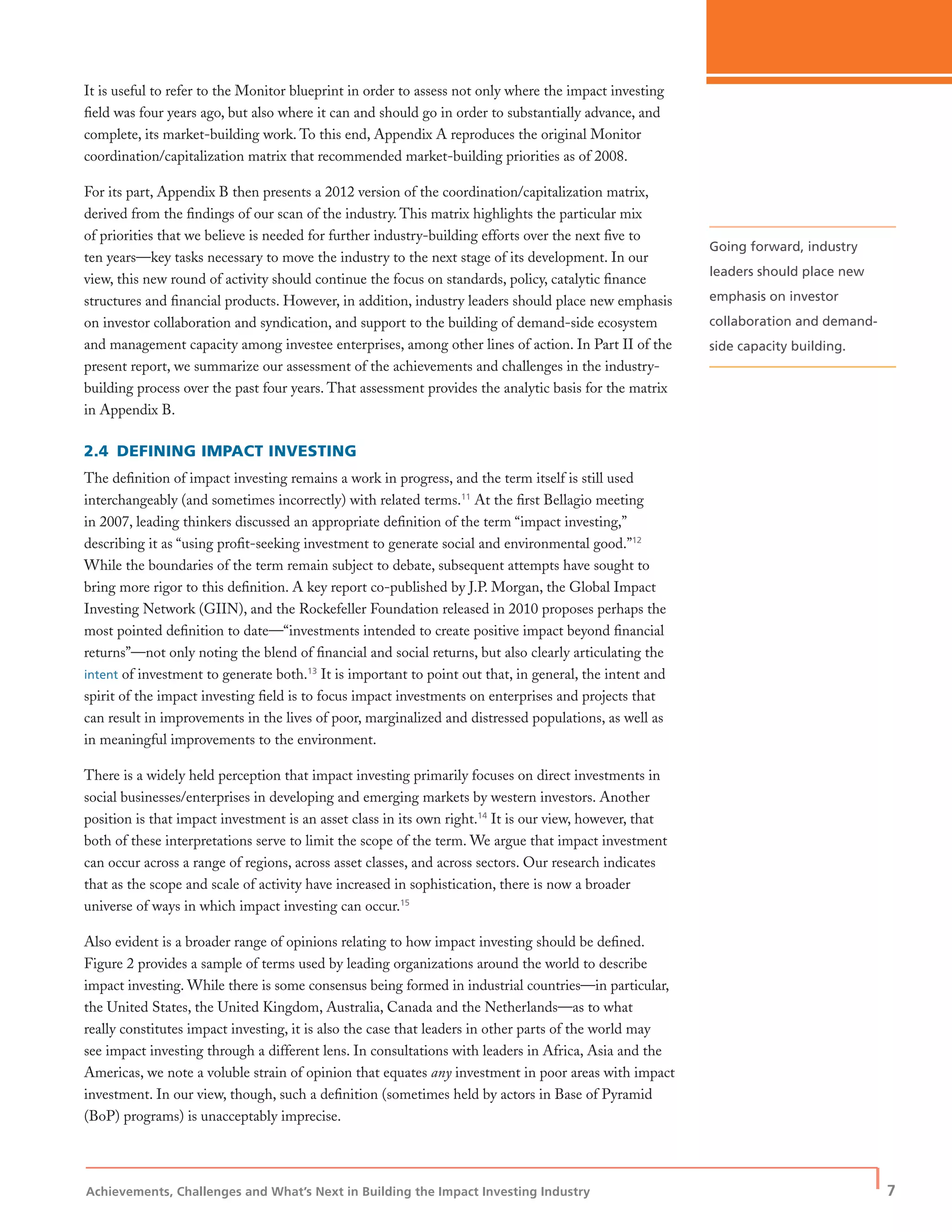 Achievements, Challenges and What’s Next in Building the Impact Investing Industry
| 7
It is useful to refer to the Monitor blueprint in order to assess not only where the impact investing
ﬁeld was four years ago, but also where it can and should go in order to substantially advance, and
complete, its market-building work. To this end, Appendix A reproduces the original Monitor
coordination/capitalization matrix that recommended market-building priorities as of 2008.
For its part, Appendix B then presents a 2012 version of the coordination/capitalization matrix,
derived from the ﬁndings of our scan of the industry. This matrix highlights the particular mix
of priorities that we believe is needed for further industry-building efforts over the next ﬁve to
ten years—key tasks necessary to move the industry to the next stage of its development. In our
view, this new round of activity should continue the focus on standards, policy, catalytic ﬁnance
structures and ﬁnancial products. However, in addition, industry leaders should place new emphasis
on investor collaboration and syndication, and support to the building of demand-side ecosystem
and management capacity among investee enterprises, among other lines of action. In Part II of the
present report, we summarize our assessment of the achievements and challenges in the industry-
building process over the past four years. That assessment provides the analytic basis for the matrix
in Appendix B.
2.4 DEFINING IMPACT INVESTING
The deﬁnition of impact investing remains a work in progress, and the term itself is still used
interchangeably (and sometimes incorrectly) with related terms.11
At the ﬁrst Bellagio meeting
in 2007, leading thinkers discussed an appropriate deﬁnition of the term “impact investing,”
describing it as “using proﬁt-seeking investment to generate social and environmental good.”12
While the boundaries of the term remain subject to debate, subsequent attempts have sought to
bring more rigor to this deﬁnition. A key report co-published by J.P. Morgan, the Global Impact
Investing Network (GIIN), and the Rockefeller Foundation released in 2010 proposes perhaps the
most pointed deﬁnition to date—“investments intended to create positive impact beyond ﬁnancial
returns”—not only noting the blend of ﬁnancial and social returns, but also clearly articulating the
intent of investment to generate both.13
It is important to point out that, in general, the intent and
spirit of the impact investing ﬁeld is to focus impact investments on enterprises and projects that
can result in improvements in the lives of poor, marginalized and distressed populations, as well as
in meaningful improvements to the environment.
There is a widely held perception that impact investing primarily focuses on direct investments in
social businesses/enterprises in developing and emerging markets by western investors. Another
position is that impact investment is an asset class in its own right.14
It is our view, however, that
both of these interpretations serve to limit the scope of the term. We argue that impact investment
can occur across a range of regions, across asset classes, and across sectors. Our research indicates
that as the scope and scale of activity have increased in sophistication, there is now a broader
universe of ways in which impact investing can occur.15
Also evident is a broader range of opinions relating to how impact investing should be deﬁned.
Figure 2 provides a sample of terms used by leading organizations around the world to describe
impact investing. While there is some consensus being formed in industrial countries—in particular,
the United States, the United Kingdom, Australia, Canada and the Netherlands—as to what
really constitutes impact investing, it is also the case that leaders in other parts of the world may
see impact investing through a different lens. In consultations with leaders in Africa, Asia and the
Americas, we note a voluble strain of opinion that equates any investment in poor areas with impact
investment. In our view, though, such a deﬁnition (sometimes held by actors in Base of Pyramid
(BoP) programs) is unacceptably imprecise.
Going forward, industry
leaders should place new
emphasis on investor
collaboration and demand-
side capacity building.
 