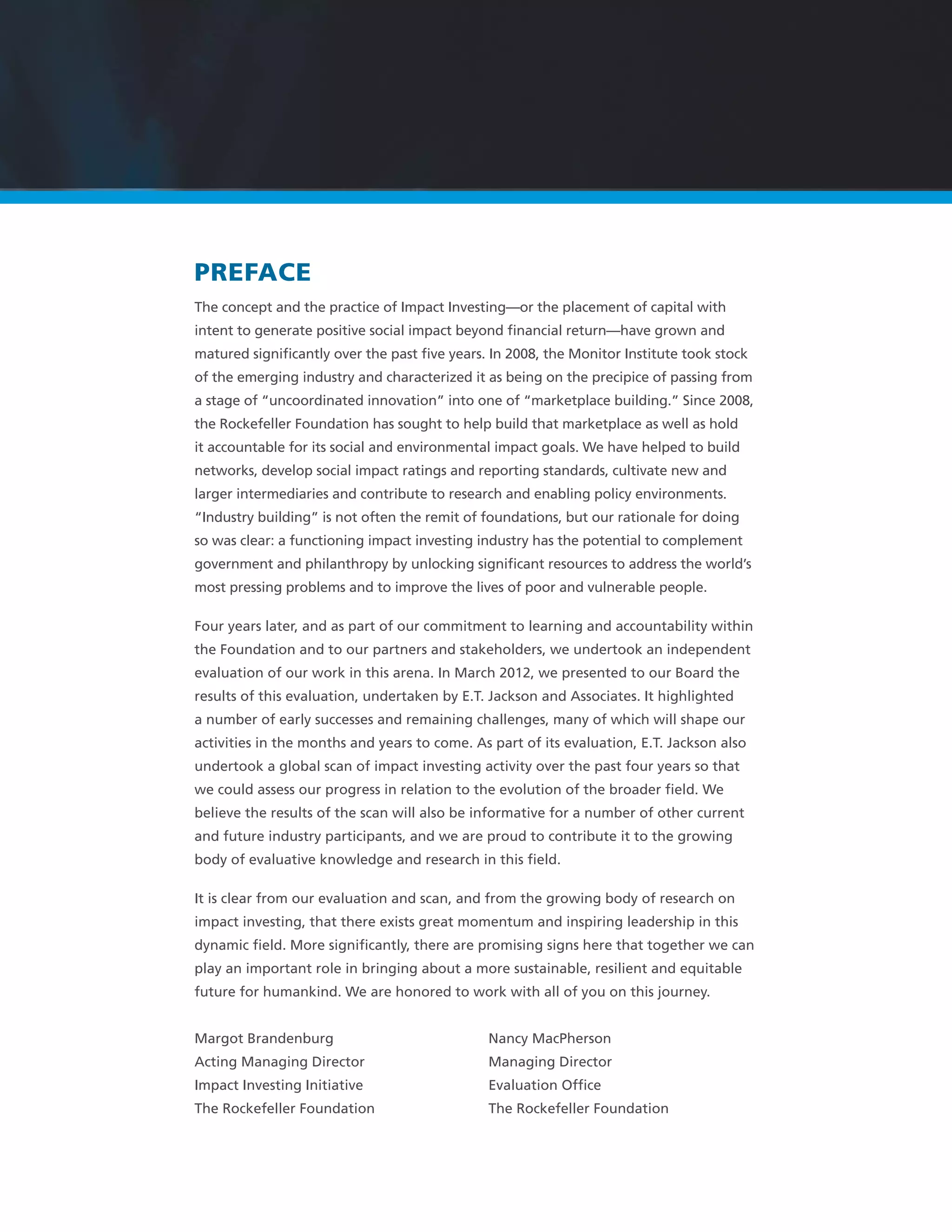 PREFACE
The concept and the practice of Impact Investing—or the placement of capital with
intent to generate positive social impact beyond ﬁnancial return—have grown and
matured signiﬁcantly over the past ﬁve years. In 2008, the Monitor Institute took stock
of the emerging industry and characterized it as being on the precipice of passing from
a stage of “uncoordinated innovation” into one of “marketplace building.” Since 2008,
the Rockefeller Foundation has sought to help build that marketplace as well as hold
it accountable for its social and environmental impact goals. We have helped to build
networks, develop social impact ratings and reporting standards, cultivate new and
larger intermediaries and contribute to research and enabling policy environments.
“Industry building” is not often the remit of foundations, but our rationale for doing
so was clear: a functioning impact investing industry has the potential to complement
government and philanthropy by unlocking signiﬁcant resources to address the world’s
most pressing problems and to improve the lives of poor and vulnerable people.
Four years later, and as part of our commitment to learning and accountability within
the Foundation and to our partners and stakeholders, we undertook an independent
evaluation of our work in this arena. In March 2012, we presented to our Board the
results of this evaluation, undertaken by E.T. Jackson and Associates. It highlighted
a number of early successes and remaining challenges, many of which will shape our
activities in the months and years to come. As part of its evaluation, E.T. Jackson also
undertook a global scan of impact investing activity over the past four years so that
we could assess our progress in relation to the evolution of the broader ﬁeld. We
believe the results of the scan will also be informative for a number of other current
and future industry participants, and we are proud to contribute it to the growing
body of evaluative knowledge and research in this ﬁeld.
It is clear from our evaluation and scan, and from the growing body of research on
impact investing, that there exists great momentum and inspiring leadership in this
dynamic ﬁeld. More signiﬁcantly, there are promising signs here that together we can
play an important role in bringing about a more sustainable, resilient and equitable
future for humankind. We are honored to work with all of you on this journey.
Margot Brandenburg Nancy MacPherson
Acting Managing Director Managing Director
Impact Investing Initiative Evaluation Ofﬁce
The Rockefeller Foundation The Rockefeller Foundation
 