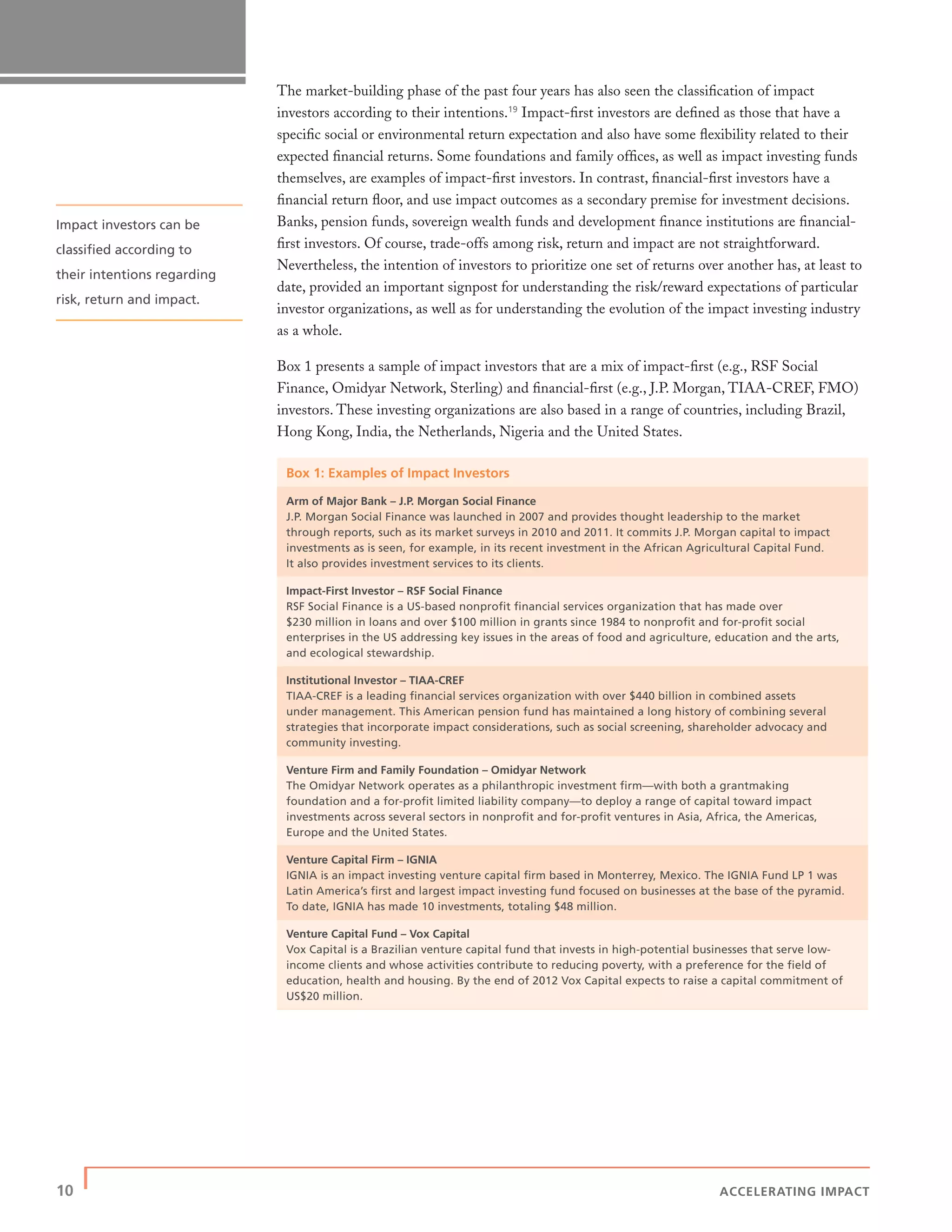 10 | ACCELERATING IMPACT
The market-building phase of the past four years has also seen the classiﬁcation of impact
investors according to their intentions.19
Impact-ﬁrst investors are deﬁned as those that have a
speciﬁc social or environmental return expectation and also have some ﬂexibility related to their
expected ﬁnancial returns. Some foundations and family ofﬁces, as well as impact investing funds
themselves, are examples of impact-ﬁrst investors. In contrast, ﬁnancial-ﬁrst investors have a
ﬁnancial return ﬂoor, and use impact outcomes as a secondary premise for investment decisions.
Banks, pension funds, sovereign wealth funds and development ﬁnance institutions are ﬁnancial-
ﬁrst investors. Of course, trade-offs among risk, return and impact are not straightforward.
Nevertheless, the intention of investors to prioritize one set of returns over another has, at least to
date, provided an important signpost for understanding the risk/reward expectations of particular
investor organizations, as well as for understanding the evolution of the impact investing industry
as a whole.
Box 1 presents a sample of impact investors that are a mix of impact-ﬁrst (e.g., RSF Social
Finance, Omidyar Network, Sterling) and ﬁnancial-ﬁrst (e.g., J.P. Morgan, TIAA-CREF, FMO)
investors. These investing organizations are also based in a range of countries, including Brazil,
Hong Kong, India, the Netherlands, Nigeria and the United States.
Box 1: Examples of Impact Investors
Arm of Major Bank – J.P. Morgan Social Finance
J.P. Morgan Social Finance was launched in 2007 and provides thought leadership to the market
through reports, such as its market surveys in 2010 and 2011. It commits J.P. Morgan capital to impact
investments as is seen, for example, in its recent investment in the African Agricultural Capital Fund.
It also provides investment services to its clients.
Impact-First Investor – RSF Social Finance
RSF Social Finance is a US-based nonproﬁt ﬁnancial services organization that has made over
$230 million in loans and over $100 million in grants since 1984 to nonproﬁt and for-proﬁt social
enterprises in the US addressing key issues in the areas of food and agriculture, education and the arts,
and ecological stewardship.
Institutional Investor – TIAA-CREF
TIAA-CREF is a leading ﬁnancial services organization with over $440 billion in combined assets
under management. This American pension fund has maintained a long history of combining several
strategies that incorporate impact considerations, such as social screening, shareholder advocacy and
community investing.
Venture Firm and Family Foundation – Omidyar Network
The Omidyar Network operates as a philanthropic investment ﬁrm—with both a grantmaking
foundation and a for-proﬁt limited liability company—to deploy a range of capital toward impact
investments across several sectors in nonproﬁt and for-proﬁt ventures in Asia, Africa, the Americas,
Europe and the United States.
Venture Capital Firm – IGNIA
IGNIA is an impact investing venture capital ﬁrm based in Monterrey, Mexico. The IGNIA Fund LP 1 was
Latin America’s ﬁrst and largest impact investing fund focused on businesses at the base of the pyramid.
To date, IGNIA has made 10 investments, totaling $48 million.
Venture Capital Fund – Vox Capital
Vox Capital is a Brazilian venture capital fund that invests in high-potential businesses that serve low-
income clients and whose activities contribute to reducing poverty, with a preference for the ﬁeld of
education, health and housing. By the end of 2012 Vox Capital expects to raise a capital commitment of
US$20 million.
Impact investors can be
classiﬁed according to
their intentions regarding
risk, return and impact.
 