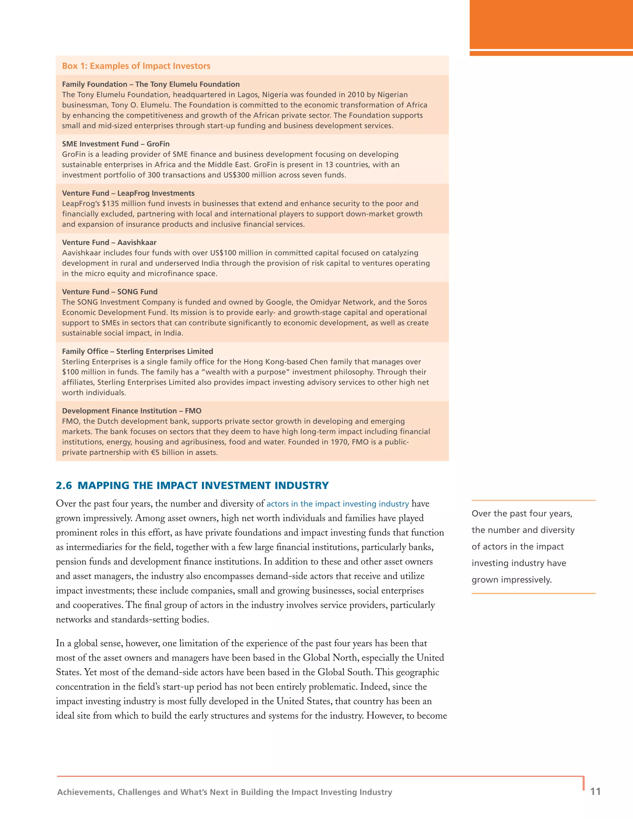 Achievements, Challenges and What’s Next in Building the Impact Investing Industry
| 11
Box 1: Examples of Impact Investors
Family Foundation – The Tony Elumelu Foundation
The Tony Elumelu Foundation, headquartered in Lagos, Nigeria was founded in 2010 by Nigerian
businessman, Tony O. Elumelu. The Foundation is committed to the economic transformation of Africa
by enhancing the competitiveness and growth of the African private sector. The Foundation supports
small and mid-sized enterprises through start-up funding and business development services.
SME Investment Fund – GroFin
GroFin is a leading provider of SME ﬁnance and business development focusing on developing
sustainable enterprises in Africa and the Middle East. GroFin is present in 13 countries, with an
investment portfolio of 300 transactions and US$300 million across seven funds.
Venture Fund – LeapFrog Investments
LeapFrog’s $135 million fund invests in businesses that extend and enhance security to the poor and
ﬁnancially excluded, partnering with local and international players to support down-market growth
and expansion of insurance products and inclusive ﬁnancial services.
Venture Fund – Aavishkaar
Aavishkaar includes four funds with over US$100 million in committed capital focused on catalyzing
development in rural and underserved India through the provision of risk capital to ventures operating
in the micro equity and microﬁnance space.
Venture Fund – SONG Fund
The SONG Investment Company is funded and owned by Google, the Omidyar Network, and the Soros
Economic Development Fund. Its mission is to provide early- and growth-stage capital and operational
support to SMEs in sectors that can contribute signiﬁcantly to economic development, as well as create
sustainable social impact, in India.
Family Ofﬁce – Sterling Enterprises Limited
Sterling Enterprises is a single family ofﬁce for the Hong Kong-based Chen family that manages over
$100 million in funds. The family has a “wealth with a purpose” investment philosophy. Through their
afﬁliates, Sterling Enterprises Limited also provides impact investing advisory services to other high net
worth individuals.
Development Finance Institution – FMO
FMO, the Dutch development bank, supports private sector growth in developing and emerging
markets. The bank focuses on sectors that they deem to have high long-term impact including ﬁnancial
institutions, energy, housing and agribusiness, food and water. Founded in 1970, FMO is a public-
private partnership with 5 billion in assets.
2.6 MAPPING THE IMPACT INVESTMENT INDUSTRY
Over the past four years, the number and diversity of actors in the impact investing industry have
grown impressively. Among asset owners, high net worth individuals and families have played
prominent roles in this effort, as have private foundations and impact investing funds that function
as intermediaries for the ﬁeld, together with a few large ﬁnancial institutions, particularly banks,
pension funds and development ﬁnance institutions. In addition to these and other asset owners
and asset managers, the industry also encompasses demand-side actors that receive and utilize
impact investments; these include companies, small and growing businesses, social enterprises
and cooperatives. The ﬁnal group of actors in the industry involves service providers, particularly
networks and standards-setting bodies.
In a global sense, however, one limitation of the experience of the past four years has been that
most of the asset owners and managers have been based in the Global North, especially the United
States. Yet most of the demand-side actors have been based in the Global South. This geographic
concentration in the ﬁeld’s start-up period has not been entirely problematic. Indeed, since the
impact investing industry is most fully developed in the United States, that country has been an
ideal site from which to build the early structures and systems for the industry. However, to become
Over the past four years,
the number and diversity
of actors in the impact
investing industry have
grown impressively.
 