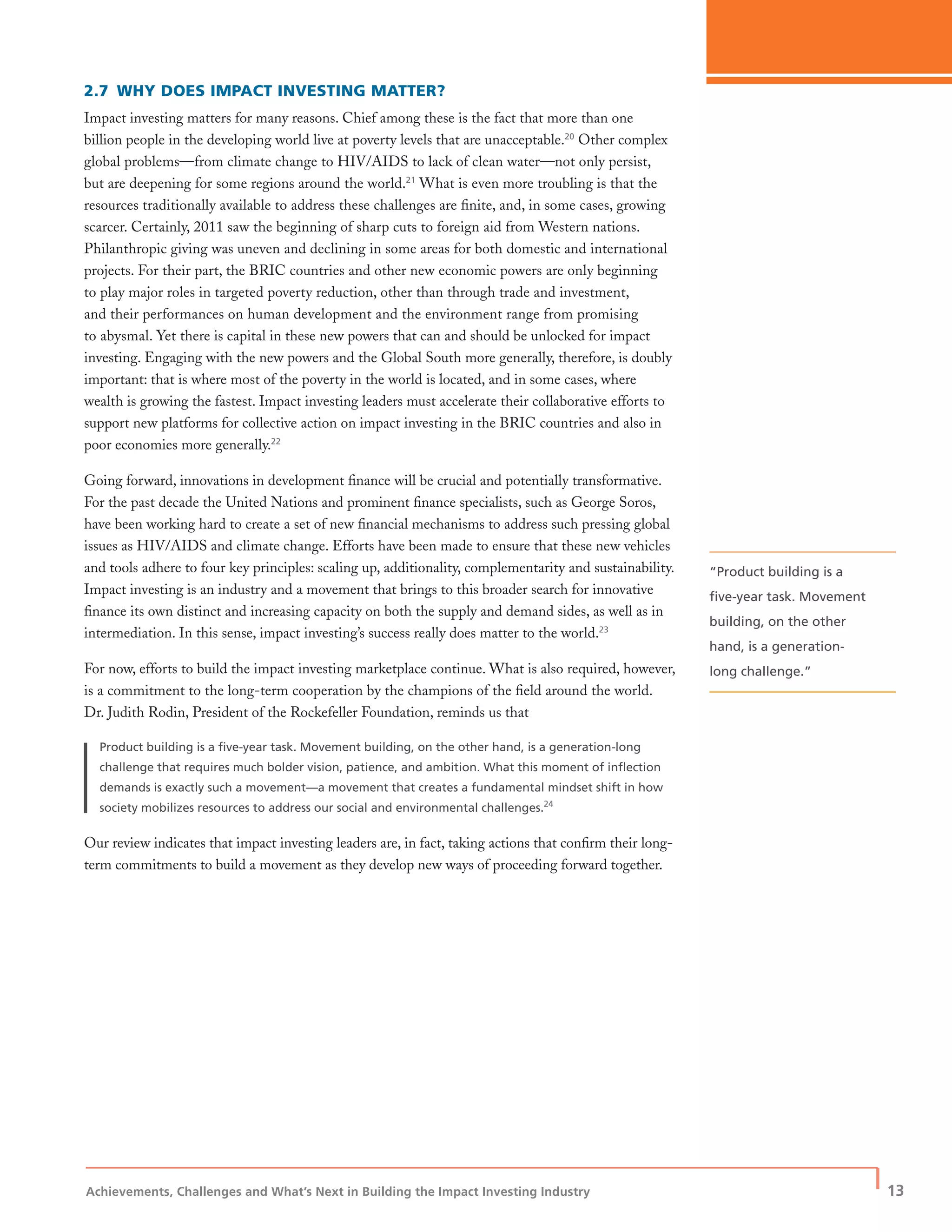 Achievements, Challenges and What’s Next in Building the Impact Investing Industry
| 13
2.7 WHY DOES IMPACT INVESTING MATTER?
Impact investing matters for many reasons. Chief among these is the fact that more than one
billion people in the developing world live at poverty levels that are unacceptable.20
Other complex
global problems—from climate change to HIV/AIDS to lack of clean water—not only persist,
but are deepening for some regions around the world.21
What is even more troubling is that the
resources traditionally available to address these challenges are ﬁnite, and, in some cases, growing
scarcer. Certainly, 2011 saw the beginning of sharp cuts to foreign aid from Western nations.
Philanthropic giving was uneven and declining in some areas for both domestic and international
projects. For their part, the BRIC countries and other new economic powers are only beginning
to play major roles in targeted poverty reduction, other than through trade and investment,
and their performances on human development and the environment range from promising
to abysmal. Yet there is capital in these new powers that can and should be unlocked for impact
investing. Engaging with the new powers and the Global South more generally, therefore, is doubly
important: that is where most of the poverty in the world is located, and in some cases, where
wealth is growing the fastest. Impact investing leaders must accelerate their collaborative efforts to
support new platforms for collective action on impact investing in the BRIC countries and also in
poor economies more generally.22
Going forward, innovations in development ﬁnance will be crucial and potentially transformative.
For the past decade the United Nations and prominent ﬁnance specialists, such as George Soros,
have been working hard to create a set of new ﬁnancial mechanisms to address such pressing global
issues as HIV/AIDS and climate change. Efforts have been made to ensure that these new vehicles
and tools adhere to four key principles: scaling up, additionality, complementarity and sustainability.
Impact investing is an industry and a movement that brings to this broader search for innovative
ﬁnance its own distinct and increasing capacity on both the supply and demand sides, as well as in
intermediation. In this sense, impact investing’s success really does matter to the world.23
For now, efforts to build the impact investing marketplace continue. What is also required, however,
is a commitment to the long-term cooperation by the champions of the ﬁeld around the world.
Dr. Judith Rodin, President of the Rockefeller Foundation, reminds us that
Product building is a ﬁve-year task. Movement building, on the other hand, is a generation-long
challenge that requires much bolder vision, patience, and ambition. What this moment of inﬂection
demands is exactly such a movement—a movement that creates a fundamental mindset shift in how
society mobilizes resources to address our social and environmental challenges.24
Our review indicates that impact investing leaders are, in fact, taking actions that conﬁrm their long-
term commitments to build a movement as they develop new ways of proceeding forward together.
“Product building is a
ﬁve-year task. Movement
building, on the other
hand, is a generation-
long challenge.”
 
