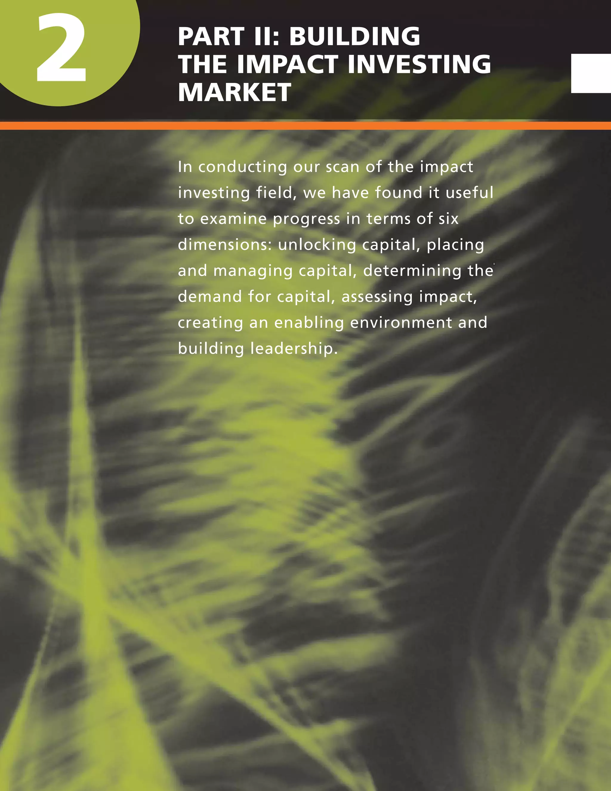 2 PART II: BUILDING
THE IMPACT INVESTING
MARKET
In conducting our scan of the impact
investing field, we have found it useful
to examine progress in terms of six
dimensions: unlocking capital, placing
and managing capital, determining the
demand for capital, assessing impact,
creating an enabling environment and
building leadership.
 