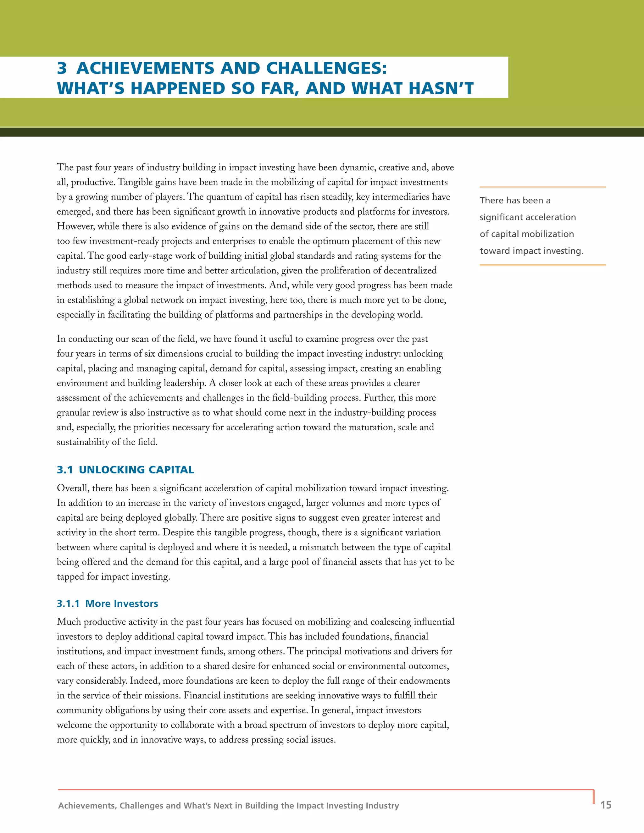 Achievements, Challenges and What’s Next in Building the Impact Investing Industry
| 15
3 ACHIEVEMENTS AND CHALLENGES:
WHAT’S HAPPENED SO FAR, AND WHAT HASN’T
The past four years of industry building in impact investing have been dynamic, creative and, above
all, productive. Tangible gains have been made in the mobilizing of capital for impact investments
by a growing number of players. The quantum of capital has risen steadily, key intermediaries have
emerged, and there has been signiﬁcant growth in innovative products and platforms for investors.
However, while there is also evidence of gains on the demand side of the sector, there are still
too few investment-ready projects and enterprises to enable the optimum placement of this new
capital. The good early-stage work of building initial global standards and rating systems for the
industry still requires more time and better articulation, given the proliferation of decentralized
methods used to measure the impact of investments. And, while very good progress has been made
in establishing a global network on impact investing, here too, there is much more yet to be done,
especially in facilitating the building of platforms and partnerships in the developing world.
In conducting our scan of the ﬁeld, we have found it useful to examine progress over the past
four years in terms of six dimensions crucial to building the impact investing industry: unlocking
capital, placing and managing capital, demand for capital, assessing impact, creating an enabling
environment and building leadership. A closer look at each of these areas provides a clearer
assessment of the achievements and challenges in the ﬁeld-building process. Further, this more
granular review is also instructive as to what should come next in the industry-building process
and, especially, the priorities necessary for accelerating action toward the maturation, scale and
sustainability of the ﬁeld.
3.1 UNLOCKING CAPITAL
Overall, there has been a signiﬁcant acceleration of capital mobilization toward impact investing.
In addition to an increase in the variety of investors engaged, larger volumes and more types of
capital are being deployed globally. There are positive signs to suggest even greater interest and
activity in the short term. Despite this tangible progress, though, there is a signiﬁcant variation
between where capital is deployed and where it is needed, a mismatch between the type of capital
being offered and the demand for this capital, and a large pool of ﬁnancial assets that has yet to be
tapped for impact investing.
3.1.1 More Investors
Much productive activity in the past four years has focused on mobilizing and coalescing inﬂuential
investors to deploy additional capital toward impact. This has included foundations, ﬁnancial
institutions, and impact investment funds, among others. The principal motivations and drivers for
each of these actors, in addition to a shared desire for enhanced social or environmental outcomes,
vary considerably. Indeed, more foundations are keen to deploy the full range of their endowments
in the service of their missions. Financial institutions are seeking innovative ways to fulﬁll their
community obligations by using their core assets and expertise. In general, impact investors
welcome the opportunity to collaborate with a broad spectrum of investors to deploy more capital,
more quickly, and in innovative ways, to address pressing social issues.
There has been a
signiﬁcant acceleration
of capital mobilization
toward impact investing.
 