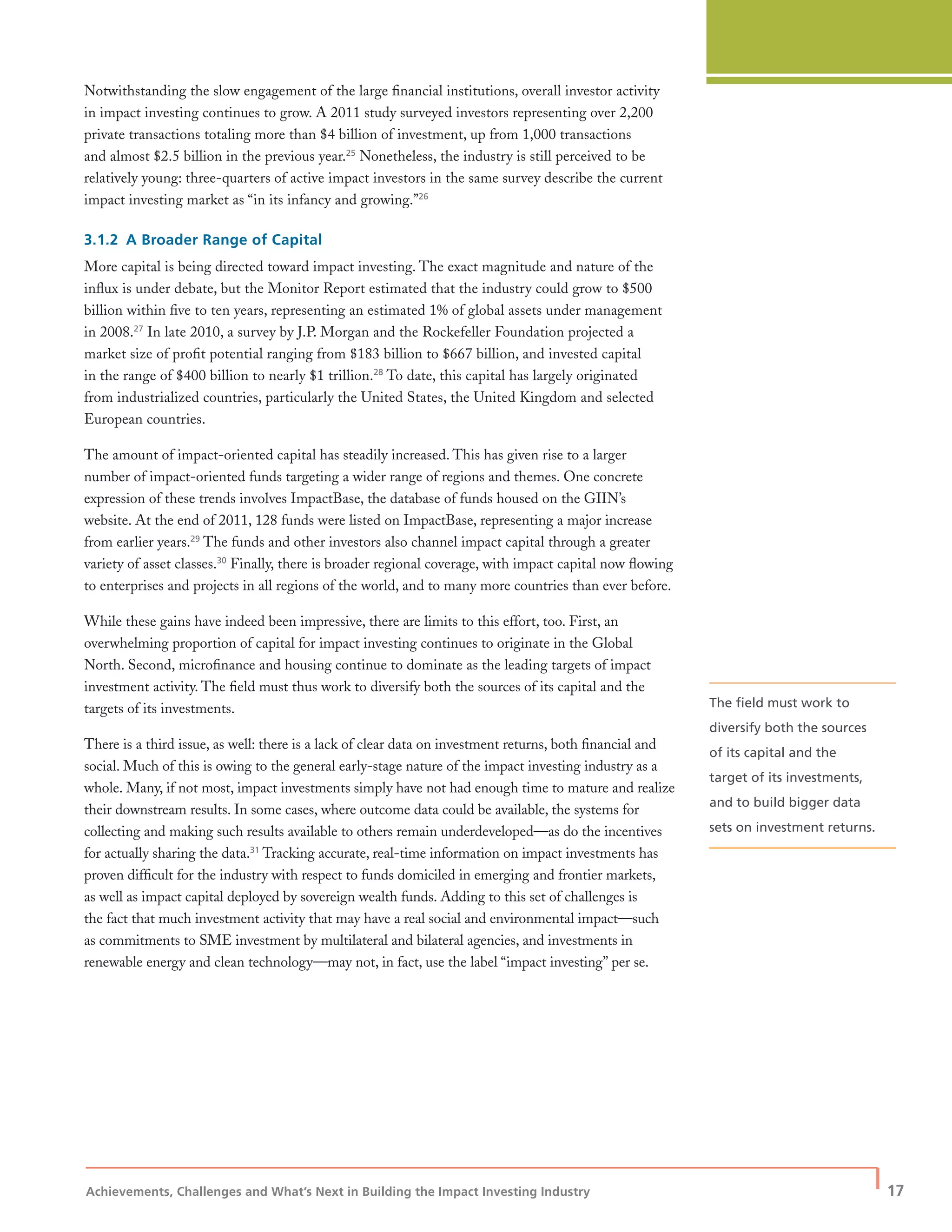 Achievements, Challenges and What’s Next in Building the Impact Investing Industry
| 17
Notwithstanding the slow engagement of the large ﬁnancial institutions, overall investor activity
in impact investing continues to grow. A 2011 study surveyed investors representing over 2,200
private transactions totaling more than $4 billion of investment, up from 1,000 transactions
and almost $2.5 billion in the previous year.25
Nonetheless, the industry is still perceived to be
relatively young: three-quarters of active impact investors in the same survey describe the current
impact investing market as “in its infancy and growing.”26
3.1.2 A Broader Range of Capital
More capital is being directed toward impact investing. The exact magnitude and nature of the
inﬂux is under debate, but the Monitor Report estimated that the industry could grow to $500
billion within ﬁve to ten years, representing an estimated 1% of global assets under management
in 2008.27
In late 2010, a survey by J.P. Morgan and the Rockefeller Foundation projected a
market size of proﬁt potential ranging from $183 billion to $667 billion, and invested capital
in the range of $400 billion to nearly $1 trillion.28
To date, this capital has largely originated
from industrialized countries, particularly the United States, the United Kingdom and selected
European countries.
The amount of impact-oriented capital has steadily increased. This has given rise to a larger
number of impact-oriented funds targeting a wider range of regions and themes. One concrete
expression of these trends involves ImpactBase, the database of funds housed on the GIIN’s
website. At the end of 2011, 128 funds were listed on ImpactBase, representing a major increase
from earlier years.29
The funds and other investors also channel impact capital through a greater
variety of asset classes.30
Finally, there is broader regional coverage, with impact capital now ﬂowing
to enterprises and projects in all regions of the world, and to many more countries than ever before.
While these gains have indeed been impressive, there are limits to this effort, too. First, an
overwhelming proportion of capital for impact investing continues to originate in the Global
North. Second, microﬁnance and housing continue to dominate as the leading targets of impact
investment activity. The ﬁeld must thus work to diversify both the sources of its capital and the
targets of its investments.
There is a third issue, as well: there is a lack of clear data on investment returns, both ﬁnancial and
social. Much of this is owing to the general early-stage nature of the impact investing industry as a
whole. Many, if not most, impact investments simply have not had enough time to mature and realize
their downstream results. In some cases, where outcome data could be available, the systems for
collecting and making such results available to others remain underdeveloped—as do the incentives
for actually sharing the data.31
Tracking accurate, real-time information on impact investments has
proven difﬁcult for the industry with respect to funds domiciled in emerging and frontier markets,
as well as impact capital deployed by sovereign wealth funds. Adding to this set of challenges is
the fact that much investment activity that may have a real social and environmental impact—such
as commitments to SME investment by multilateral and bilateral agencies, and investments in
renewable energy and clean technology—may not, in fact, use the label “impact investing” per se.
The ﬁeld must work to
diversify both the sources
of its capital and the
target of its investments,
and to build bigger data
sets on investment returns.
 