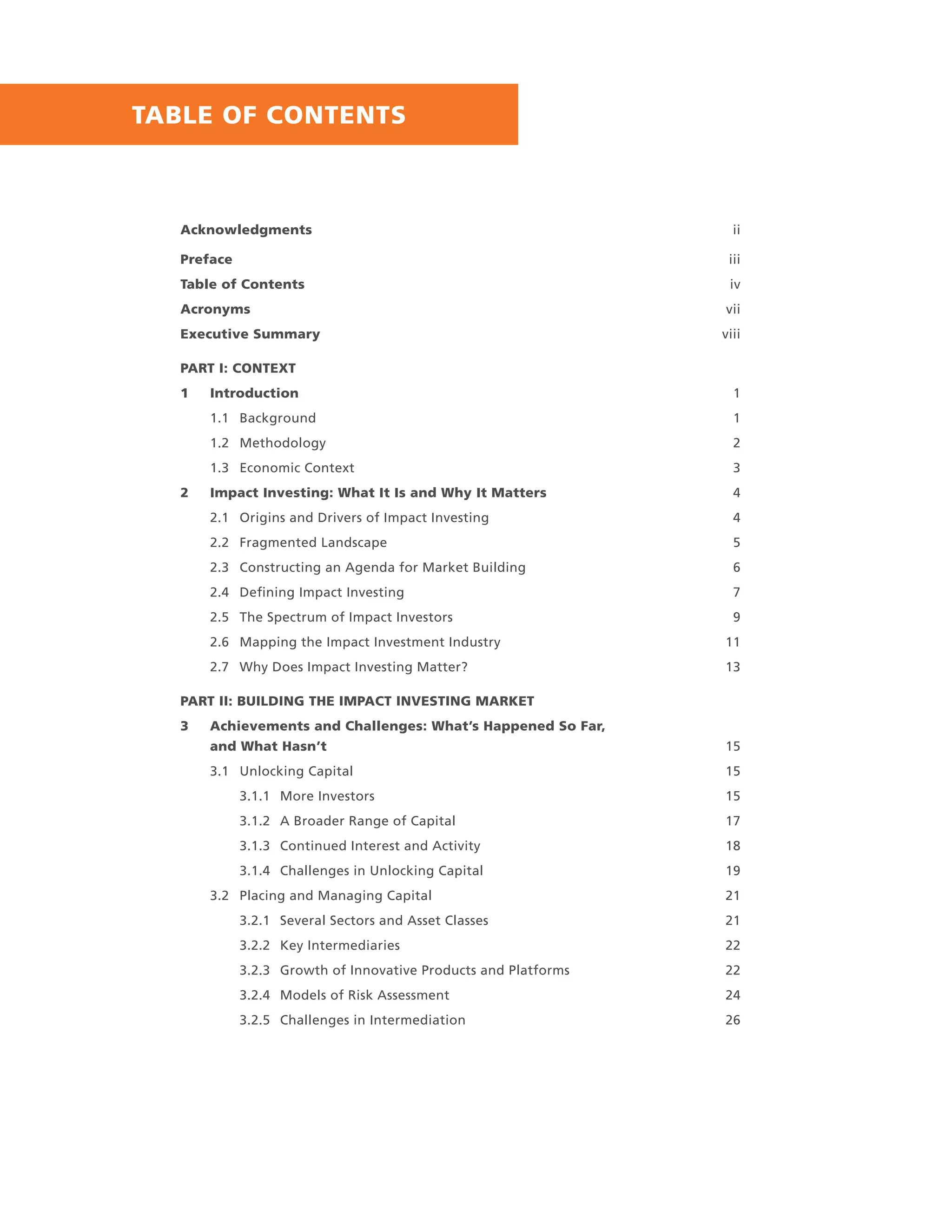 Acknowledgments ii
Preface iii
Table of Contents iv
Acronyms vii
Executive Summary viii
PART I: CONTEXT
1 Introduction 1
1.1 Background 1
1.2 Methodology 2
1.3 Economic Context 3
2 Impact Investing: What It Is and Why It Matters 4
2.1 Origins and Drivers of Impact Investing 4
2.2 Fragmented Landscape 5
2.3 Constructing an Agenda for Market Building 6
2.4 Deﬁning Impact Investing 7
2.5 The Spectrum of Impact Investors 9
2.6 Mapping the Impact Investment Industry 11
2.7 Why Does Impact Investing Matter? 13
PART II: BUILDING THE IMPACT INVESTING MARKET
3 Achievements and Challenges: What’s Happened So Far,
and What Hasn’t 15
3.1 Unlocking Capital 15
3.1.1 More Investors 15
3.1.2 A Broader Range of Capital 17
3.1.3 Continued Interest and Activity 18
3.1.4 Challenges in Unlocking Capital 19
3.2 Placing and Managing Capital 21
3.2.1 Several Sectors and Asset Classes 21
3.2.2 Key Intermediaries 22
3.2.3 Growth of Innovative Products and Platforms 22
3.2.4 Models of Risk Assessment 24
3.2.5 Challenges in Intermediation 26
TABLE OF CONTENTS
 