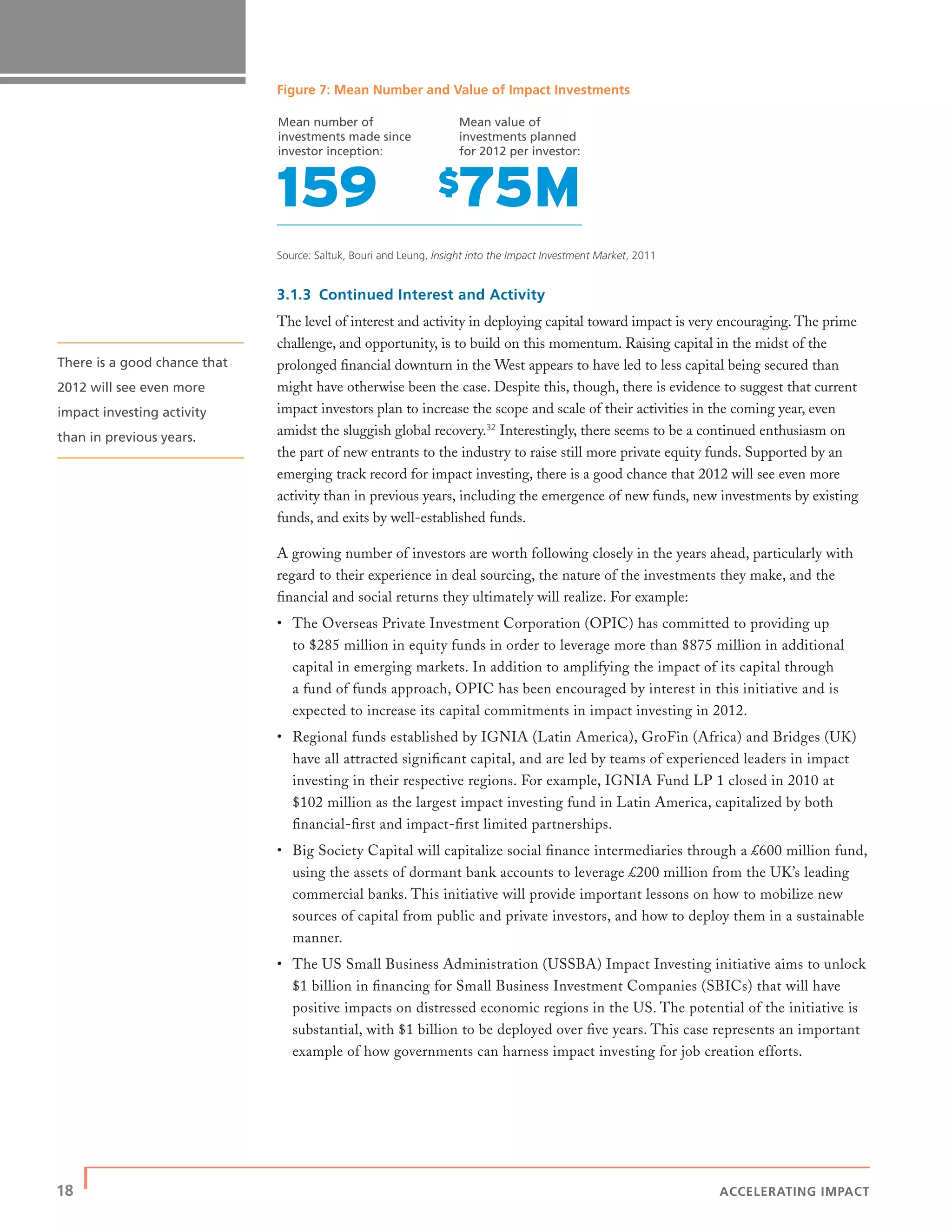 18 | ACCELERATING IMPACT
Figure 7: Mean Number and Value of Impact Investments
Source: Saltuk, Bouri and Leung, Insight into the Impact Investment Market, 2011
3.1.3 Continued Interest and Activity
The level of interest and activity in deploying capital toward impact is very encouraging. The prime
challenge, and opportunity, is to build on this momentum. Raising capital in the midst of the
prolonged ﬁnancial downturn in the West appears to have led to less capital being secured than
might have otherwise been the case. Despite this, though, there is evidence to suggest that current
impact investors plan to increase the scope and scale of their activities in the coming year, even
amidst the sluggish global recovery.32
Interestingly, there seems to be a continued enthusiasm on
the part of new entrants to the industry to raise still more private equity funds. Supported by an
emerging track record for impact investing, there is a good chance that 2012 will see even more
activity than in previous years, including the emergence of new funds, new investments by existing
funds, and exits by well-established funds.
A growing number of investors are worth following closely in the years ahead, particularly with
regard to their experience in deal sourcing, the nature of the investments they make, and the
ﬁnancial and social returns they ultimately will realize. For example:
• The Overseas Private Investment Corporation (OPIC) has committed to providing up
to $285 million in equity funds in order to leverage more than $875 million in additional
capital in emerging markets. In addition to amplifying the impact of its capital through
a fund of funds approach, OPIC has been encouraged by interest in this initiative and is
expected to increase its capital commitments in impact investing in 2012.
• Regional funds established by IGNIA (Latin America), GroFin (Africa) and Bridges (UK)
have all attracted signiﬁcant capital, and are led by teams of experienced leaders in impact
investing in their respective regions. For example, IGNIA Fund LP 1 closed in 2010 at
$102 million as the largest impact investing fund in Latin America, capitalized by both
ﬁnancial-ﬁrst and impact-ﬁrst limited partnerships.
• Big Society Capital will capitalize social ﬁnance intermediaries through a £600 million fund,
using the assets of dormant bank accounts to leverage £200 million from the UK’s leading
commercial banks. This initiative will provide important lessons on how to mobilize new
sources of capital from public and private investors, and how to deploy them in a sustainable
manner.
• The US Small Business Administration (USSBA) Impact Investing initiative aims to unlock
$1 billion in ﬁnancing for Small Business Investment Companies (SBICs) that will have
positive impacts on distressed economic regions in the US. The potential of the initiative is
substantial, with $1 billion to be deployed over ﬁve years. This case represents an important
example of how governments can harness impact investing for job creation efforts.
Mean number of
investments made since
investor inception:
Mean value of
investments planned
for 2012 per investor:
There is a good chance that
2012 will see even more
impact investing activity
than in previous years.
 
