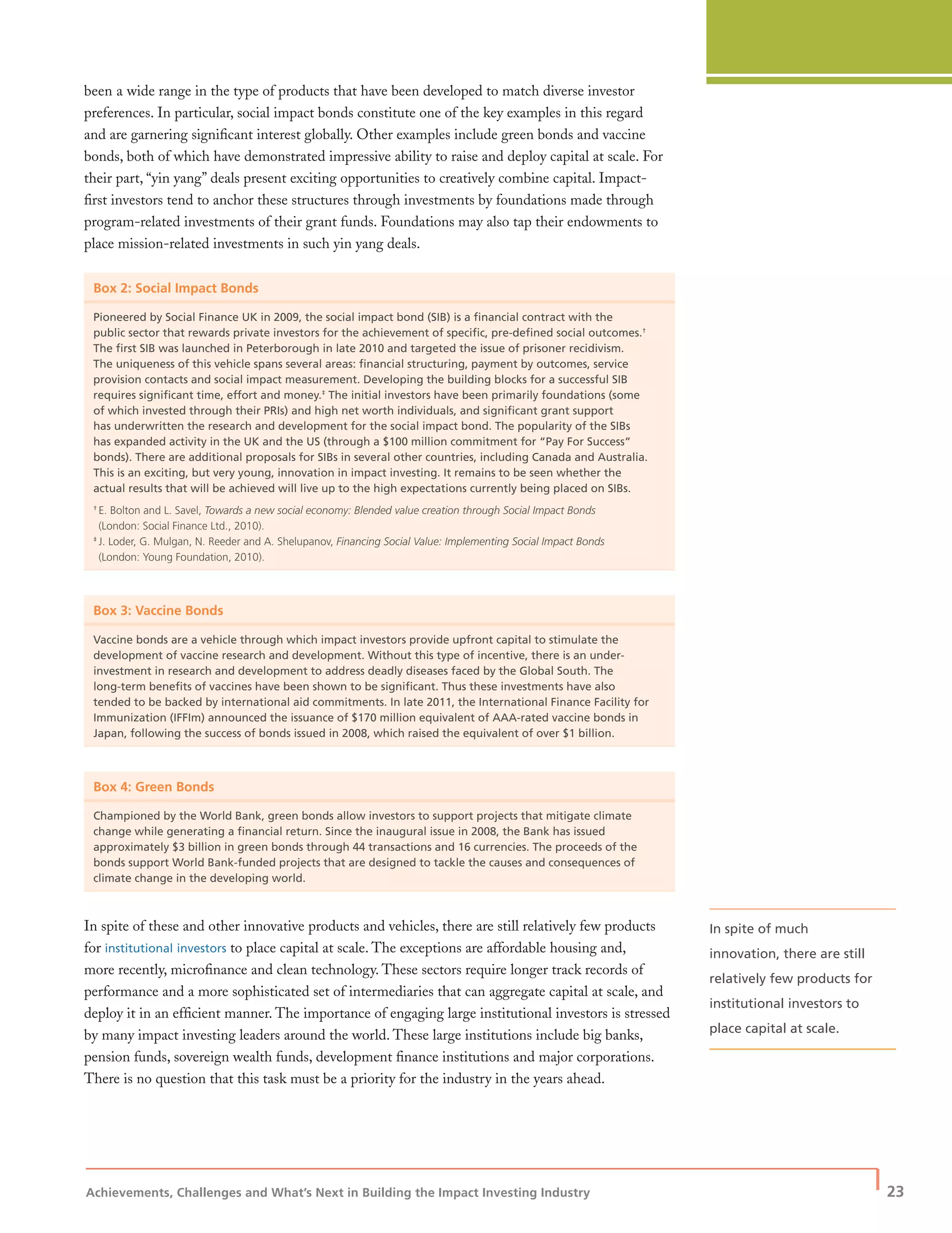 Achievements, Challenges and What’s Next in Building the Impact Investing Industry
| 23
been a wide range in the type of products that have been developed to match diverse investor
preferences. In particular, social impact bonds constitute one of the key examples in this regard
and are garnering signiﬁcant interest globally. Other examples include green bonds and vaccine
bonds, both of which have demonstrated impressive ability to raise and deploy capital at scale. For
their part, “yin yang” deals present exciting opportunities to creatively combine capital. Impact-
ﬁrst investors tend to anchor these structures through investments by foundations made through
program-related investments of their grant funds. Foundations may also tap their endowments to
place mission-related investments in such yin yang deals.
Box 2: Social Impact Bonds
Pioneered by Social Finance UK in 2009, the social impact bond (SIB) is a ﬁnancial contract with the
public sector that rewards private investors for the achievement of speciﬁc, pre-deﬁned social outcomes.†
The ﬁrst SIB was launched in Peterborough in late 2010 and targeted the issue of prisoner recidivism.
The uniqueness of this vehicle spans several areas: ﬁnancial structuring, payment by outcomes, service
provision contacts and social impact measurement. Developing the building blocks for a successful SIB
requires signiﬁcant time, effort and money.‡
The initial investors have been primarily foundations (some
of which invested through their PRIs) and high net worth individuals, and signiﬁcant grant support
has underwritten the research and development for the social impact bond. The popularity of the SIBs
has expanded activity in the UK and the US (through a $100 million commitment for “Pay For Success”
bonds). There are additional proposals for SIBs in several other countries, including Canada and Australia.
This is an exciting, but very young, innovation in impact investing. It remains to be seen whether the
actual results that will be achieved will live up to the high expectations currently being placed on SIBs.
†
E. Bolton and L. Savel, Towards a new social economy: Blended value creation through Social Impact Bonds
(London: Social Finance Ltd., 2010).
‡
J. Loder, G. Mulgan, N. Reeder and A. Shelupanov, Financing Social Value: Implementing Social Impact Bonds
(London: Young Foundation, 2010).
Box 3: Vaccine Bonds
Vaccine bonds are a vehicle through which impact investors provide upfront capital to stimulate the
development of vaccine research and development. Without this type of incentive, there is an under-
investment in research and development to address deadly diseases faced by the Global South. The
long-term beneﬁts of vaccines have been shown to be signiﬁcant. Thus these investments have also
tended to be backed by international aid commitments. In late 2011, the International Finance Facility for
Immunization (IFFIm) announced the issuance of $170 million equivalent of AAA-rated vaccine bonds in
Japan, following the success of bonds issued in 2008, which raised the equivalent of over $1 billion.
Box 4: Green Bonds
Championed by the World Bank, green bonds allow investors to support projects that mitigate climate
change while generating a ﬁnancial return. Since the inaugural issue in 2008, the Bank has issued
approximately $3 billion in green bonds through 44 transactions and 16 currencies. The proceeds of the
bonds support World Bank-funded projects that are designed to tackle the causes and consequences of
climate change in the developing world.
In spite of these and other innovative products and vehicles, there are still relatively few products
for institutional investors to place capital at scale. The exceptions are affordable housing and,
more recently, microﬁnance and clean technology. These sectors require longer track records of
performance and a more sophisticated set of intermediaries that can aggregate capital at scale, and
deploy it in an efﬁcient manner. The importance of engaging large institutional investors is stressed
by many impact investing leaders around the world. These large institutions include big banks,
pension funds, sovereign wealth funds, development ﬁnance institutions and major corporations.
There is no question that this task must be a priority for the industry in the years ahead.
In spite of much
innovation, there are still
relatively few products for
institutional investors to
place capital at scale.
 
