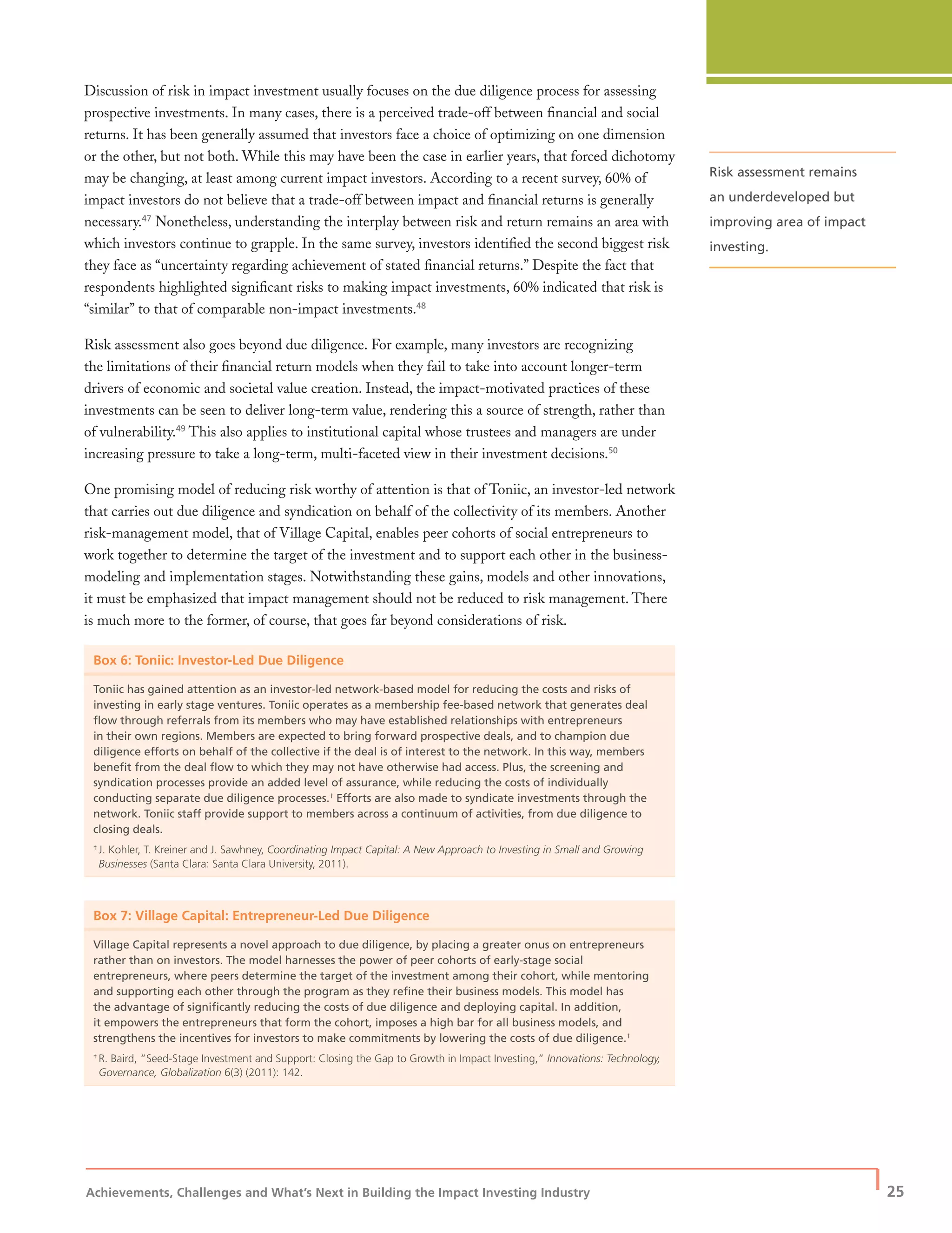 Achievements, Challenges and What’s Next in Building the Impact Investing Industry
| 25
Discussion of risk in impact investment usually focuses on the due diligence process for assessing
prospective investments. In many cases, there is a perceived trade-off between ﬁnancial and social
returns. It has been generally assumed that investors face a choice of optimizing on one dimension
or the other, but not both. While this may have been the case in earlier years, that forced dichotomy
may be changing, at least among current impact investors. According to a recent survey, 60% of
impact investors do not believe that a trade-off between impact and ﬁnancial returns is generally
necessary.47
Nonetheless, understanding the interplay between risk and return remains an area with
which investors continue to grapple. In the same survey, investors identiﬁed the second biggest risk
they face as “uncertainty regarding achievement of stated ﬁnancial returns.” Despite the fact that
respondents highlighted signiﬁcant risks to making impact investments, 60% indicated that risk is
“similar” to that of comparable non-impact investments.48
Risk assessment also goes beyond due diligence. For example, many investors are recognizing
the limitations of their ﬁnancial return models when they fail to take into account longer-term
drivers of economic and societal value creation. Instead, the impact-motivated practices of these
investments can be seen to deliver long-term value, rendering this a source of strength, rather than
of vulnerability.49
This also applies to institutional capital whose trustees and managers are under
increasing pressure to take a long-term, multi-faceted view in their investment decisions.50
One promising model of reducing risk worthy of attention is that of Toniic, an investor-led network
that carries out due diligence and syndication on behalf of the collectivity of its members. Another
risk-management model, that of Village Capital, enables peer cohorts of social entrepreneurs to
work together to determine the target of the investment and to support each other in the business-
modeling and implementation stages. Notwithstanding these gains, models and other innovations,
it must be emphasized that impact management should not be reduced to risk management. There
is much more to the former, of course, that goes far beyond considerations of risk.
Box 6: Toniic: Investor-Led Due Diligence
Toniic has gained attention as an investor-led network-based model for reducing the costs and risks of
investing in early stage ventures. Toniic operates as a membership fee-based network that generates deal
ﬂow through referrals from its members who may have established relationships with entrepreneurs
in their own regions. Members are expected to bring forward prospective deals, and to champion due
diligence efforts on behalf of the collective if the deal is of interest to the network. In this way, members
beneﬁt from the deal ﬂow to which they may not have otherwise had access. Plus, the screening and
syndication processes provide an added level of assurance, while reducing the costs of individually
conducting separate due diligence processes.†
Efforts are also made to syndicate investments through the
network. Toniic staff provide support to members across a continuum of activities, from due diligence to
closing deals.
†
J. Kohler, T. Kreiner and J. Sawhney, Coordinating Impact Capital: A New Approach to Investing in Small and Growing
Businesses (Santa Clara: Santa Clara University, 2011).
Box 7: Village Capital: Entrepreneur-Led Due Diligence
Village Capital represents a novel approach to due diligence, by placing a greater onus on entrepreneurs
rather than on investors. The model harnesses the power of peer cohorts of early-stage social
entrepreneurs, where peers determine the target of the investment among their cohort, while mentoring
and supporting each other through the program as they reﬁne their business models. This model has
the advantage of signiﬁcantly reducing the costs of due diligence and deploying capital. In addition,
it empowers the entrepreneurs that form the cohort, imposes a high bar for all business models, and
strengthens the incentives for investors to make commitments by lowering the costs of due diligence.†
†
R. Baird, “Seed-Stage Investment and Support: Closing the Gap to Growth in Impact Investing,” Innovations: Technology,
Governance, Globalization 6(3) (2011): 142.
Risk assessment remains
an underdeveloped but
improving area of impact
investing.
 