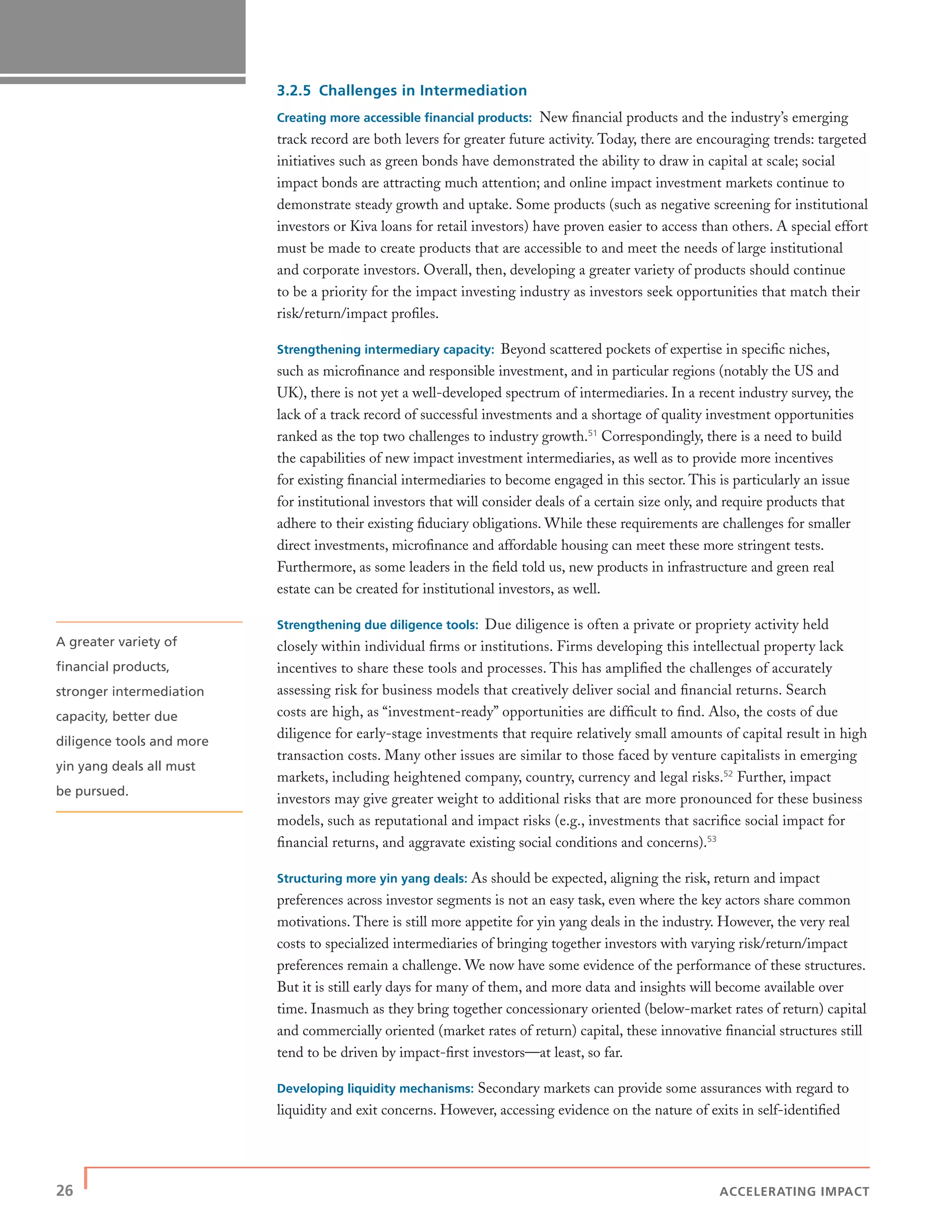 26 | ACCELERATING IMPACT
3.2.5 Challenges in Intermediation
Creating more accessible ﬁnancial products: New ﬁnancial products and the industry’s emerging
track record are both levers for greater future activity. Today, there are encouraging trends: targeted
initiatives such as green bonds have demonstrated the ability to draw in capital at scale; social
impact bonds are attracting much attention; and online impact investment markets continue to
demonstrate steady growth and uptake. Some products (such as negative screening for institutional
investors or Kiva loans for retail investors) have proven easier to access than others. A special effort
must be made to create products that are accessible to and meet the needs of large institutional
and corporate investors. Overall, then, developing a greater variety of products should continue
to be a priority for the impact investing industry as investors seek opportunities that match their
risk/return/impact proﬁles.
Strengthening intermediary capacity: Beyond scattered pockets of expertise in speciﬁc niches,
such as microﬁnance and responsible investment, and in particular regions (notably the US and
UK), there is not yet a well-developed spectrum of intermediaries. In a recent industry survey, the
lack of a track record of successful investments and a shortage of quality investment opportunities
ranked as the top two challenges to industry growth.51
Correspondingly, there is a need to build
the capabilities of new impact investment intermediaries, as well as to provide more incentives
for existing ﬁnancial intermediaries to become engaged in this sector. This is particularly an issue
for institutional investors that will consider deals of a certain size only, and require products that
adhere to their existing ﬁduciary obligations. While these requirements are challenges for smaller
direct investments, microﬁnance and affordable housing can meet these more stringent tests.
Furthermore, as some leaders in the ﬁeld told us, new products in infrastructure and green real
estate can be created for institutional investors, as well.
Strengthening due diligence tools: Due diligence is often a private or propriety activity held
closely within individual ﬁrms or institutions. Firms developing this intellectual property lack
incentives to share these tools and processes. This has ampliﬁed the challenges of accurately
assessing risk for business models that creatively deliver social and ﬁnancial returns. Search
costs are high, as “investment-ready” opportunities are difﬁcult to ﬁnd. Also, the costs of due
diligence for early-stage investments that require relatively small amounts of capital result in high
transaction costs. Many other issues are similar to those faced by venture capitalists in emerging
markets, including heightened company, country, currency and legal risks.52
Further, impact
investors may give greater weight to additional risks that are more pronounced for these business
models, such as reputational and impact risks (e.g., investments that sacriﬁce social impact for
ﬁnancial returns, and aggravate existing social conditions and concerns).53
Structuring more yin yang deals: As should be expected, aligning the risk, return and impact
preferences across investor segments is not an easy task, even where the key actors share common
motivations. There is still more appetite for yin yang deals in the industry. However, the very real
costs to specialized intermediaries of bringing together investors with varying risk/return/impact
preferences remain a challenge. We now have some evidence of the performance of these structures.
But it is still early days for many of them, and more data and insights will become available over
time. Inasmuch as they bring together concessionary oriented (below-market rates of return) capital
and commercially oriented (market rates of return) capital, these innovative ﬁnancial structures still
tend to be driven by impact-ﬁrst investors—at least, so far.
Developing liquidity mechanisms: Secondary markets can provide some assurances with regard to
liquidity and exit concerns. However, accessing evidence on the nature of exits in self-identiﬁed
A greater variety of
ﬁnancial products,
stronger intermediation
capacity, better due
diligence tools and more
yin yang deals all must
be pursued.
 