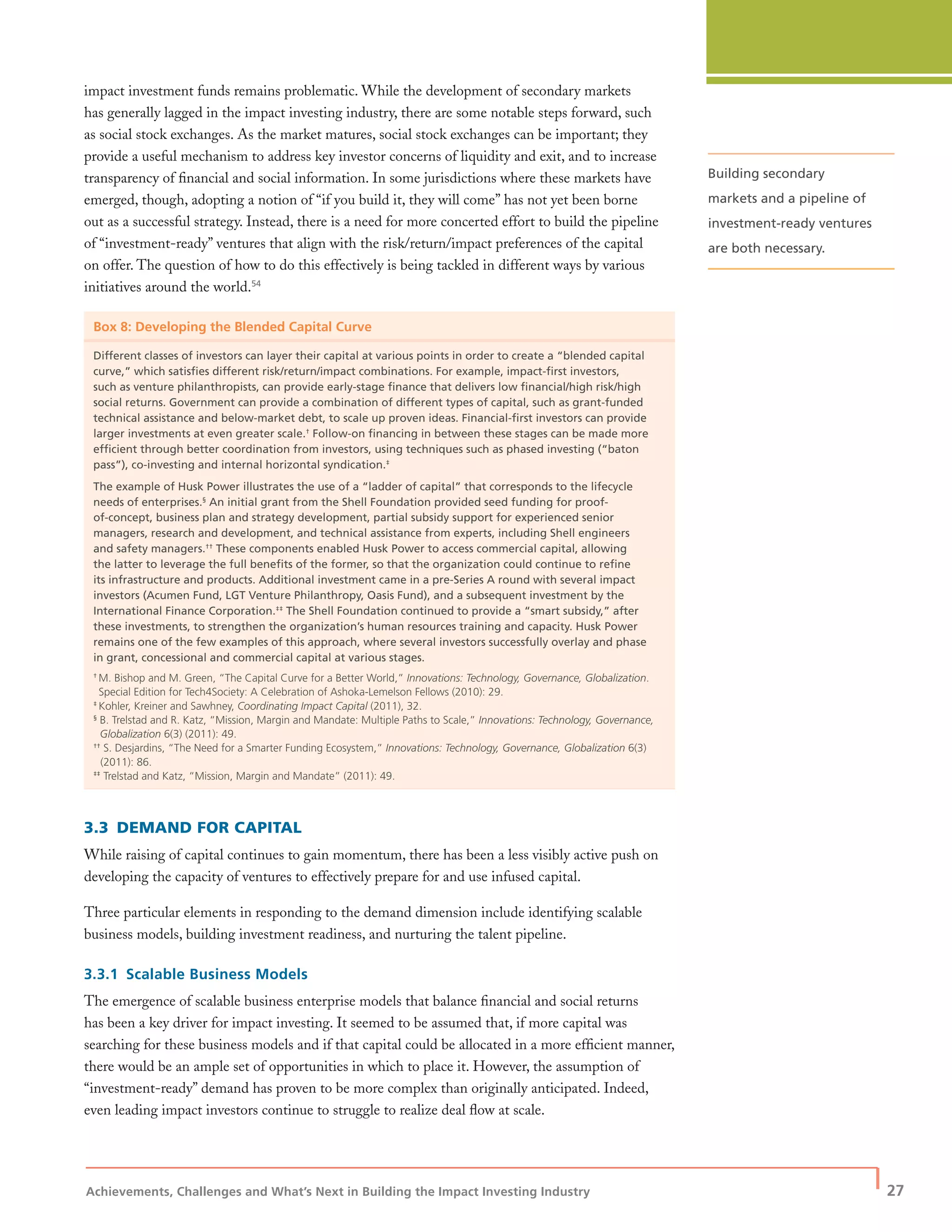 Achievements, Challenges and What’s Next in Building the Impact Investing Industry
| 27
impact investment funds remains problematic. While the development of secondary markets
has generally lagged in the impact investing industry, there are some notable steps forward, such
as social stock exchanges. As the market matures, social stock exchanges can be important; they
provide a useful mechanism to address key investor concerns of liquidity and exit, and to increase
transparency of ﬁnancial and social information. In some jurisdictions where these markets have
emerged, though, adopting a notion of “if you build it, they will come” has not yet been borne
out as a successful strategy. Instead, there is a need for more concerted effort to build the pipeline
of “investment-ready” ventures that align with the risk/return/impact preferences of the capital
on offer. The question of how to do this effectively is being tackled in different ways by various
initiatives around the world.54
Box 8: Developing the Blended Capital Curve
Different classes of investors can layer their capital at various points in order to create a “blended capital
curve,” which satisﬁes different risk/return/impact combinations. For example, impact-ﬁrst investors,
such as venture philanthropists, can provide early-stage ﬁnance that delivers low ﬁnancial/high risk/high
social returns. Government can provide a combination of different types of capital, such as grant-funded
technical assistance and below-market debt, to scale up proven ideas. Financial-ﬁrst investors can provide
larger investments at even greater scale.†
Follow-on ﬁnancing in between these stages can be made more
efﬁcient through better coordination from investors, using techniques such as phased investing (“baton
pass”), co-investing and internal horizontal syndication.‡
The example of Husk Power illustrates the use of a “ladder of capital” that corresponds to the lifecycle
needs of enterprises.§
An initial grant from the Shell Foundation provided seed funding for proof-
of-concept, business plan and strategy development, partial subsidy support for experienced senior
managers, research and development, and technical assistance from experts, including Shell engineers
and safety managers.††
These components enabled Husk Power to access commercial capital, allowing
the latter to leverage the full beneﬁts of the former, so that the organization could continue to reﬁne
its infrastructure and products. Additional investment came in a pre-Series A round with several impact
investors (Acumen Fund, LGT Venture Philanthropy, Oasis Fund), and a subsequent investment by the
International Finance Corporation.‡‡
The Shell Foundation continued to provide a “smart subsidy,” after
these investments, to strengthen the organization’s human resources training and capacity. Husk Power
remains one of the few examples of this approach, where several investors successfully overlay and phase
in grant, concessional and commercial capital at various stages.
†
M. Bishop and M. Green, “The Capital Curve for a Better World,” Innovations: Technology, Governance, Globalization.
Special Edition for Tech4Society: A Celebration of Ashoka-Lemelson Fellows (2010): 29.
‡
Kohler, Kreiner and Sawhney, Coordinating Impact Capital (2011), 32.
§
B. Trelstad and R. Katz, “Mission, Margin and Mandate: Multiple Paths to Scale,” Innovations: Technology, Governance,
Globalization 6(3) (2011): 49.
††
S. Desjardins, “The Need for a Smarter Funding Ecosystem,” Innovations: Technology, Governance, Globalization 6(3)
(2011): 86.
‡‡
Trelstad and Katz, “Mission, Margin and Mandate” (2011): 49.
3.3 DEMAND FOR CAPITAL
While raising of capital continues to gain momentum, there has been a less visibly active push on
developing the capacity of ventures to effectively prepare for and use infused capital.
Three particular elements in responding to the demand dimension include identifying scalable
business models, building investment readiness, and nurturing the talent pipeline.
3.3.1 Scalable Business Models
The emergence of scalable business enterprise models that balance ﬁnancial and social returns
has been a key driver for impact investing. It seemed to be assumed that, if more capital was
searching for these business models and if that capital could be allocated in a more efﬁcient manner,
there would be an ample set of opportunities in which to place it. However, the assumption of
“investment-ready” demand has proven to be more complex than originally anticipated. Indeed,
even leading impact investors continue to struggle to realize deal ﬂow at scale.
Building secondary
markets and a pipeline of
investment-ready ventures
are both necessary.
 