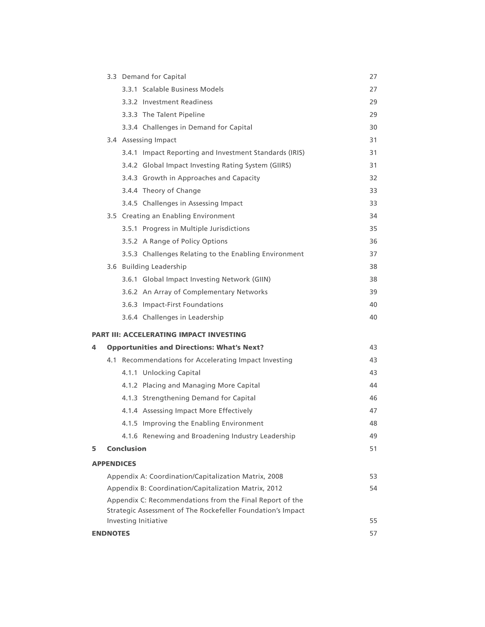 3.3 Demand for Capital 27
3.3.1 Scalable Business Models 27
3.3.2 Investment Readiness 29
3.3.3 The Talent Pipeline 29
3.3.4 Challenges in Demand for Capital 30
3.4 Assessing Impact 31
3.4.1 Impact Reporting and Investment Standards (IRIS) 31
3.4.2 Global Impact Investing Rating System (GIIRS) 31
3.4.3 Growth in Approaches and Capacity 32
3.4.4 Theory of Change 33
3.4.5 Challenges in Assessing Impact 33
3.5 Creating an Enabling Environment 34
3.5.1 Progress in Multiple Jurisdictions 35
3.5.2 A Range of Policy Options 36
3.5.3 Challenges Relating to the Enabling Environment 37
3.6 Building Leadership 38
3.6.1 Global Impact Investing Network (GIIN) 38
3.6.2 An Array of Complementary Networks 39
3.6.3 Impact-First Foundations 40
3.6.4 Challenges in Leadership 40
PART III: ACCELERATING IMPACT INVESTING
4 Opportunities and Directions: What’s Next? 43
4.1 Recommendations for Accelerating Impact Investing 43
4.1.1 Unlocking Capital 43
4.1.2 Placing and Managing More Capital 44
4.1.3 Strengthening Demand for Capital 46
4.1.4 Assessing Impact More Effectively 47
4.1.5 Improving the Enabling Environment 48
4.1.6 Renewing and Broadening Industry Leadership 49
5 Conclusion 51
APPENDICES
Appendix A: Coordination/Capitalization Matrix, 2008 53
Appendix B: Coordination/Capitalization Matrix, 2012 54
Appendix C: Recommendations from the Final Report of the
Strategic Assessment of The Rockefeller Foundation’s Impact
Investing Initiative 55
ENDNOTES 57
 