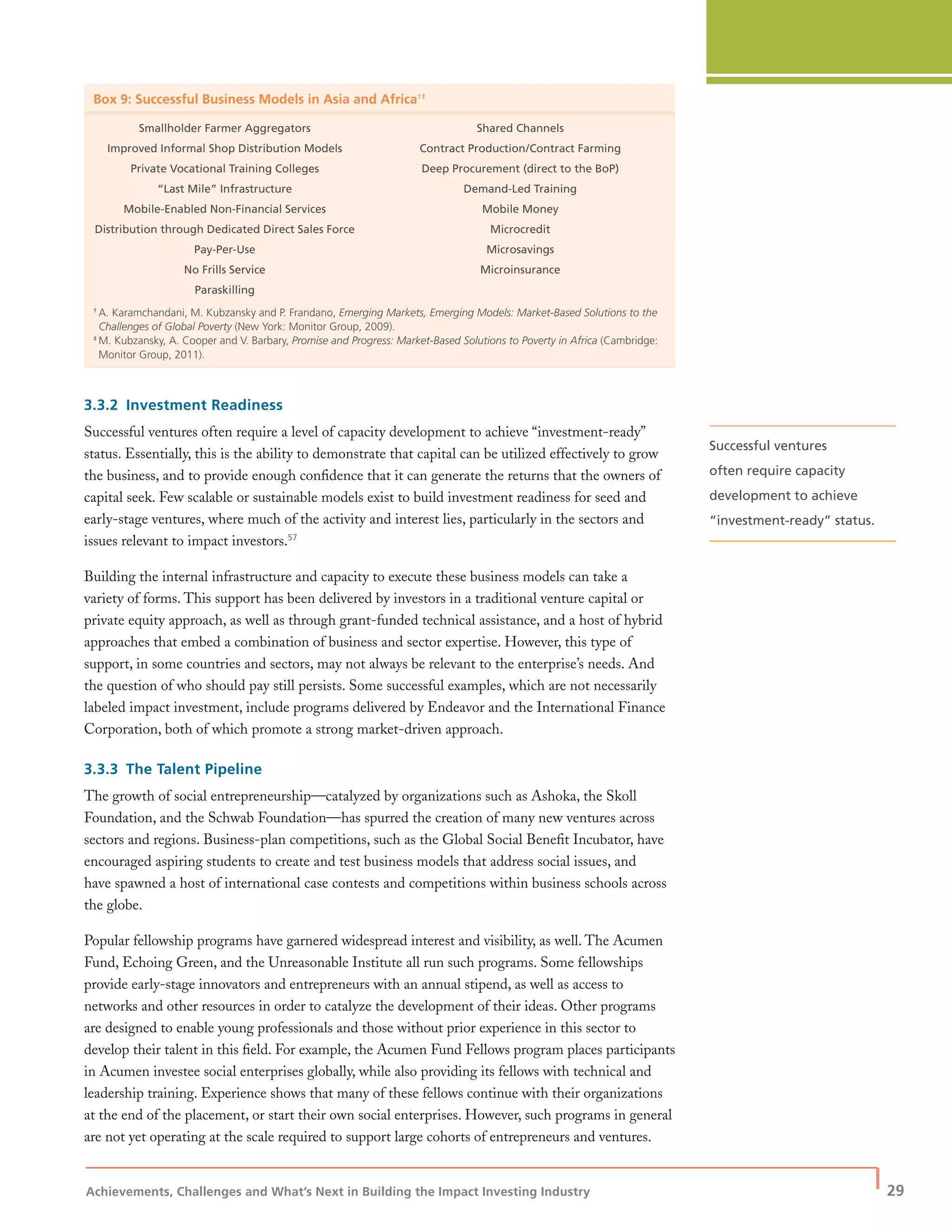 Achievements, Challenges and What’s Next in Building the Impact Investing Industry
| 29
Box 9: Successful Business Models in Asia and Africa†‡
Smallholder Farmer Aggregators
Improved Informal Shop Distribution Models
Private Vocational Training Colleges
“Last Mile” Infrastructure
Mobile-Enabled Non-Financial Services
Distribution through Dedicated Direct Sales Force
Pay-Per-Use
No Frills Service
Paraskilling
Shared Channels
Contract Production/Contract Farming
Deep Procurement (direct to the BoP)
Demand-Led Training
Mobile Money
Microcredit
Microsavings
Microinsurance
†
A. Karamchandani, M. Kubzansky and P. Frandano, Emerging Markets, Emerging Models: Market-Based Solutions to the
Challenges of Global Poverty (New York: Monitor Group, 2009).
‡
M. Kubzansky, A. Cooper and V. Barbary, Promise and Progress: Market-Based Solutions to Poverty in Africa (Cambridge:
Monitor Group, 2011).
3.3.2 Investment Readiness
Successful ventures often require a level of capacity development to achieve “investment-ready”
status. Essentially, this is the ability to demonstrate that capital can be utilized effectively to grow
the business, and to provide enough conﬁdence that it can generate the returns that the owners of
capital seek. Few scalable or sustainable models exist to build investment readiness for seed and
early-stage ventures, where much of the activity and interest lies, particularly in the sectors and
issues relevant to impact investors.57
Building the internal infrastructure and capacity to execute these business models can take a
variety of forms. This support has been delivered by investors in a traditional venture capital or
private equity approach, as well as through grant-funded technical assistance, and a host of hybrid
approaches that embed a combination of business and sector expertise. However, this type of
support, in some countries and sectors, may not always be relevant to the enterprise’s needs. And
the question of who should pay still persists. Some successful examples, which are not necessarily
labeled impact investment, include programs delivered by Endeavor and the International Finance
Corporation, both of which promote a strong market-driven approach.
3.3.3 The Talent Pipeline
The growth of social entrepreneurship—catalyzed by organizations such as Ashoka, the Skoll
Foundation, and the Schwab Foundation—has spurred the creation of many new ventures across
sectors and regions. Business-plan competitions, such as the Global Social Beneﬁt Incubator, have
encouraged aspiring students to create and test business models that address social issues, and
have spawned a host of international case contests and competitions within business schools across
the globe.
Popular fellowship programs have garnered widespread interest and visibility, as well. The Acumen
Fund, Echoing Green, and the Unreasonable Institute all run such programs. Some fellowships
provide early-stage innovators and entrepreneurs with an annual stipend, as well as access to
networks and other resources in order to catalyze the development of their ideas. Other programs
are designed to enable young professionals and those without prior experience in this sector to
develop their talent in this ﬁeld. For example, the Acumen Fund Fellows program places participants
in Acumen investee social enterprises globally, while also providing its fellows with technical and
leadership training. Experience shows that many of these fellows continue with their organizations
at the end of the placement, or start their own social enterprises. However, such programs in general
are not yet operating at the scale required to support large cohorts of entrepreneurs and ventures.
Successful ventures
often require capacity
development to achieve
“investment-ready” status.
 