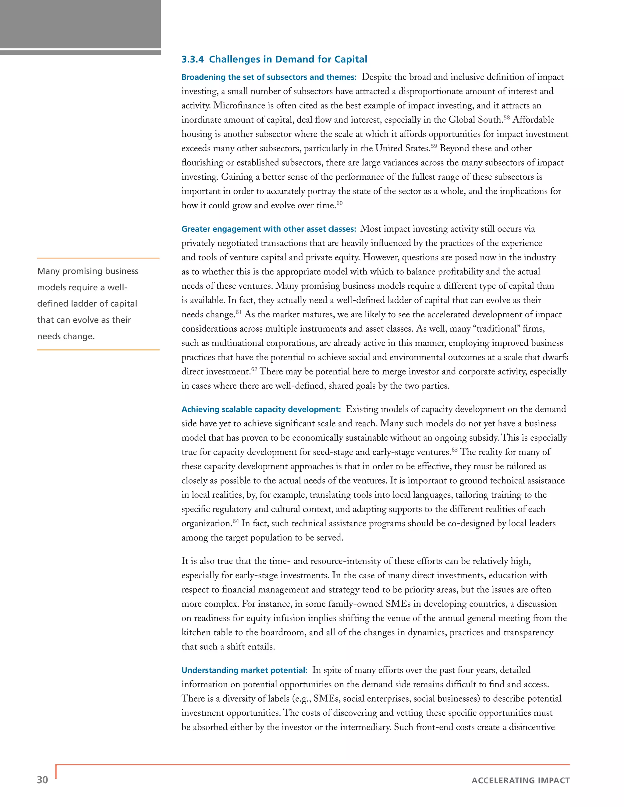 30 | ACCELERATING IMPACT
3.3.4 Challenges in Demand for Capital
Broadening the set of subsectors and themes: Despite the broad and inclusive deﬁnition of impact
investing, a small number of subsectors have attracted a disproportionate amount of interest and
activity. Microﬁnance is often cited as the best example of impact investing, and it attracts an
inordinate amount of capital, deal ﬂow and interest, especially in the Global South.58
Affordable
housing is another subsector where the scale at which it affords opportunities for impact investment
exceeds many other subsectors, particularly in the United States.59
Beyond these and other
ﬂourishing or established subsectors, there are large variances across the many subsectors of impact
investing. Gaining a better sense of the performance of the fullest range of these subsectors is
important in order to accurately portray the state of the sector as a whole, and the implications for
how it could grow and evolve over time.60
Greater engagement with other asset classes: Most impact investing activity still occurs via
privately negotiated transactions that are heavily inﬂuenced by the practices of the experience
and tools of venture capital and private equity. However, questions are posed now in the industry
as to whether this is the appropriate model with which to balance proﬁtability and the actual
needs of these ventures. Many promising business models require a different type of capital than
is available. In fact, they actually need a well-deﬁned ladder of capital that can evolve as their
needs change.61
As the market matures, we are likely to see the accelerated development of impact
considerations across multiple instruments and asset classes. As well, many “traditional” ﬁrms,
such as multinational corporations, are already active in this manner, employing improved business
practices that have the potential to achieve social and environmental outcomes at a scale that dwarfs
direct investment.62
There may be potential here to merge investor and corporate activity, especially
in cases where there are well-deﬁned, shared goals by the two parties.
Achieving scalable capacity development: Existing models of capacity development on the demand
side have yet to achieve signiﬁcant scale and reach. Many such models do not yet have a business
model that has proven to be economically sustainable without an ongoing subsidy. This is especially
true for capacity development for seed-stage and early-stage ventures.63
The reality for many of
these capacity development approaches is that in order to be effective, they must be tailored as
closely as possible to the actual needs of the ventures. It is important to ground technical assistance
in local realities, by, for example, translating tools into local languages, tailoring training to the
speciﬁc regulatory and cultural context, and adapting supports to the different realities of each
organization.64
In fact, such technical assistance programs should be co-designed by local leaders
among the target population to be served.
It is also true that the time- and resource-intensity of these efforts can be relatively high,
especially for early-stage investments. In the case of many direct investments, education with
respect to ﬁnancial management and strategy tend to be priority areas, but the issues are often
more complex. For instance, in some family-owned SMEs in developing countries, a discussion
on readiness for equity infusion implies shifting the venue of the annual general meeting from the
kitchen table to the boardroom, and all of the changes in dynamics, practices and transparency
that such a shift entails.
Understanding market potential: In spite of many efforts over the past four years, detailed
information on potential opportunities on the demand side remains difﬁcult to ﬁnd and access.
There is a diversity of labels (e.g., SMEs, social enterprises, social businesses) to describe potential
investment opportunities. The costs of discovering and vetting these speciﬁc opportunities must
be absorbed either by the investor or the intermediary. Such front-end costs create a disincentive
Many promising business
models require a well-
deﬁned ladder of capital
that can evolve as their
needs change.
 