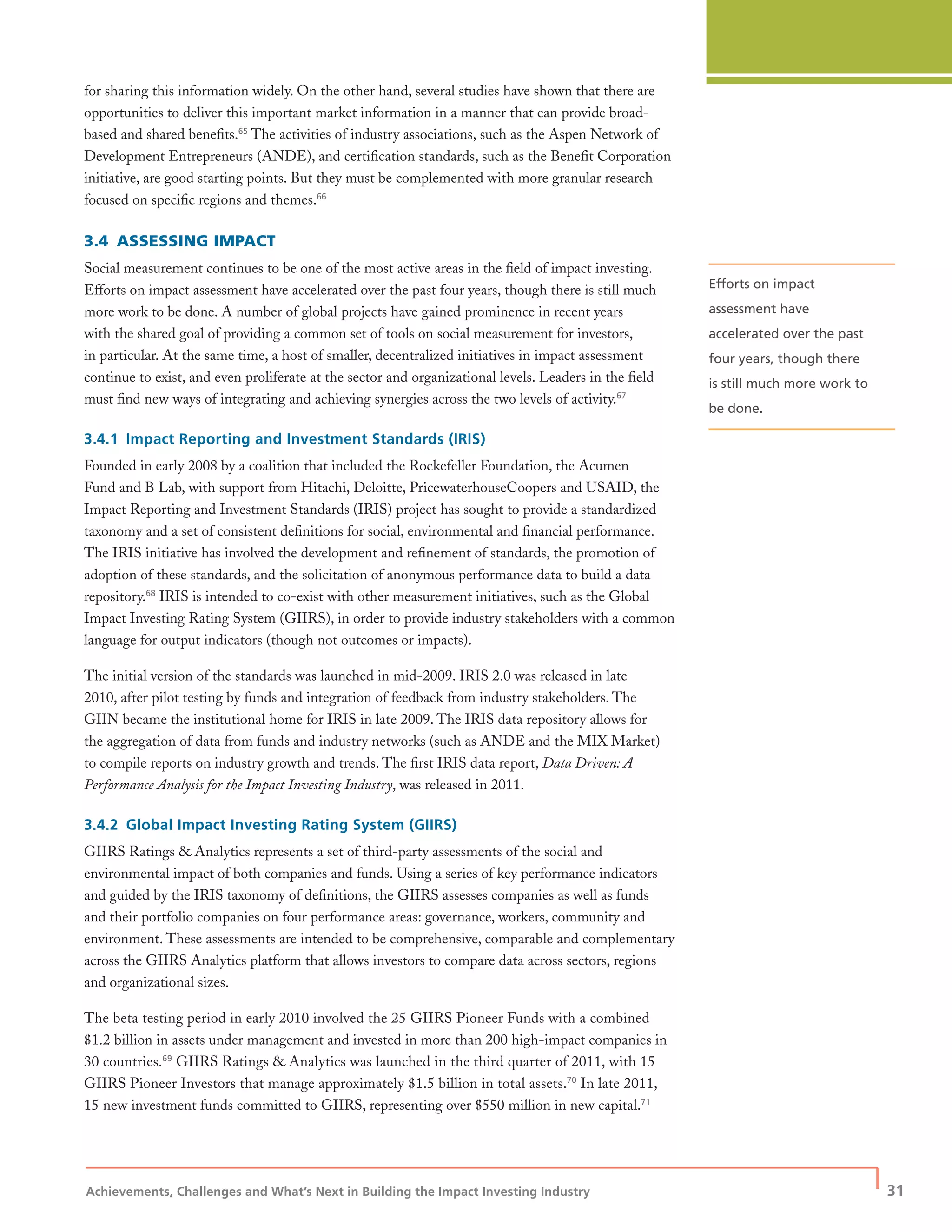 Achievements, Challenges and What’s Next in Building the Impact Investing Industry
| 31
for sharing this information widely. On the other hand, several studies have shown that there are
opportunities to deliver this important market information in a manner that can provide broad-
based and shared beneﬁts.65
The activities of industry associations, such as the Aspen Network of
Development Entrepreneurs (ANDE), and certiﬁcation standards, such as the Beneﬁt Corporation
initiative, are good starting points. But they must be complemented with more granular research
focused on speciﬁc regions and themes.66
3.4 ASSESSING IMPACT
Social measurement continues to be one of the most active areas in the ﬁeld of impact investing.
Efforts on impact assessment have accelerated over the past four years, though there is still much
more work to be done. A number of global projects have gained prominence in recent years
with the shared goal of providing a common set of tools on social measurement for investors,
in particular. At the same time, a host of smaller, decentralized initiatives in impact assessment
continue to exist, and even proliferate at the sector and organizational levels. Leaders in the ﬁeld
must ﬁnd new ways of integrating and achieving synergies across the two levels of activity.67
3.4.1 Impact Reporting and Investment Standards (IRIS)
Founded in early 2008 by a coalition that included the Rockefeller Foundation, the Acumen
Fund and B Lab, with support from Hitachi, Deloitte, PricewaterhouseCoopers and USAID, the
Impact Reporting and Investment Standards (IRIS) project has sought to provide a standardized
taxonomy and a set of consistent deﬁnitions for social, environmental and ﬁnancial performance.
The IRIS initiative has involved the development and reﬁnement of standards, the promotion of
adoption of these standards, and the solicitation of anonymous performance data to build a data
repository.68
IRIS is intended to co-exist with other measurement initiatives, such as the Global
Impact Investing Rating System (GIIRS), in order to provide industry stakeholders with a common
language for output indicators (though not outcomes or impacts).
The initial version of the standards was launched in mid-2009. IRIS 2.0 was released in late
2010, after pilot testing by funds and integration of feedback from industry stakeholders. The
GIIN became the institutional home for IRIS in late 2009. The IRIS data repository allows for
the aggregation of data from funds and industry networks (such as ANDE and the MIX Market)
to compile reports on industry growth and trends. The ﬁrst IRIS data report, Data Driven: A
Performance Analysis for the Impact Investing Industry, was released in 2011.
3.4.2 Global Impact Investing Rating System (GIIRS)
GIIRS Ratings & Analytics represents a set of third-party assessments of the social and
environmental impact of both companies and funds. Using a series of key performance indicators
and guided by the IRIS taxonomy of deﬁnitions, the GIIRS assesses companies as well as funds
and their portfolio companies on four performance areas: governance, workers, community and
environment. These assessments are intended to be comprehensive, comparable and complementary
across the GIIRS Analytics platform that allows investors to compare data across sectors, regions
and organizational sizes.
The beta testing period in early 2010 involved the 25 GIIRS Pioneer Funds with a combined
$1.2 billion in assets under management and invested in more than 200 high-impact companies in
30 countries.69
GIIRS Ratings & Analytics was launched in the third quarter of 2011, with 15
GIIRS Pioneer Investors that manage approximately $1.5 billion in total assets.70
In late 2011,
15 new investment funds committed to GIIRS, representing over $550 million in new capital.71
Efforts on impact
assessment have
accelerated over the past
four years, though there
is still much more work to
be done.
 