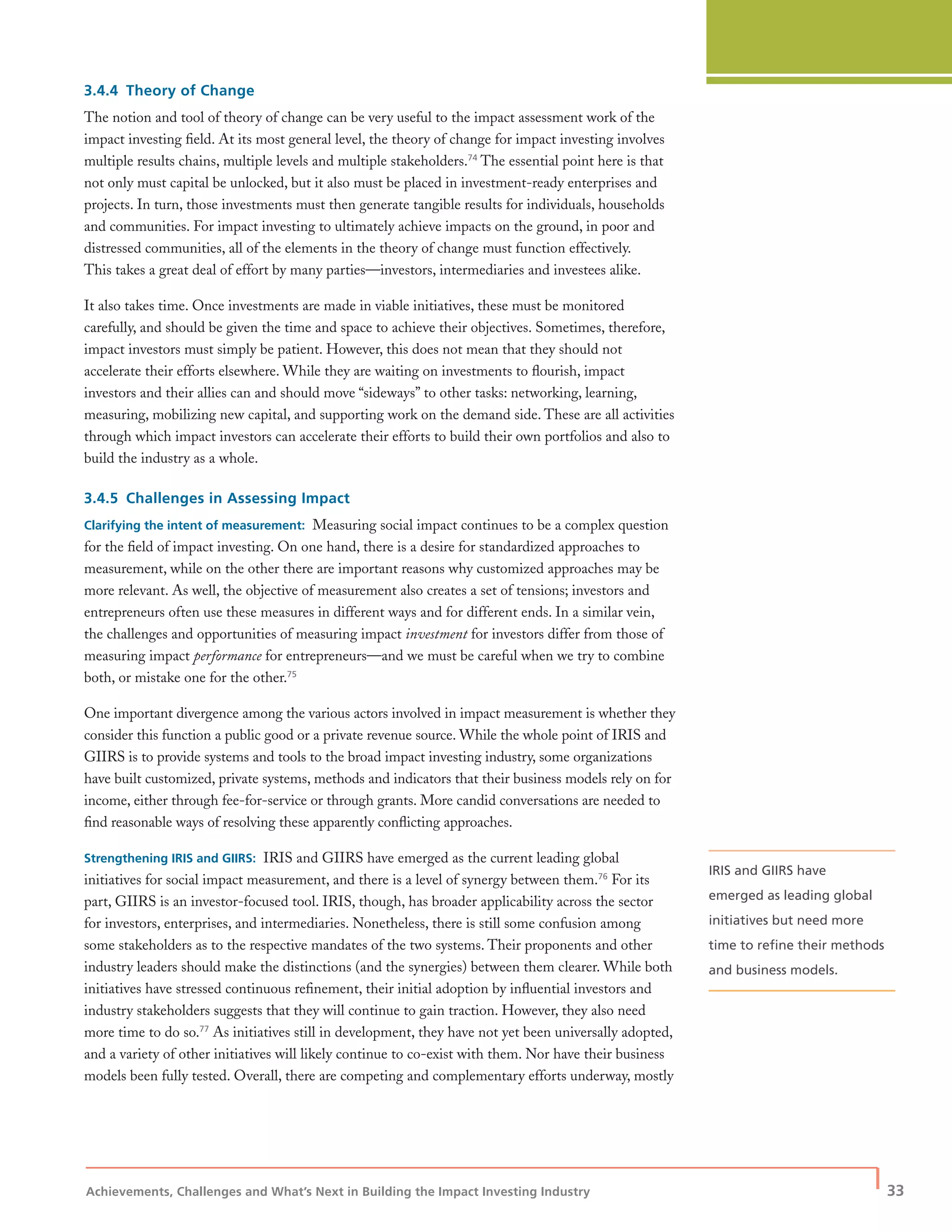 Achievements, Challenges and What’s Next in Building the Impact Investing Industry
| 33
3.4.4 Theory of Change
The notion and tool of theory of change can be very useful to the impact assessment work of the
impact investing ﬁeld. At its most general level, the theory of change for impact investing involves
multiple results chains, multiple levels and multiple stakeholders.74
The essential point here is that
not only must capital be unlocked, but it also must be placed in investment-ready enterprises and
projects. In turn, those investments must then generate tangible results for individuals, households
and communities. For impact investing to ultimately achieve impacts on the ground, in poor and
distressed communities, all of the elements in the theory of change must function effectively.
This takes a great deal of effort by many parties—investors, intermediaries and investees alike.
It also takes time. Once investments are made in viable initiatives, these must be monitored
carefully, and should be given the time and space to achieve their objectives. Sometimes, therefore,
impact investors must simply be patient. However, this does not mean that they should not
accelerate their efforts elsewhere. While they are waiting on investments to ﬂourish, impact
investors and their allies can and should move “sideways” to other tasks: networking, learning,
measuring, mobilizing new capital, and supporting work on the demand side. These are all activities
through which impact investors can accelerate their efforts to build their own portfolios and also to
build the industry as a whole.
3.4.5 Challenges in Assessing Impact
Clarifying the intent of measurement: Measuring social impact continues to be a complex question
for the ﬁeld of impact investing. On one hand, there is a desire for standardized approaches to
measurement, while on the other there are important reasons why customized approaches may be
more relevant. As well, the objective of measurement also creates a set of tensions; investors and
entrepreneurs often use these measures in different ways and for different ends. In a similar vein,
the challenges and opportunities of measuring impact investment for investors differ from those of
measuring impact performance for entrepreneurs—and we must be careful when we try to combine
both, or mistake one for the other.75
One important divergence among the various actors involved in impact measurement is whether they
consider this function a public good or a private revenue source. While the whole point of IRIS and
GIIRS is to provide systems and tools to the broad impact investing industry, some organizations
have built customized, private systems, methods and indicators that their business models rely on for
income, either through fee-for-service or through grants. More candid conversations are needed to
ﬁnd reasonable ways of resolving these apparently conﬂicting approaches.
Strengthening IRIS and GIIRS: IRIS and GIIRS have emerged as the current leading global
initiatives for social impact measurement, and there is a level of synergy between them.76
For its
part, GIIRS is an investor-focused tool. IRIS, though, has broader applicability across the sector
for investors, enterprises, and intermediaries. Nonetheless, there is still some confusion among
some stakeholders as to the respective mandates of the two systems. Their proponents and other
industry leaders should make the distinctions (and the synergies) between them clearer. While both
initiatives have stressed continuous reﬁnement, their initial adoption by inﬂuential investors and
industry stakeholders suggests that they will continue to gain traction. However, they also need
more time to do so.77
As initiatives still in development, they have not yet been universally adopted,
and a variety of other initiatives will likely continue to co-exist with them. Nor have their business
models been fully tested. Overall, there are competing and complementary efforts underway, mostly
IRIS and GIIRS have
emerged as leading global
initiatives but need more
time to reﬁne their methods
and business models.
 