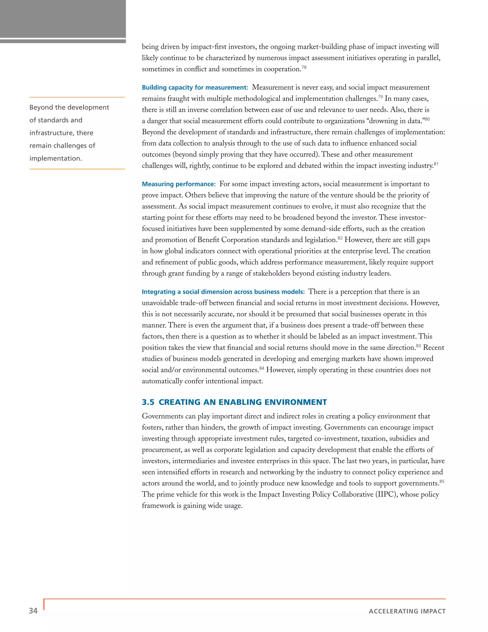 34 | ACCELERATING IMPACT
being driven by impact-ﬁrst investors, the ongoing market-building phase of impact investing will
likely continue to be characterized by numerous impact assessment initiatives operating in parallel,
sometimes in conﬂict and sometimes in cooperation.78
Building capacity for measurement: Measurement is never easy, and social impact measurement
remains fraught with multiple methodological and implementation challenges.79
In many cases,
there is still an inverse correlation between ease of use and relevance to user needs. Also, there is
a danger that social measurement efforts could contribute to organizations “drowning in data.”80
Beyond the development of standards and infrastructure, there remain challenges of implementation:
from data collection to analysis through to the use of such data to inﬂuence enhanced social
outcomes (beyond simply proving that they have occurred). These and other measurement
challenges will, rightly, continue to be explored and debated within the impact investing industry.81
Measuring performance: For some impact investing actors, social measurement is important to
prove impact. Others believe that improving the nature of the venture should be the priority of
assessment. As social impact measurement continues to evolve, it must also recognize that the
starting point for these efforts may need to be broadened beyond the investor. These investor-
focused initiatives have been supplemented by some demand-side efforts, such as the creation
and promotion of Beneﬁt Corporation standards and legislation.82
However, there are still gaps
in how global indicators connect with operational priorities at the enterprise level. The creation
and reﬁnement of public goods, which address performance measurement, likely require support
through grant funding by a range of stakeholders beyond existing industry leaders.
Integrating a social dimension across business models: There is a perception that there is an
unavoidable trade-off between ﬁnancial and social returns in most investment decisions. However,
this is not necessarily accurate, nor should it be presumed that social businesses operate in this
manner. There is even the argument that, if a business does present a trade-off between these
factors, then there is a question as to whether it should be labeled as an impact investment. This
position takes the view that ﬁnancial and social returns should move in the same direction.83
Recent
studies of business models generated in developing and emerging markets have shown improved
social and/or environmental outcomes.84
However, simply operating in these countries does not
automatically confer intentional impact.
3.5 CREATING AN ENABLING ENVIRONMENT
Governments can play important direct and indirect roles in creating a policy environment that
fosters, rather than hinders, the growth of impact investing. Governments can encourage impact
investing through appropriate investment rules, targeted co-investment, taxation, subsidies and
procurement, as well as corporate legislation and capacity development that enable the efforts of
investors, intermediaries and investee enterprises in this space. The last two years, in particular, have
seen intensiﬁed efforts in research and networking by the industry to connect policy experience and
actors around the world, and to jointly produce new knowledge and tools to support governments.85
The prime vehicle for this work is the Impact Investing Policy Collaborative (IIPC), whose policy
framework is gaining wide usage.
Beyond the development
of standards and
infrastructure, there
remain challenges of
implementation.
 