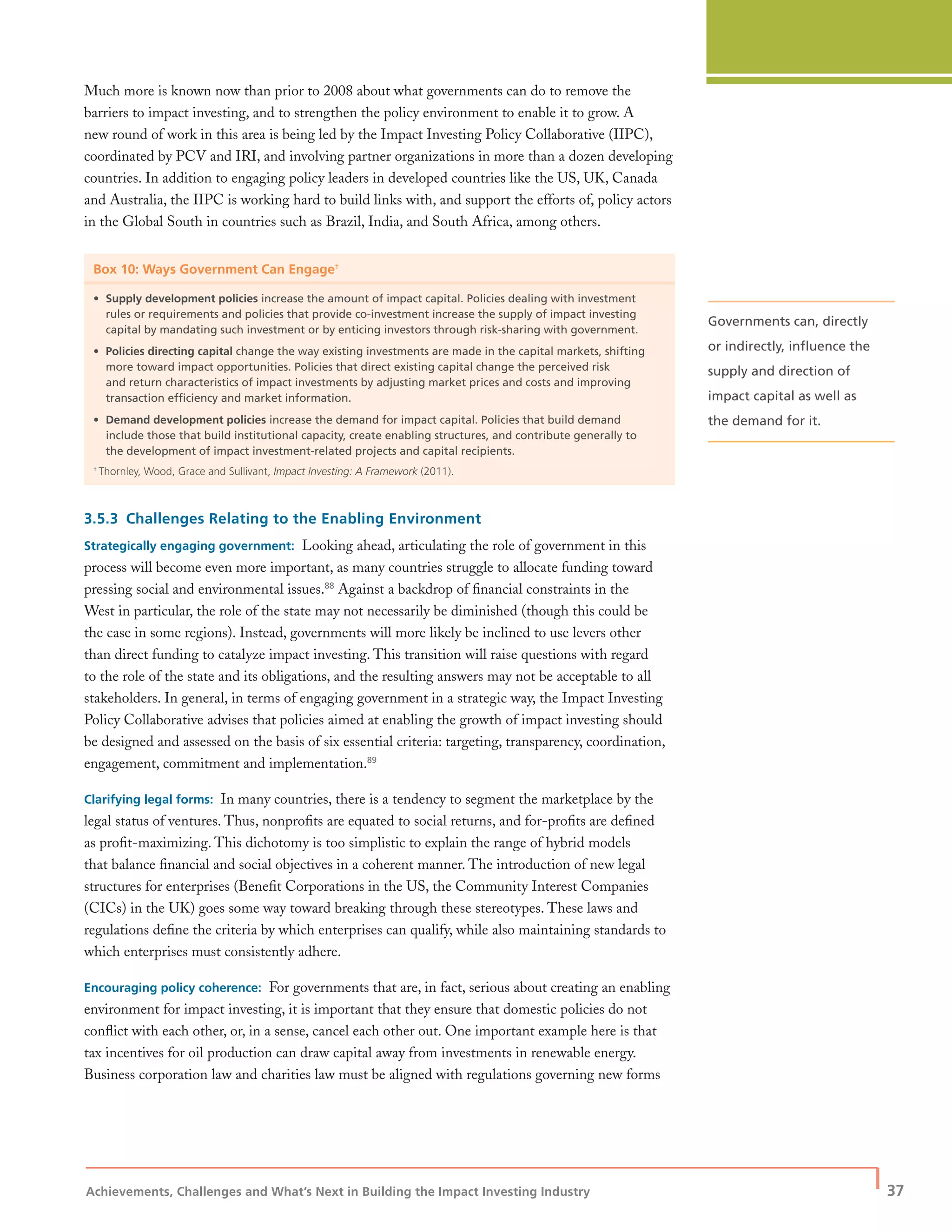 Achievements, Challenges and What’s Next in Building the Impact Investing Industry
| 37
Much more is known now than prior to 2008 about what governments can do to remove the
barriers to impact investing, and to strengthen the policy environment to enable it to grow. A
new round of work in this area is being led by the Impact Investing Policy Collaborative (IIPC),
coordinated by PCV and IRI, and involving partner organizations in more than a dozen developing
countries. In addition to engaging policy leaders in developed countries like the US, UK, Canada
and Australia, the IIPC is working hard to build links with, and support the efforts of, policy actors
in the Global South in countries such as Brazil, India, and South Africa, among others.
Box 10: Ways Government Can Engage†
• Supply development policies increase the amount of impact capital. Policies dealing with investment
rules or requirements and policies that provide co-investment increase the supply of impact investing
capital by mandating such investment or by enticing investors through risk-sharing with government.
• Policies directing capital change the way existing investments are made in the capital markets, shifting
more toward impact opportunities. Policies that direct existing capital change the perceived risk
and return characteristics of impact investments by adjusting market prices and costs and improving
transaction efﬁciency and market information.
• Demand development policies increase the demand for impact capital. Policies that build demand
include those that build institutional capacity, create enabling structures, and contribute generally to
the development of impact investment-related projects and capital recipients.
†
Thornley, Wood, Grace and Sullivant, Impact Investing: A Framework (2011).
3.5.3 Challenges Relating to the Enabling Environment
Strategically engaging government: Looking ahead, articulating the role of government in this
process will become even more important, as many countries struggle to allocate funding toward
pressing social and environmental issues.88
Against a backdrop of ﬁnancial constraints in the
West in particular, the role of the state may not necessarily be diminished (though this could be
the case in some regions). Instead, governments will more likely be inclined to use levers other
than direct funding to catalyze impact investing. This transition will raise questions with regard
to the role of the state and its obligations, and the resulting answers may not be acceptable to all
stakeholders. In general, in terms of engaging government in a strategic way, the Impact Investing
Policy Collaborative advises that policies aimed at enabling the growth of impact investing should
be designed and assessed on the basis of six essential criteria: targeting, transparency, coordination,
engagement, commitment and implementation.89
Clarifying legal forms: In many countries, there is a tendency to segment the marketplace by the
legal status of ventures. Thus, nonproﬁts are equated to social returns, and for-proﬁts are deﬁned
as proﬁt-maximizing. This dichotomy is too simplistic to explain the range of hybrid models
that balance ﬁnancial and social objectives in a coherent manner. The introduction of new legal
structures for enterprises (Beneﬁt Corporations in the US, the Community Interest Companies
(CICs) in the UK) goes some way toward breaking through these stereotypes. These laws and
regulations deﬁne the criteria by which enterprises can qualify, while also maintaining standards to
which enterprises must consistently adhere.
Encouraging policy coherence: For governments that are, in fact, serious about creating an enabling
environment for impact investing, it is important that they ensure that domestic policies do not
conﬂict with each other, or, in a sense, cancel each other out. One important example here is that
tax incentives for oil production can draw capital away from investments in renewable energy.
Business corporation law and charities law must be aligned with regulations governing new forms
Governments can, directly
or indirectly, inﬂuence the
supply and direction of
impact capital as well as
the demand for it.
 