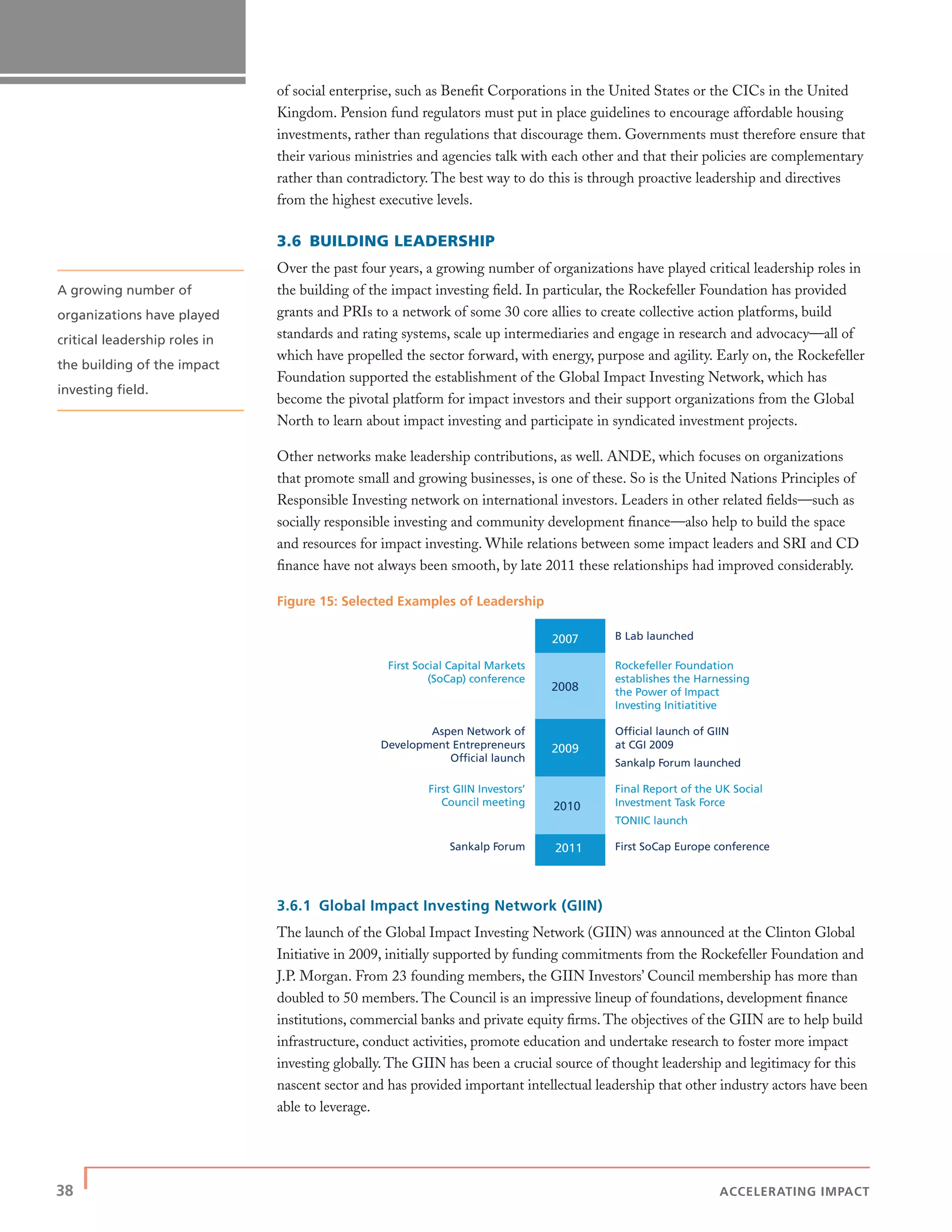 38 | ACCELERATING IMPACT
of social enterprise, such as Beneﬁt Corporations in the United States or the CICs in the United
Kingdom. Pension fund regulators must put in place guidelines to encourage affordable housing
investments, rather than regulations that discourage them. Governments must therefore ensure that
their various ministries and agencies talk with each other and that their policies are complementary
rather than contradictory. The best way to do this is through proactive leadership and directives
from the highest executive levels.
3.6 BUILDING LEADERSHIP
Over the past four years, a growing number of organizations have played critical leadership roles in
the building of the impact investing ﬁeld. In particular, the Rockefeller Foundation has provided
grants and PRIs to a network of some 30 core allies to create collective action platforms, build
standards and rating systems, scale up intermediaries and engage in research and advocacy—all of
which have propelled the sector forward, with energy, purpose and agility. Early on, the Rockefeller
Foundation supported the establishment of the Global Impact Investing Network, which has
become the pivotal platform for impact investors and their support organizations from the Global
North to learn about impact investing and participate in syndicated investment projects.
Other networks make leadership contributions, as well. ANDE, which focuses on organizations
that promote small and growing businesses, is one of these. So is the United Nations Principles of
Responsible Investing network on international investors. Leaders in other related ﬁelds—such as
socially responsible investing and community development ﬁnance—also help to build the space
and resources for impact investing. While relations between some impact leaders and SRI and CD
ﬁnance have not always been smooth, by late 2011 these relationships had improved considerably.
Figure 15: Selected Examples of Leadership
3.6.1 Global Impact Investing Network (GIIN)
The launch of the Global Impact Investing Network (GIIN) was announced at the Clinton Global
Initiative in 2009, initially supported by funding commitments from the Rockefeller Foundation and
J.P. Morgan. From 23 founding members, the GIIN Investors’ Council membership has more than
doubled to 50 members. The Council is an impressive lineup of foundations, development ﬁnance
institutions, commercial banks and private equity ﬁrms. The objectives of the GIIN are to help build
infrastructure, conduct activities, promote education and undertake research to foster more impact
investing globally. The GIIN has been a crucial source of thought leadership and legitimacy for this
nascent sector and has provided important intellectual leadership that other industry actors have been
able to leverage.
2007 B Lab launched
First Social Capital Markets
(SoCap) conference
2008
Rockefeller Foundation
establishes the Harnessing
the Power of Impact
Investing Initiatitive
Aspen Network of
Development Entrepreneurs
Official launch
2009
Official launch of GIIN
at CGI 2009
Sankalp Forum launched
First GIIN Investors’
Council meeting 2010
Final Report of the UK Social
Investment Task Force
TONIIC launch
Sankalp Forum 2011 First SoCap Europe conference
A growing number of
organizations have played
critical leadership roles in
the building of the impact
investing ﬁeld.
 
