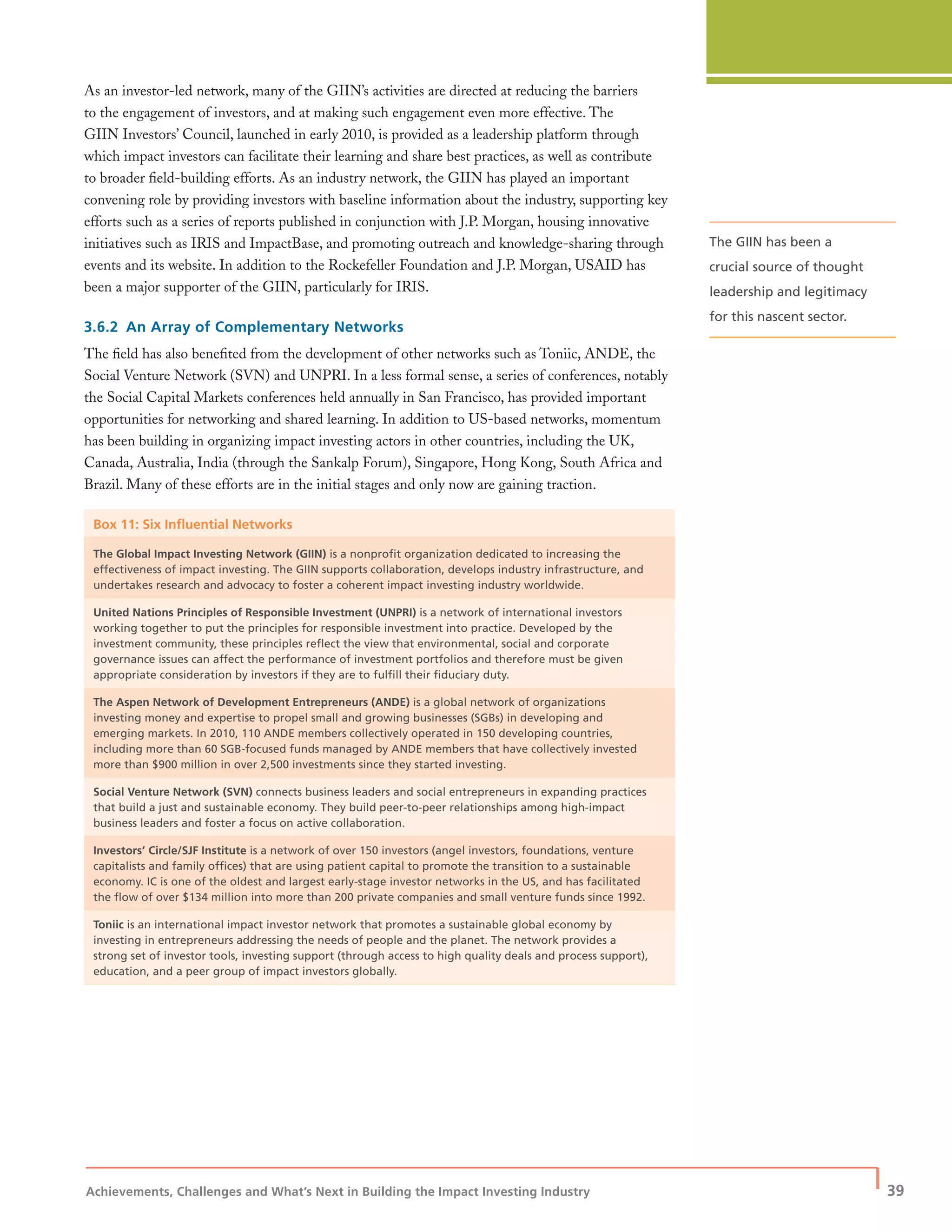 Achievements, Challenges and What’s Next in Building the Impact Investing Industry
| 39
As an investor-led network, many of the GIIN’s activities are directed at reducing the barriers
to the engagement of investors, and at making such engagement even more effective. The
GIIN Investors’ Council, launched in early 2010, is provided as a leadership platform through
which impact investors can facilitate their learning and share best practices, as well as contribute
to broader ﬁeld-building efforts. As an industry network, the GIIN has played an important
convening role by providing investors with baseline information about the industry, supporting key
efforts such as a series of reports published in conjunction with J.P. Morgan, housing innovative
initiatives such as IRIS and ImpactBase, and promoting outreach and knowledge-sharing through
events and its website. In addition to the Rockefeller Foundation and J.P. Morgan, USAID has
been a major supporter of the GIIN, particularly for IRIS.
3.6.2 An Array of Complementary Networks
The ﬁeld has also beneﬁted from the development of other networks such as Toniic, ANDE, the
Social Venture Network (SVN) and UNPRI. In a less formal sense, a series of conferences, notably
the Social Capital Markets conferences held annually in San Francisco, has provided important
opportunities for networking and shared learning. In addition to US-based networks, momentum
has been building in organizing impact investing actors in other countries, including the UK,
Canada, Australia, India (through the Sankalp Forum), Singapore, Hong Kong, South Africa and
Brazil. Many of these efforts are in the initial stages and only now are gaining traction.
Box 11: Six Inﬂuential Networks
The Global Impact Investing Network (GIIN) is a nonproﬁt organization dedicated to increasing the
effectiveness of impact investing. The GIIN supports collaboration, develops industry infrastructure, and
undertakes research and advocacy to foster a coherent impact investing industry worldwide.
United Nations Principles of Responsible Investment (UNPRI) is a network of international investors
working together to put the principles for responsible investment into practice. Developed by the
investment community, these principles reﬂect the view that environmental, social and corporate
governance issues can affect the performance of investment portfolios and therefore must be given
appropriate consideration by investors if they are to fulﬁll their ﬁduciary duty.
The Aspen Network of Development Entrepreneurs (ANDE) is a global network of organizations
investing money and expertise to propel small and growing businesses (SGBs) in developing and
emerging markets. In 2010, 110 ANDE members collectively operated in 150 developing countries,
including more than 60 SGB-focused funds managed by ANDE members that have collectively invested
more than $900 million in over 2,500 investments since they started investing.
Social Venture Network (SVN) connects business leaders and social entrepreneurs in expanding practices
that build a just and sustainable economy. They build peer-to-peer relationships among high-impact
business leaders and foster a focus on active collaboration.
Investors’ Circle/SJF Institute is a network of over 150 investors (angel investors, foundations, venture
capitalists and family ofﬁces) that are using patient capital to promote the transition to a sustainable
economy. IC is one of the oldest and largest early-stage investor networks in the US, and has facilitated
the ﬂow of over $134 million into more than 200 private companies and small venture funds since 1992.
Toniic is an international impact investor network that promotes a sustainable global economy by
investing in entrepreneurs addressing the needs of people and the planet. The network provides a
strong set of investor tools, investing support (through access to high quality deals and process support),
education, and a peer group of impact investors globally.
The GIIN has been a
crucial source of thought
leadership and legitimacy
for this nascent sector.
 