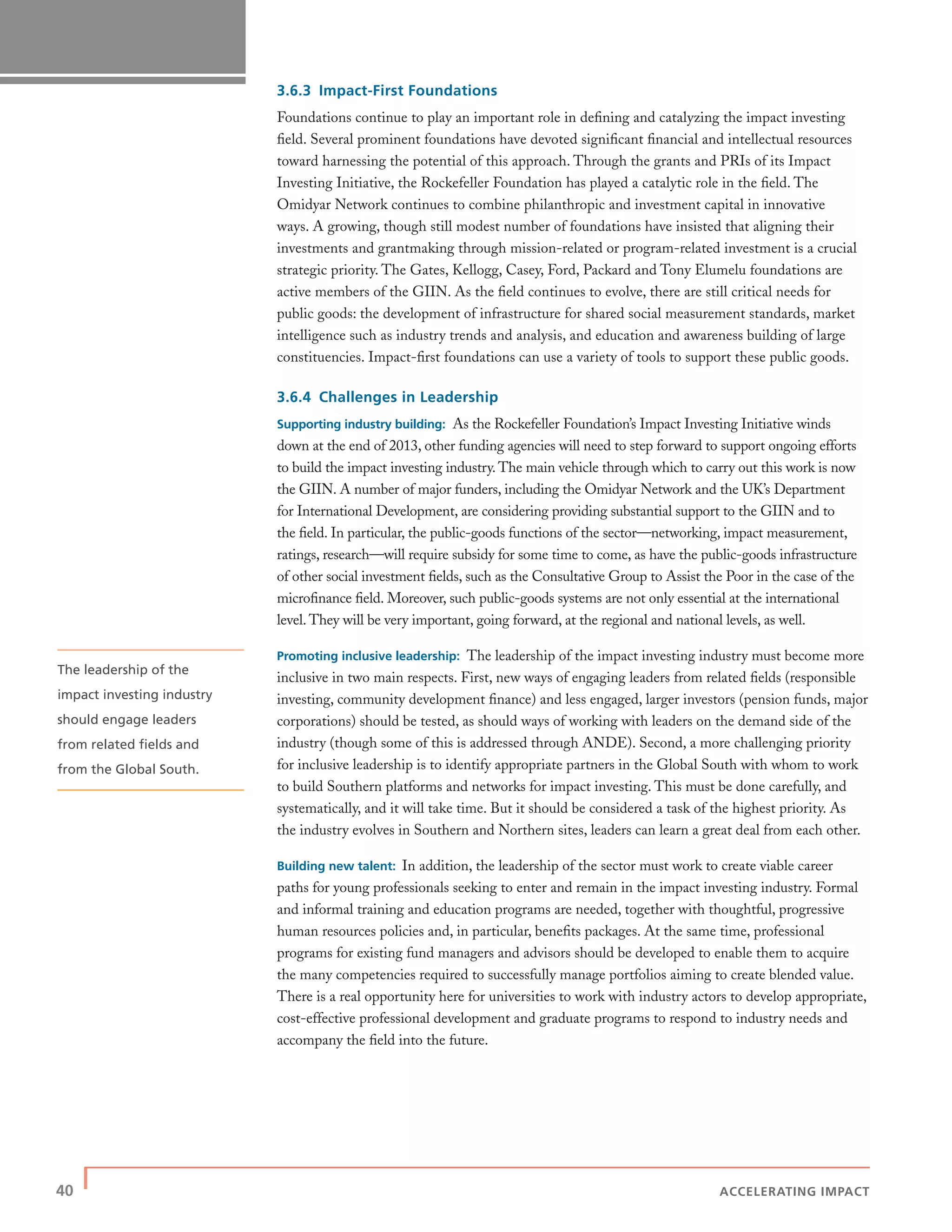 40 | ACCELERATING IMPACT
3.6.3 Impact-First Foundations
Foundations continue to play an important role in deﬁning and catalyzing the impact investing
ﬁeld. Several prominent foundations have devoted signiﬁcant ﬁnancial and intellectual resources
toward harnessing the potential of this approach. Through the grants and PRIs of its Impact
Investing Initiative, the Rockefeller Foundation has played a catalytic role in the ﬁeld. The
Omidyar Network continues to combine philanthropic and investment capital in innovative
ways. A growing, though still modest number of foundations have insisted that aligning their
investments and grantmaking through mission-related or program-related investment is a crucial
strategic priority. The Gates, Kellogg, Casey, Ford, Packard and Tony Elumelu foundations are
active members of the GIIN. As the ﬁeld continues to evolve, there are still critical needs for
public goods: the development of infrastructure for shared social measurement standards, market
intelligence such as industry trends and analysis, and education and awareness building of large
constituencies. Impact-ﬁrst foundations can use a variety of tools to support these public goods.
3.6.4 Challenges in Leadership
Supporting industry building: As the Rockefeller Foundation’s Impact Investing Initiative winds
down at the end of 2013, other funding agencies will need to step forward to support ongoing efforts
to build the impact investing industry. The main vehicle through which to carry out this work is now
the GIIN. A number of major funders, including the Omidyar Network and the UK’s Department
for International Development, are considering providing substantial support to the GIIN and to
the ﬁeld. In particular, the public-goods functions of the sector—networking, impact measurement,
ratings, research—will require subsidy for some time to come, as have the public-goods infrastructure
of other social investment ﬁelds, such as the Consultative Group to Assist the Poor in the case of the
microﬁnance ﬁeld. Moreover, such public-goods systems are not only essential at the international
level. They will be very important, going forward, at the regional and national levels, as well.
Promoting inclusive leadership: The leadership of the impact investing industry must become more
inclusive in two main respects. First, new ways of engaging leaders from related ﬁelds (responsible
investing, community development ﬁnance) and less engaged, larger investors (pension funds, major
corporations) should be tested, as should ways of working with leaders on the demand side of the
industry (though some of this is addressed through ANDE). Second, a more challenging priority
for inclusive leadership is to identify appropriate partners in the Global South with whom to work
to build Southern platforms and networks for impact investing. This must be done carefully, and
systematically, and it will take time. But it should be considered a task of the highest priority. As
the industry evolves in Southern and Northern sites, leaders can learn a great deal from each other.
Building new talent: In addition, the leadership of the sector must work to create viable career
paths for young professionals seeking to enter and remain in the impact investing industry. Formal
and informal training and education programs are needed, together with thoughtful, progressive
human resources policies and, in particular, beneﬁts packages. At the same time, professional
programs for existing fund managers and advisors should be developed to enable them to acquire
the many competencies required to successfully manage portfolios aiming to create blended value.
There is a real opportunity here for universities to work with industry actors to develop appropriate,
cost-effective professional development and graduate programs to respond to industry needs and
accompany the ﬁeld into the future.
The leadership of the
impact investing industry
should engage leaders
from related ﬁelds and
from the Global South.
 