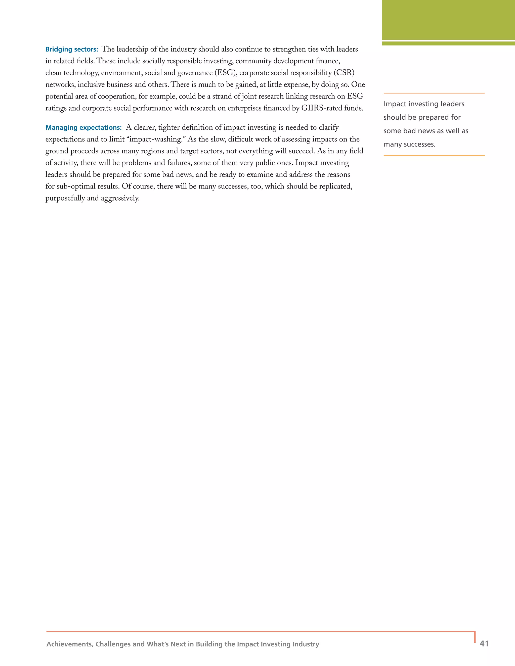 Achievements, Challenges and What’s Next in Building the Impact Investing Industry
| 41
Bridging sectors: The leadership of the industry should also continue to strengthen ties with leaders
in related ﬁelds. These include socially responsible investing, community development ﬁnance,
clean technology, environment, social and governance (ESG), corporate social responsibility (CSR)
networks, inclusive business and others. There is much to be gained, at little expense, by doing so. One
potential area of cooperation, for example, could be a strand of joint research linking research on ESG
ratings and corporate social performance with research on enterprises ﬁnanced by GIIRS-rated funds.
Managing expectations: A clearer, tighter deﬁnition of impact investing is needed to clarify
expectations and to limit “impact-washing.” As the slow, difﬁcult work of assessing impacts on the
ground proceeds across many regions and target sectors, not everything will succeed. As in any ﬁeld
of activity, there will be problems and failures, some of them very public ones. Impact investing
leaders should be prepared for some bad news, and be ready to examine and address the reasons
for sub-optimal results. Of course, there will be many successes, too, which should be replicated,
purposefully and aggressively.
Impact investing leaders
should be prepared for
some bad news as well as
many successes.
 