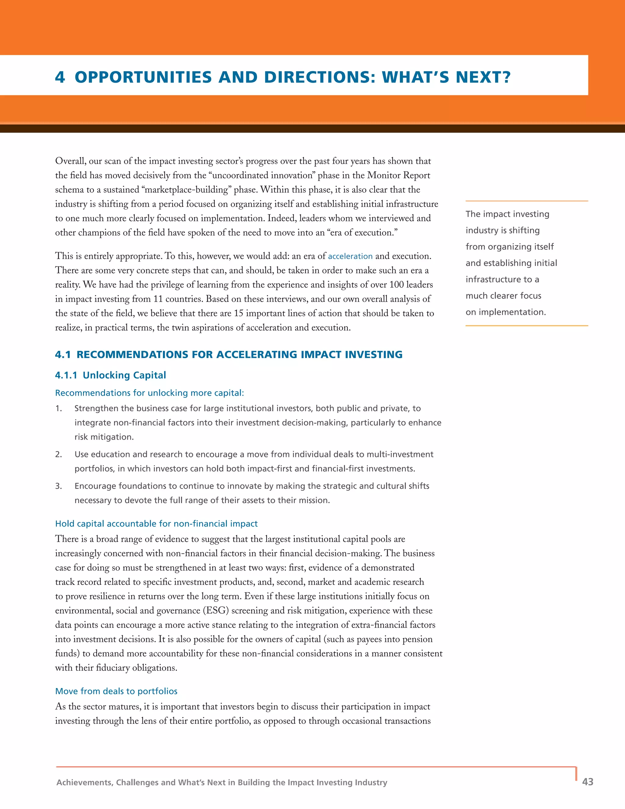 Achievements, Challenges and What’s Next in Building the Impact Investing Industry
| 43
4 OPPORTUNITIES AND DIRECTIONS: WHAT’S NEXT?
Overall, our scan of the impact investing sector’s progress over the past four years has shown that
the ﬁeld has moved decisively from the “uncoordinated innovation” phase in the Monitor Report
schema to a sustained “marketplace-building” phase. Within this phase, it is also clear that the
industry is shifting from a period focused on organizing itself and establishing initial infrastructure
to one much more clearly focused on implementation. Indeed, leaders whom we interviewed and
other champions of the ﬁeld have spoken of the need to move into an “era of execution.”
This is entirely appropriate. To this, however, we would add: an era of acceleration and execution.
There are some very concrete steps that can, and should, be taken in order to make such an era a
reality. We have had the privilege of learning from the experience and insights of over 100 leaders
in impact investing from 11 countries. Based on these interviews, and our own overall analysis of
the state of the ﬁeld, we believe that there are 15 important lines of action that should be taken to
realize, in practical terms, the twin aspirations of acceleration and execution.
4.1 RECOMMENDATIONS FOR ACCELERATING IMPACT INVESTING
4.1.1 Unlocking Capital
Recommendations for unlocking more capital:
1. Strengthen the business case for large institutional investors, both public and private, to
integrate non-ﬁnancial factors into their investment decision-making, particularly to enhance
risk mitigation.
2. Use education and research to encourage a move from individual deals to multi-investment
portfolios, in which investors can hold both impact-ﬁrst and ﬁnancial-ﬁrst investments.
3. Encourage foundations to continue to innovate by making the strategic and cultural shifts
necessary to devote the full range of their assets to their mission.
Hold capital accountable for non-ﬁnancial impact
There is a broad range of evidence to suggest that the largest institutional capital pools are
increasingly concerned with non-ﬁnancial factors in their ﬁnancial decision-making. The business
case for doing so must be strengthened in at least two ways: ﬁrst, evidence of a demonstrated
track record related to speciﬁc investment products, and, second, market and academic research
to prove resilience in returns over the long term. Even if these large institutions initially focus on
environmental, social and governance (ESG) screening and risk mitigation, experience with these
data points can encourage a more active stance relating to the integration of extra-ﬁnancial factors
into investment decisions. It is also possible for the owners of capital (such as payees into pension
funds) to demand more accountability for these non-ﬁnancial considerations in a manner consistent
with their ﬁduciary obligations.
Move from deals to portfolios
As the sector matures, it is important that investors begin to discuss their participation in impact
investing through the lens of their entire portfolio, as opposed to through occasional transactions
The impact investing
industry is shifting
from organizing itself
and establishing initial
infrastructure to a
much clearer focus
on implementation.
 