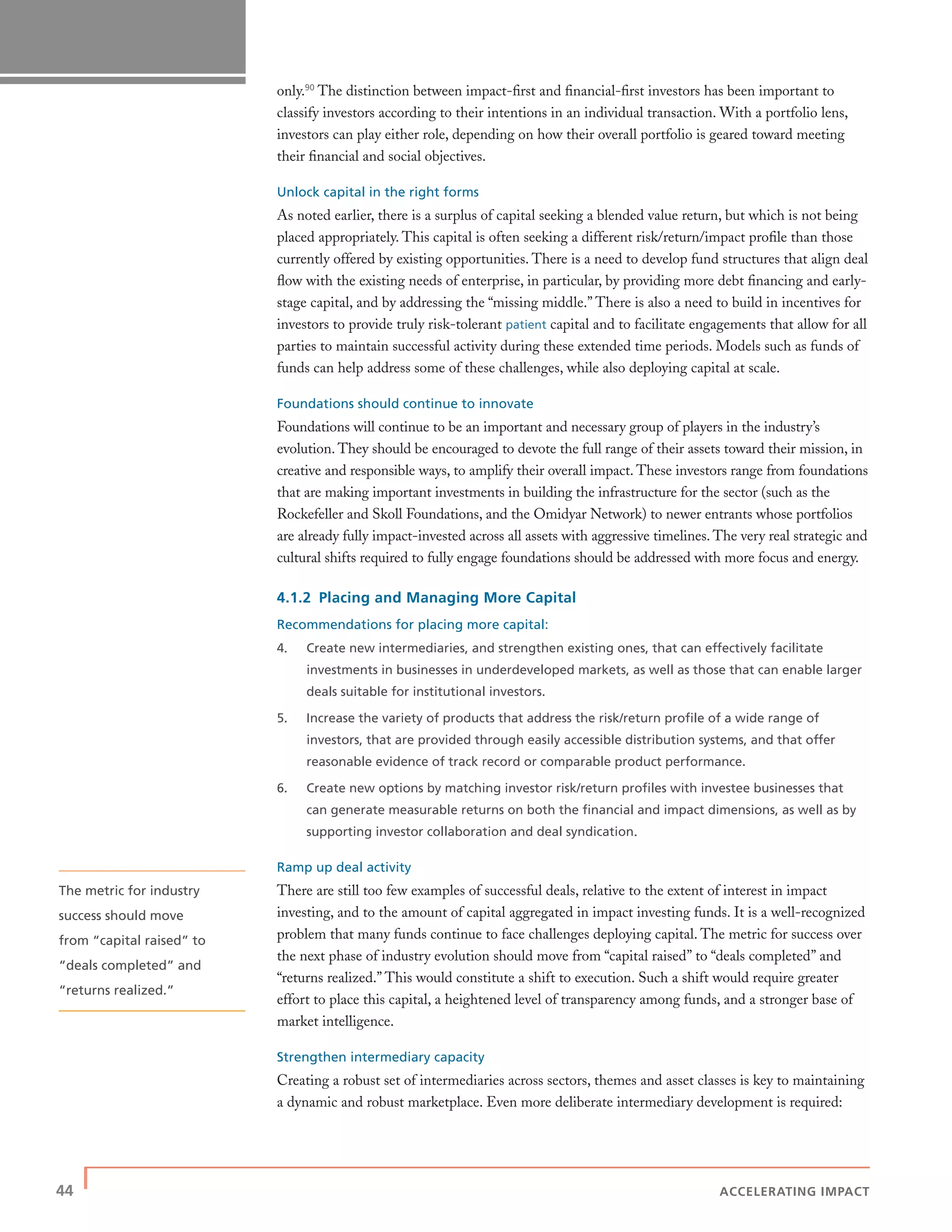 44 | ACCELERATING IMPACT
only.90
The distinction between impact-ﬁrst and ﬁnancial-ﬁrst investors has been important to
classify investors according to their intentions in an individual transaction. With a portfolio lens,
investors can play either role, depending on how their overall portfolio is geared toward meeting
their ﬁnancial and social objectives.
Unlock capital in the right forms
As noted earlier, there is a surplus of capital seeking a blended value return, but which is not being
placed appropriately. This capital is often seeking a different risk/return/impact proﬁle than those
currently offered by existing opportunities. There is a need to develop fund structures that align deal
ﬂow with the existing needs of enterprise, in particular, by providing more debt ﬁnancing and early-
stage capital, and by addressing the “missing middle.” There is also a need to build in incentives for
investors to provide truly risk-tolerant patient capital and to facilitate engagements that allow for all
parties to maintain successful activity during these extended time periods. Models such as funds of
funds can help address some of these challenges, while also deploying capital at scale.
Foundations should continue to innovate
Foundations will continue to be an important and necessary group of players in the industry’s
evolution. They should be encouraged to devote the full range of their assets toward their mission, in
creative and responsible ways, to amplify their overall impact. These investors range from foundations
that are making important investments in building the infrastructure for the sector (such as the
Rockefeller and Skoll Foundations, and the Omidyar Network) to newer entrants whose portfolios
are already fully impact-invested across all assets with aggressive timelines. The very real strategic and
cultural shifts required to fully engage foundations should be addressed with more focus and energy.
4.1.2 Placing and Managing More Capital
Recommendations for placing more capital:
4. Create new intermediaries, and strengthen existing ones, that can effectively facilitate
investments in businesses in underdeveloped markets, as well as those that can enable larger
deals suitable for institutional investors.
5. Increase the variety of products that address the risk/return proﬁle of a wide range of
investors, that are provided through easily accessible distribution systems, and that offer
reasonable evidence of track record or comparable product performance.
6. Create new options by matching investor risk/return proﬁles with investee businesses that
can generate measurable returns on both the ﬁnancial and impact dimensions, as well as by
supporting investor collaboration and deal syndication.
Ramp up deal activity
There are still too few examples of successful deals, relative to the extent of interest in impact
investing, and to the amount of capital aggregated in impact investing funds. It is a well-recognized
problem that many funds continue to face challenges deploying capital. The metric for success over
the next phase of industry evolution should move from “capital raised” to “deals completed” and
“returns realized.” This would constitute a shift to execution. Such a shift would require greater
effort to place this capital, a heightened level of transparency among funds, and a stronger base of
market intelligence.
Strengthen intermediary capacity
Creating a robust set of intermediaries across sectors, themes and asset classes is key to maintaining
a dynamic and robust marketplace. Even more deliberate intermediary development is required:
The metric for industry
success should move
from “capital raised” to
“deals completed” and
“returns realized.”
 