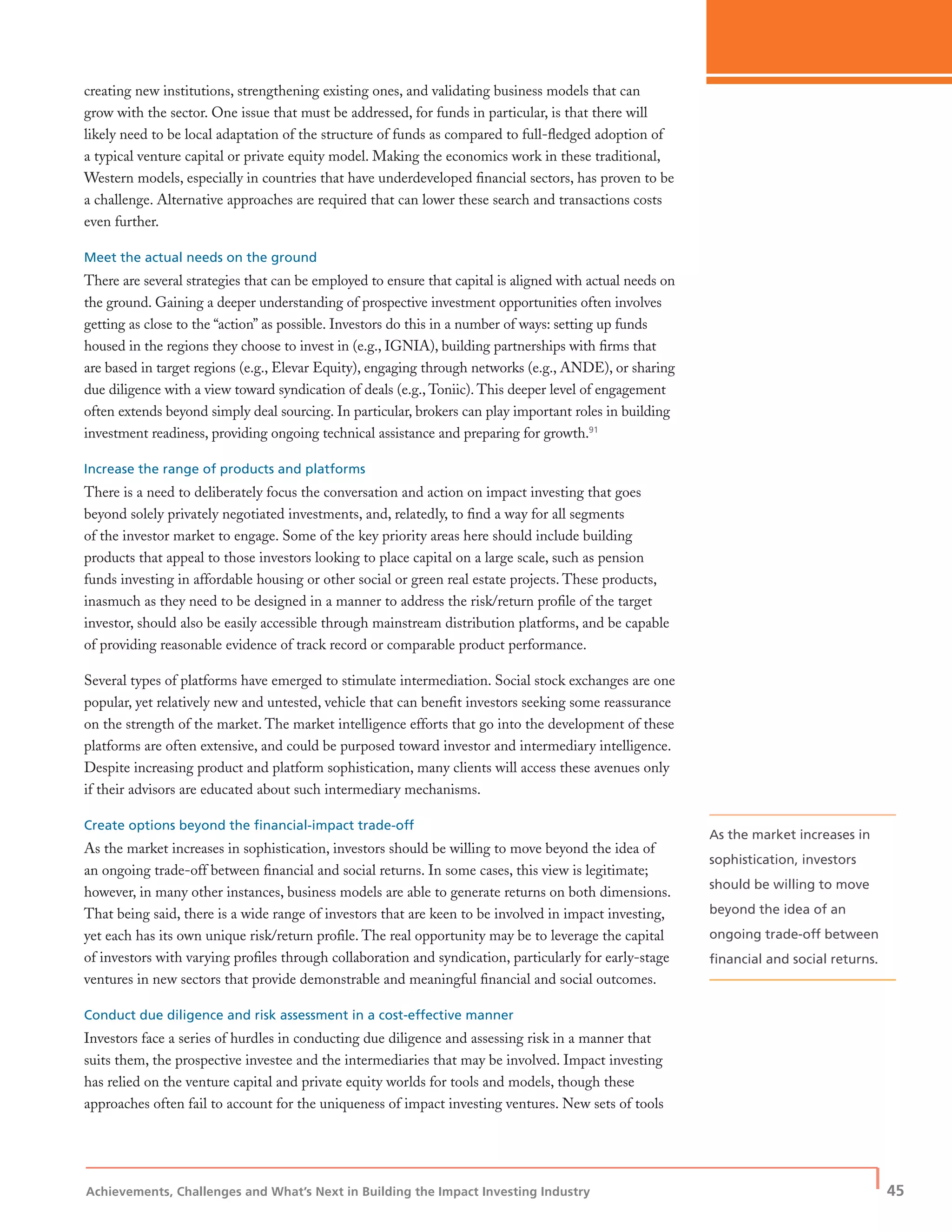 Achievements, Challenges and What’s Next in Building the Impact Investing Industry
| 45
creating new institutions, strengthening existing ones, and validating business models that can
grow with the sector. One issue that must be addressed, for funds in particular, is that there will
likely need to be local adaptation of the structure of funds as compared to full-ﬂedged adoption of
a typical venture capital or private equity model. Making the economics work in these traditional,
Western models, especially in countries that have underdeveloped ﬁnancial sectors, has proven to be
a challenge. Alternative approaches are required that can lower these search and transactions costs
even further.
Meet the actual needs on the ground
There are several strategies that can be employed to ensure that capital is aligned with actual needs on
the ground. Gaining a deeper understanding of prospective investment opportunities often involves
getting as close to the “action” as possible. Investors do this in a number of ways: setting up funds
housed in the regions they choose to invest in (e.g., IGNIA), building partnerships with ﬁrms that
are based in target regions (e.g., Elevar Equity), engaging through networks (e.g., ANDE), or sharing
due diligence with a view toward syndication of deals (e.g., Toniic). This deeper level of engagement
often extends beyond simply deal sourcing. In particular, brokers can play important roles in building
investment readiness, providing ongoing technical assistance and preparing for growth.91
Increase the range of products and platforms
There is a need to deliberately focus the conversation and action on impact investing that goes
beyond solely privately negotiated investments, and, relatedly, to ﬁnd a way for all segments
of the investor market to engage. Some of the key priority areas here should include building
products that appeal to those investors looking to place capital on a large scale, such as pension
funds investing in affordable housing or other social or green real estate projects. These products,
inasmuch as they need to be designed in a manner to address the risk/return proﬁle of the target
investor, should also be easily accessible through mainstream distribution platforms, and be capable
of providing reasonable evidence of track record or comparable product performance.
Several types of platforms have emerged to stimulate intermediation. Social stock exchanges are one
popular, yet relatively new and untested, vehicle that can beneﬁt investors seeking some reassurance
on the strength of the market. The market intelligence efforts that go into the development of these
platforms are often extensive, and could be purposed toward investor and intermediary intelligence.
Despite increasing product and platform sophistication, many clients will access these avenues only
if their advisors are educated about such intermediary mechanisms.
Create options beyond the ﬁnancial-impact trade-off
As the market increases in sophistication, investors should be willing to move beyond the idea of
an ongoing trade-off between ﬁnancial and social returns. In some cases, this view is legitimate;
however, in many other instances, business models are able to generate returns on both dimensions.
That being said, there is a wide range of investors that are keen to be involved in impact investing,
yet each has its own unique risk/return proﬁle. The real opportunity may be to leverage the capital
of investors with varying proﬁles through collaboration and syndication, particularly for early-stage
ventures in new sectors that provide demonstrable and meaningful ﬁnancial and social outcomes.
Conduct due diligence and risk assessment in a cost-effective manner
Investors face a series of hurdles in conducting due diligence and assessing risk in a manner that
suits them, the prospective investee and the intermediaries that may be involved. Impact investing
has relied on the venture capital and private equity worlds for tools and models, though these
approaches often fail to account for the uniqueness of impact investing ventures. New sets of tools
As the market increases in
sophistication, investors
should be willing to move
beyond the idea of an
ongoing trade-off between
ﬁnancial and social returns.
 