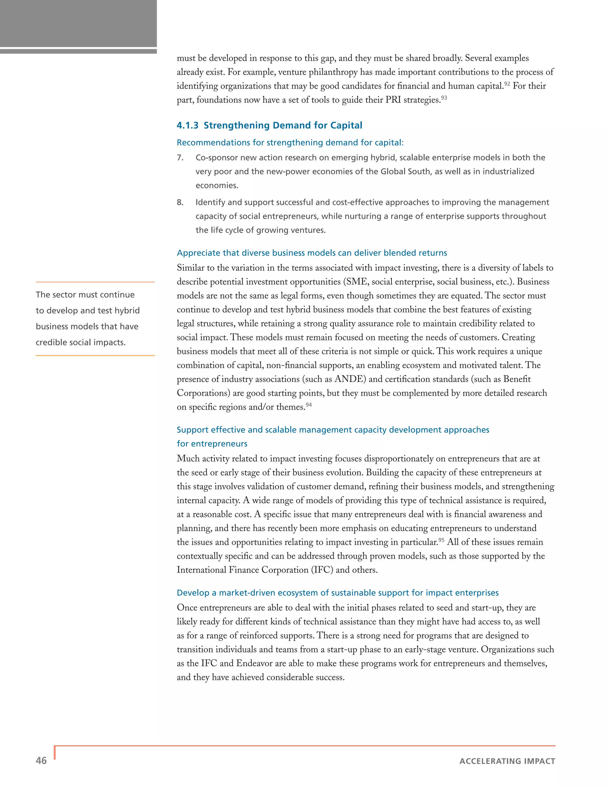 46 | ACCELERATING IMPACT
must be developed in response to this gap, and they must be shared broadly. Several examples
already exist. For example, venture philanthropy has made important contributions to the process of
identifying organizations that may be good candidates for ﬁnancial and human capital.92
For their
part, foundations now have a set of tools to guide their PRI strategies.93
4.1.3 Strengthening Demand for Capital
Recommendations for strengthening demand for capital:
7. Co-sponsor new action research on emerging hybrid, scalable enterprise models in both the
very poor and the new-power economies of the Global South, as well as in industrialized
economies.
8. Identify and support successful and cost-effective approaches to improving the management
capacity of social entrepreneurs, while nurturing a range of enterprise supports throughout
the life cycle of growing ventures.
Appreciate that diverse business models can deliver blended returns
Similar to the variation in the terms associated with impact investing, there is a diversity of labels to
describe potential investment opportunities (SME, social enterprise, social business, etc.). Business
models are not the same as legal forms, even though sometimes they are equated. The sector must
continue to develop and test hybrid business models that combine the best features of existing
legal structures, while retaining a strong quality assurance role to maintain credibility related to
social impact. These models must remain focused on meeting the needs of customers. Creating
business models that meet all of these criteria is not simple or quick. This work requires a unique
combination of capital, non-ﬁnancial supports, an enabling ecosystem and motivated talent. The
presence of industry associations (such as ANDE) and certiﬁcation standards (such as Beneﬁt
Corporations) are good starting points, but they must be complemented by more detailed research
on speciﬁc regions and/or themes.94
Support effective and scalable management capacity development approaches
for entrepreneurs
Much activity related to impact investing focuses disproportionately on entrepreneurs that are at
the seed or early stage of their business evolution. Building the capacity of these entrepreneurs at
this stage involves validation of customer demand, reﬁning their business models, and strengthening
internal capacity. A wide range of models of providing this type of technical assistance is required,
at a reasonable cost. A speciﬁc issue that many entrepreneurs deal with is ﬁnancial awareness and
planning, and there has recently been more emphasis on educating entrepreneurs to understand
the issues and opportunities relating to impact investing in particular.95
All of these issues remain
contextually speciﬁc and can be addressed through proven models, such as those supported by the
International Finance Corporation (IFC) and others.
Develop a market-driven ecosystem of sustainable support for impact enterprises
Once entrepreneurs are able to deal with the initial phases related to seed and start-up, they are
likely ready for different kinds of technical assistance than they might have had access to, as well
as for a range of reinforced supports. There is a strong need for programs that are designed to
transition individuals and teams from a start-up phase to an early-stage venture. Organizations such
as the IFC and Endeavor are able to make these programs work for entrepreneurs and themselves,
and they have achieved considerable success.
The sector must continue
to develop and test hybrid
business models that have
credible social impacts.
 