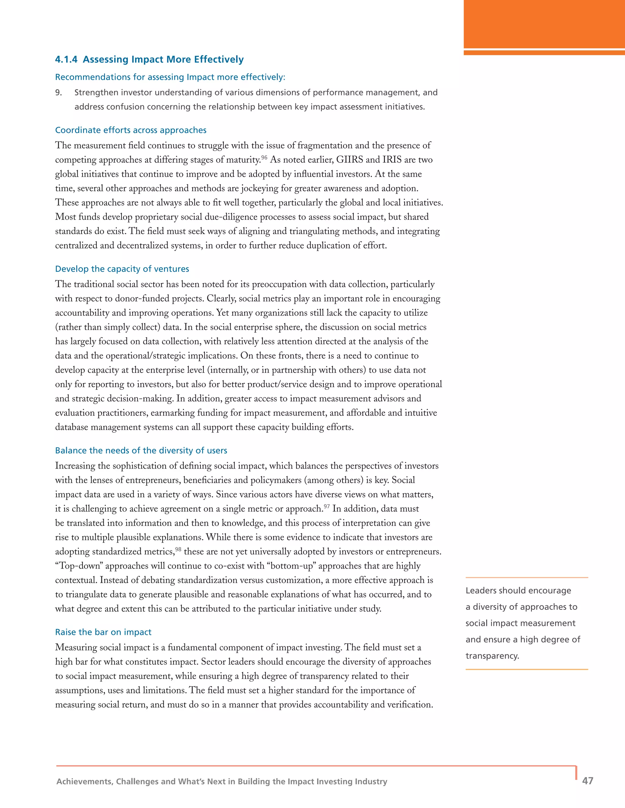 Achievements, Challenges and What’s Next in Building the Impact Investing Industry
| 47
4.1.4 Assessing Impact More Effectively
Recommendations for assessing Impact more effectively:
9. Strengthen investor understanding of various dimensions of performance management, and
address confusion concerning the relationship between key impact assessment initiatives.
Coordinate efforts across approaches
The measurement ﬁeld continues to struggle with the issue of fragmentation and the presence of
competing approaches at differing stages of maturity.96
As noted earlier, GIIRS and IRIS are two
global initiatives that continue to improve and be adopted by inﬂuential investors. At the same
time, several other approaches and methods are jockeying for greater awareness and adoption.
These approaches are not always able to ﬁt well together, particularly the global and local initiatives.
Most funds develop proprietary social due-diligence processes to assess social impact, but shared
standards do exist. The ﬁeld must seek ways of aligning and triangulating methods, and integrating
centralized and decentralized systems, in order to further reduce duplication of effort.
Develop the capacity of ventures
The traditional social sector has been noted for its preoccupation with data collection, particularly
with respect to donor-funded projects. Clearly, social metrics play an important role in encouraging
accountability and improving operations. Yet many organizations still lack the capacity to utilize
(rather than simply collect) data. In the social enterprise sphere, the discussion on social metrics
has largely focused on data collection, with relatively less attention directed at the analysis of the
data and the operational/strategic implications. On these fronts, there is a need to continue to
develop capacity at the enterprise level (internally, or in partnership with others) to use data not
only for reporting to investors, but also for better product/service design and to improve operational
and strategic decision-making. In addition, greater access to impact measurement advisors and
evaluation practitioners, earmarking funding for impact measurement, and affordable and intuitive
database management systems can all support these capacity building efforts.
Balance the needs of the diversity of users
Increasing the sophistication of deﬁning social impact, which balances the perspectives of investors
with the lenses of entrepreneurs, beneﬁciaries and policymakers (among others) is key. Social
impact data are used in a variety of ways. Since various actors have diverse views on what matters,
it is challenging to achieve agreement on a single metric or approach.97
In addition, data must
be translated into information and then to knowledge, and this process of interpretation can give
rise to multiple plausible explanations. While there is some evidence to indicate that investors are
adopting standardized metrics,98
these are not yet universally adopted by investors or entrepreneurs.
“Top-down” approaches will continue to co-exist with “bottom-up” approaches that are highly
contextual. Instead of debating standardization versus customization, a more effective approach is
to triangulate data to generate plausible and reasonable explanations of what has occurred, and to
what degree and extent this can be attributed to the particular initiative under study.
Raise the bar on impact
Measuring social impact is a fundamental component of impact investing. The ﬁeld must set a
high bar for what constitutes impact. Sector leaders should encourage the diversity of approaches
to social impact measurement, while ensuring a high degree of transparency related to their
assumptions, uses and limitations. The ﬁeld must set a higher standard for the importance of
measuring social return, and must do so in a manner that provides accountability and veriﬁcation.
Leaders should encourage
a diversity of approaches to
social impact measurement
and ensure a high degree of
transparency.
 