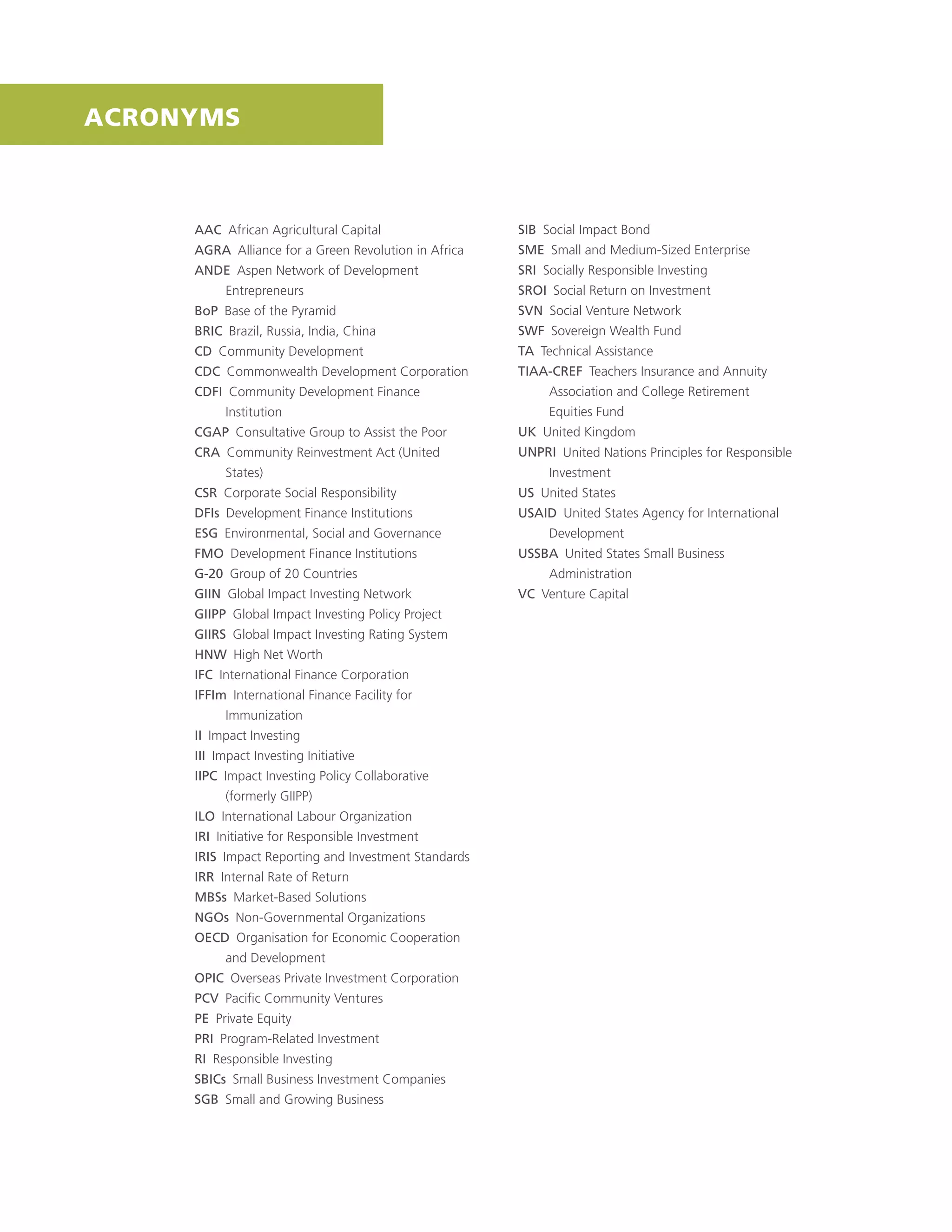 AAC African Agricultural Capital
AGRA Alliance for a Green Revolution in Africa
ANDE Aspen Network of Development
Entrepreneurs
BoP Base of the Pyramid
BRIC Brazil, Russia, India, China
CD Community Development
CDC Commonwealth Development Corporation
CDFI Community Development Finance
Institution
CGAP Consultative Group to Assist the Poor
CRA Community Reinvestment Act (United
States)
CSR Corporate Social Responsibility
DFIs Development Finance Institutions
ESG Environmental, Social and Governance
FMO Development Finance Institutions
G-20 Group of 20 Countries
GIIN Global Impact Investing Network
GIIPP Global Impact Investing Policy Project
GIIRS Global Impact Investing Rating System
HNW High Net Worth
IFC International Finance Corporation
IFFIm International Finance Facility for
Immunization
II Impact Investing
III Impact Investing Initiative
IIPC Impact Investing Policy Collaborative
(formerly GIIPP)
ILO International Labour Organization
IRI Initiative for Responsible Investment
IRIS Impact Reporting and Investment Standards
IRR Internal Rate of Return
MBSs Market-Based Solutions
NGOs Non-Governmental Organizations
OECD Organisation for Economic Cooperation
and Development
OPIC Overseas Private Investment Corporation
PCV Paciﬁc Community Ventures
PE Private Equity
PRI Program-Related Investment
RI Responsible Investing
SBICs Small Business Investment Companies
SGB Small and Growing Business
SIB Social Impact Bond
SME Small and Medium-Sized Enterprise
SRI Socially Responsible Investing
SROI Social Return on Investment
SVN Social Venture Network
SWF Sovereign Wealth Fund
TA Technical Assistance
TIAA-CREF Teachers Insurance and Annuity
Association and College Retirement
Equities Fund
UK United Kingdom
UNPRI United Nations Principles for Responsible
Investment
US United States
USAID United States Agency for International
Development
USSBA United States Small Business
Administration
VC Venture Capital
ACRONYMS
 
