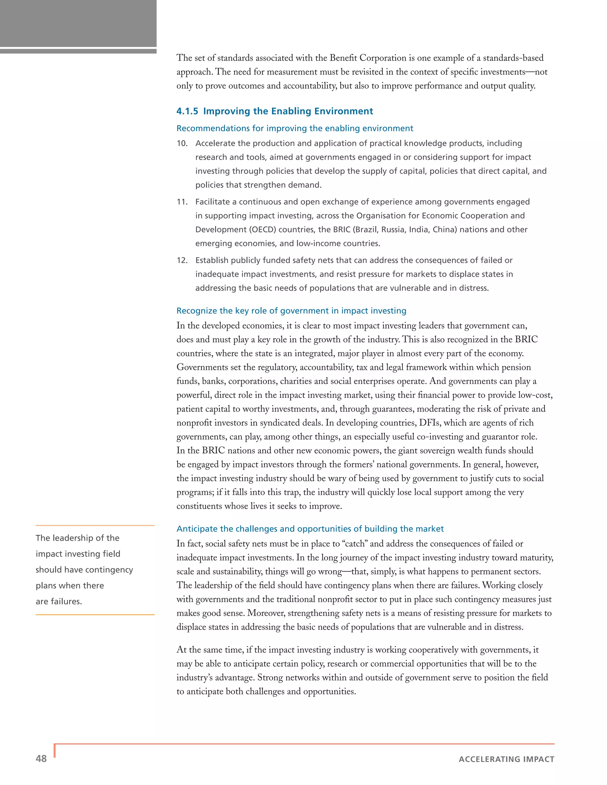 48 | ACCELERATING IMPACT
The set of standards associated with the Beneﬁt Corporation is one example of a standards-based
approach. The need for measurement must be revisited in the context of speciﬁc investments—not
only to prove outcomes and accountability, but also to improve performance and output quality.
4.1.5 Improving the Enabling Environment
Recommendations for improving the enabling environment
10. Accelerate the production and application of practical knowledge products, including
research and tools, aimed at governments engaged in or considering support for impact
investing through policies that develop the supply of capital, policies that direct capital, and
policies that strengthen demand.
11. Facilitate a continuous and open exchange of experience among governments engaged
in supporting impact investing, across the Organisation for Economic Cooperation and
Development (OECD) countries, the BRIC (Brazil, Russia, India, China) nations and other
emerging economies, and low-income countries.
12. Establish publicly funded safety nets that can address the consequences of failed or
inadequate impact investments, and resist pressure for markets to displace states in
addressing the basic needs of populations that are vulnerable and in distress.
Recognize the key role of government in impact investing
In the developed economies, it is clear to most impact investing leaders that government can,
does and must play a key role in the growth of the industry. This is also recognized in the BRIC
countries, where the state is an integrated, major player in almost every part of the economy.
Governments set the regulatory, accountability, tax and legal framework within which pension
funds, banks, corporations, charities and social enterprises operate. And governments can play a
powerful, direct role in the impact investing market, using their ﬁnancial power to provide low-cost,
patient capital to worthy investments, and, through guarantees, moderating the risk of private and
nonproﬁt investors in syndicated deals. In developing countries, DFIs, which are agents of rich
governments, can play, among other things, an especially useful co-investing and guarantor role.
In the BRIC nations and other new economic powers, the giant sovereign wealth funds should
be engaged by impact investors through the formers’ national governments. In general, however,
the impact investing industry should be wary of being used by government to justify cuts to social
programs; if it falls into this trap, the industry will quickly lose local support among the very
constituents whose lives it seeks to improve.
Anticipate the challenges and opportunities of building the market
In fact, social safety nets must be in place to “catch” and address the consequences of failed or
inadequate impact investments. In the long journey of the impact investing industry toward maturity,
scale and sustainability, things will go wrong—that, simply, is what happens to permanent sectors.
The leadership of the ﬁeld should have contingency plans when there are failures. Working closely
with governments and the traditional nonproﬁt sector to put in place such contingency measures just
makes good sense. Moreover, strengthening safety nets is a means of resisting pressure for markets to
displace states in addressing the basic needs of populations that are vulnerable and in distress.
At the same time, if the impact investing industry is working cooperatively with governments, it
may be able to anticipate certain policy, research or commercial opportunities that will be to the
industry’s advantage. Strong networks within and outside of government serve to position the ﬁeld
to anticipate both challenges and opportunities.
The leadership of the
impact investing ﬁeld
should have contingency
plans when there
are failures.
 