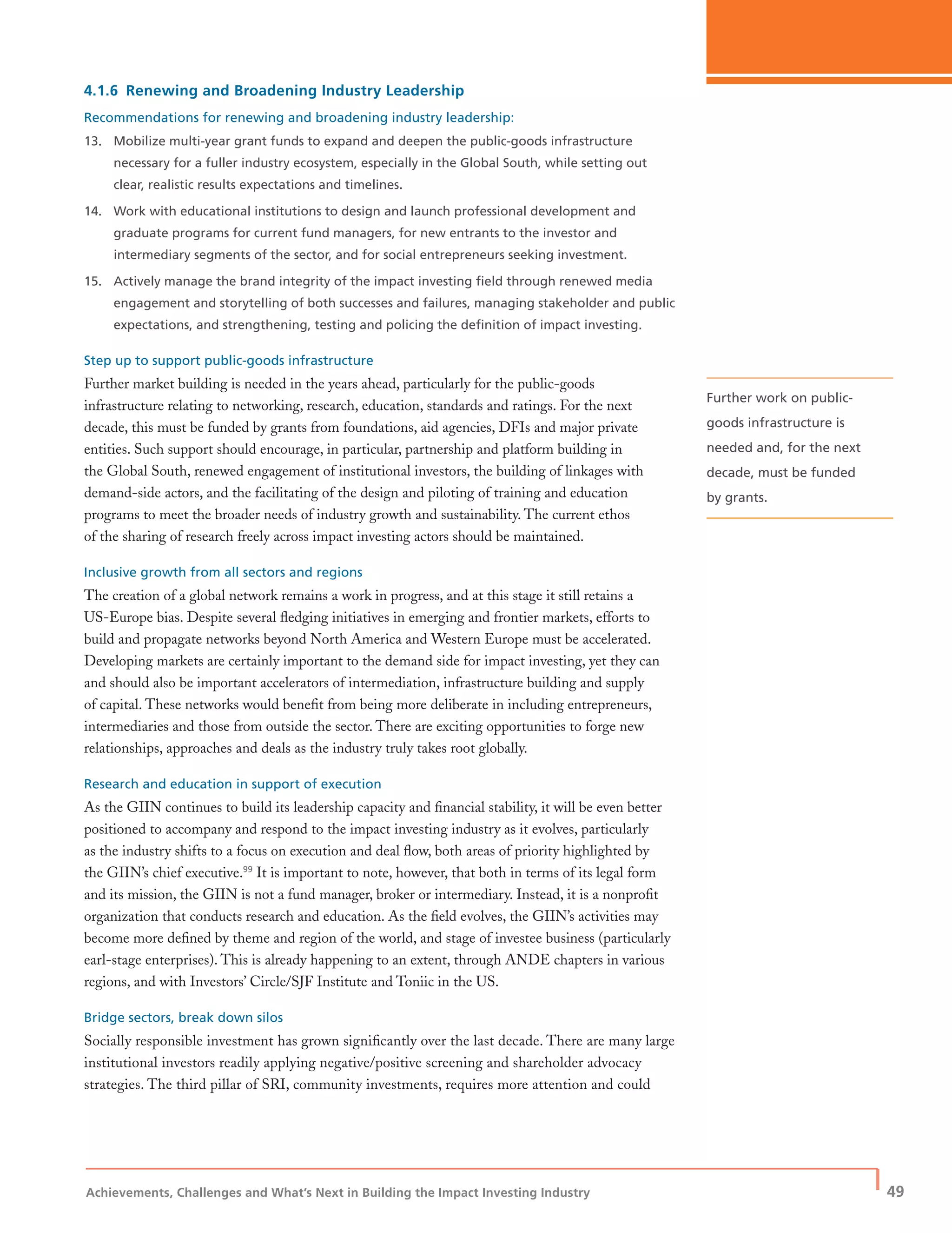 Achievements, Challenges and What’s Next in Building the Impact Investing Industry
| 49
4.1.6 Renewing and Broadening Industry Leadership
Recommendations for renewing and broadening industry leadership:
13. Mobilize multi-year grant funds to expand and deepen the public-goods infrastructure
necessary for a fuller industry ecosystem, especially in the Global South, while setting out
clear, realistic results expectations and timelines.
14. Work with educational institutions to design and launch professional development and
graduate programs for current fund managers, for new entrants to the investor and
intermediary segments of the sector, and for social entrepreneurs seeking investment.
15. Actively manage the brand integrity of the impact investing ﬁeld through renewed media
engagement and storytelling of both successes and failures, managing stakeholder and public
expectations, and strengthening, testing and policing the deﬁnition of impact investing.
Step up to support public-goods infrastructure
Further market building is needed in the years ahead, particularly for the public-goods
infrastructure relating to networking, research, education, standards and ratings. For the next
decade, this must be funded by grants from foundations, aid agencies, DFIs and major private
entities. Such support should encourage, in particular, partnership and platform building in
the Global South, renewed engagement of institutional investors, the building of linkages with
demand-side actors, and the facilitating of the design and piloting of training and education
programs to meet the broader needs of industry growth and sustainability. The current ethos
of the sharing of research freely across impact investing actors should be maintained.
Inclusive growth from all sectors and regions
The creation of a global network remains a work in progress, and at this stage it still retains a
US-Europe bias. Despite several ﬂedging initiatives in emerging and frontier markets, efforts to
build and propagate networks beyond North America and Western Europe must be accelerated.
Developing markets are certainly important to the demand side for impact investing, yet they can
and should also be important accelerators of intermediation, infrastructure building and supply
of capital. These networks would beneﬁt from being more deliberate in including entrepreneurs,
intermediaries and those from outside the sector. There are exciting opportunities to forge new
relationships, approaches and deals as the industry truly takes root globally.
Research and education in support of execution
As the GIIN continues to build its leadership capacity and ﬁnancial stability, it will be even better
positioned to accompany and respond to the impact investing industry as it evolves, particularly
as the industry shifts to a focus on execution and deal ﬂow, both areas of priority highlighted by
the GIIN’s chief executive.99
It is important to note, however, that both in terms of its legal form
and its mission, the GIIN is not a fund manager, broker or intermediary. Instead, it is a nonproﬁt
organization that conducts research and education. As the ﬁeld evolves, the GIIN’s activities may
become more deﬁned by theme and region of the world, and stage of investee business (particularly
earl-stage enterprises). This is already happening to an extent, through ANDE chapters in various
regions, and with Investors’ Circle/SJF Institute and Toniic in the US.
Bridge sectors, break down silos
Socially responsible investment has grown signiﬁcantly over the last decade. There are many large
institutional investors readily applying negative/positive screening and shareholder advocacy
strategies. The third pillar of SRI, community investments, requires more attention and could
Further work on public-
goods infrastructure is
needed and, for the next
decade, must be funded
by grants.
 