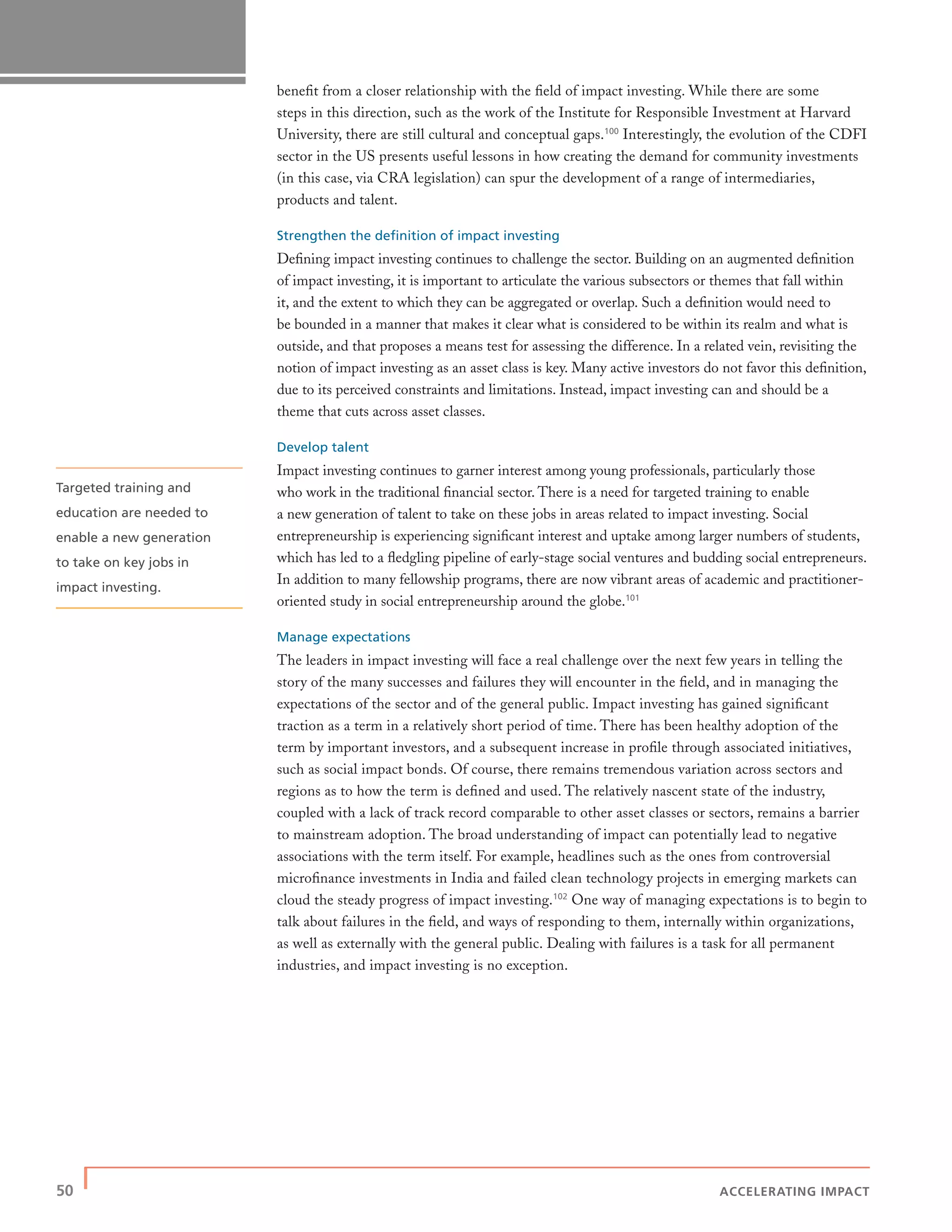 50 | ACCELERATING IMPACT
beneﬁt from a closer relationship with the ﬁeld of impact investing. While there are some
steps in this direction, such as the work of the Institute for Responsible Investment at Harvard
University, there are still cultural and conceptual gaps.100
Interestingly, the evolution of the CDFI
sector in the US presents useful lessons in how creating the demand for community investments
(in this case, via CRA legislation) can spur the development of a range of intermediaries,
products and talent.
Strengthen the deﬁnition of impact investing
Deﬁning impact investing continues to challenge the sector. Building on an augmented deﬁnition
of impact investing, it is important to articulate the various subsectors or themes that fall within
it, and the extent to which they can be aggregated or overlap. Such a deﬁnition would need to
be bounded in a manner that makes it clear what is considered to be within its realm and what is
outside, and that proposes a means test for assessing the difference. In a related vein, revisiting the
notion of impact investing as an asset class is key. Many active investors do not favor this deﬁnition,
due to its perceived constraints and limitations. Instead, impact investing can and should be a
theme that cuts across asset classes.
Develop talent
Impact investing continues to garner interest among young professionals, particularly those
who work in the traditional ﬁnancial sector. There is a need for targeted training to enable
a new generation of talent to take on these jobs in areas related to impact investing. Social
entrepreneurship is experiencing signiﬁcant interest and uptake among larger numbers of students,
which has led to a ﬂedgling pipeline of early-stage social ventures and budding social entrepreneurs.
In addition to many fellowship programs, there are now vibrant areas of academic and practitioner-
oriented study in social entrepreneurship around the globe.101
Manage expectations
The leaders in impact investing will face a real challenge over the next few years in telling the
story of the many successes and failures they will encounter in the ﬁeld, and in managing the
expectations of the sector and of the general public. Impact investing has gained signiﬁcant
traction as a term in a relatively short period of time. There has been healthy adoption of the
term by important investors, and a subsequent increase in proﬁle through associated initiatives,
such as social impact bonds. Of course, there remains tremendous variation across sectors and
regions as to how the term is deﬁned and used. The relatively nascent state of the industry,
coupled with a lack of track record comparable to other asset classes or sectors, remains a barrier
to mainstream adoption. The broad understanding of impact can potentially lead to negative
associations with the term itself. For example, headlines such as the ones from controversial
microﬁnance investments in India and failed clean technology projects in emerging markets can
cloud the steady progress of impact investing.102
One way of managing expectations is to begin to
talk about failures in the ﬁeld, and ways of responding to them, internally within organizations,
as well as externally with the general public. Dealing with failures is a task for all permanent
industries, and impact investing is no exception.
Targeted training and
education are needed to
enable a new generation
to take on key jobs in
impact investing.
 