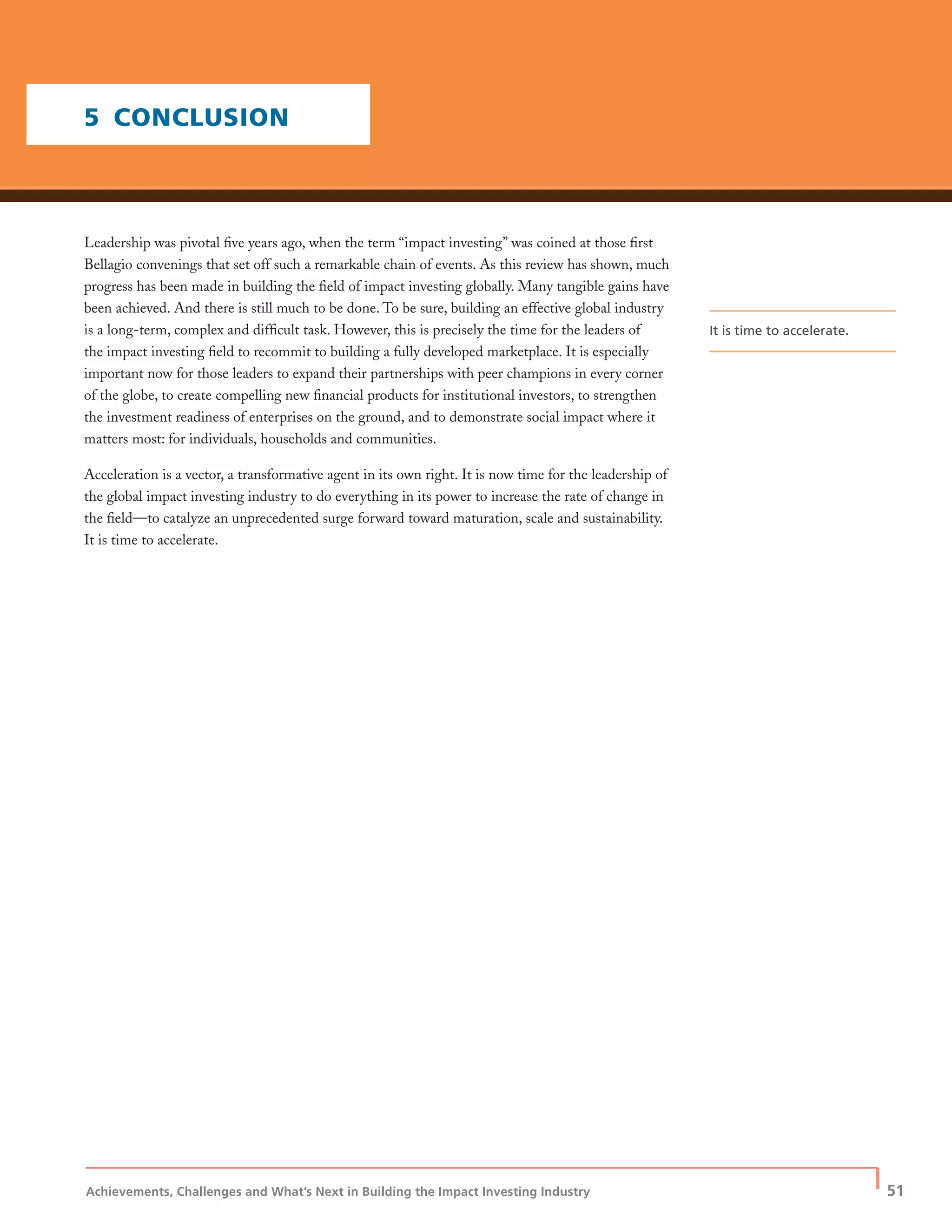 Achievements, Challenges and What’s Next in Building the Impact Investing Industry
| 51
5 CONCLUSION
Leadership was pivotal ﬁve years ago, when the term “impact investing” was coined at those ﬁrst
Bellagio convenings that set off such a remarkable chain of events. As this review has shown, much
progress has been made in building the ﬁeld of impact investing globally. Many tangible gains have
been achieved. And there is still much to be done. To be sure, building an effective global industry
is a long-term, complex and difﬁcult task. However, this is precisely the time for the leaders of
the impact investing ﬁeld to recommit to building a fully developed marketplace. It is especially
important now for those leaders to expand their partnerships with peer champions in every corner
of the globe, to create compelling new ﬁnancial products for institutional investors, to strengthen
the investment readiness of enterprises on the ground, and to demonstrate social impact where it
matters most: for individuals, households and communities.
Acceleration is a vector, a transformative agent in its own right. It is now time for the leadership of
the global impact investing industry to do everything in its power to increase the rate of change in
the ﬁeld—to catalyze an unprecedented surge forward toward maturation, scale and sustainability.
It is time to accelerate.
It is time to accelerate.
 