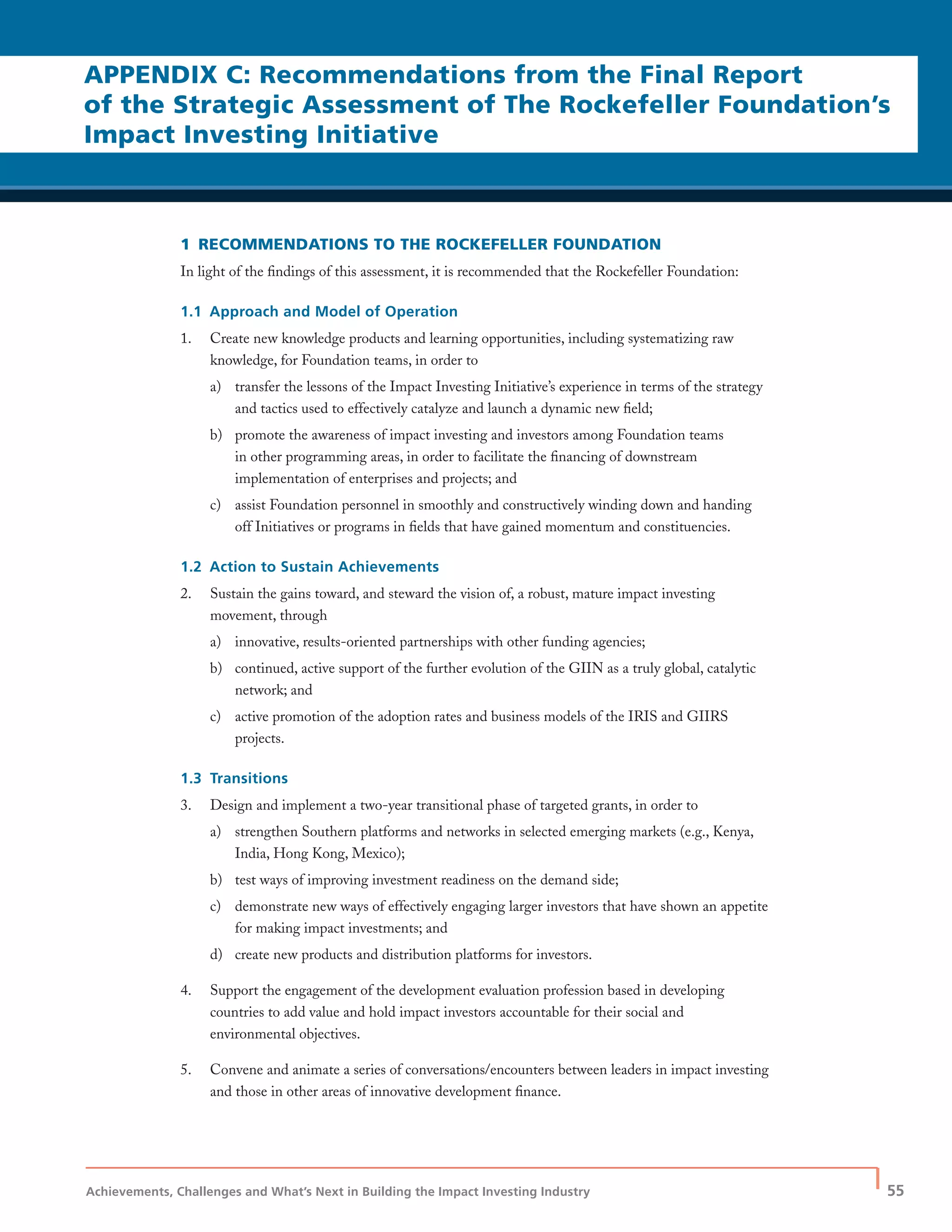Achievements, Challenges and What’s Next in Building the Impact Investing Industry
| 55
1 RECOMMENDATIONS TO THE ROCKEFELLER FOUNDATION
In light of the ﬁndings of this assessment, it is recommended that the Rockefeller Foundation:
1.1 Approach and Model of Operation
1. Create new knowledge products and learning opportunities, including systematizing raw
knowledge, for Foundation teams, in order to
a) transfer the lessons of the Impact Investing Initiative’s experience in terms of the strategy
and tactics used to effectively catalyze and launch a dynamic new ﬁeld;
b) promote the awareness of impact investing and investors among Foundation teams
in other programming areas, in order to facilitate the ﬁnancing of downstream
implementation of enterprises and projects; and
c) assist Foundation personnel in smoothly and constructively winding down and handing
off Initiatives or programs in ﬁelds that have gained momentum and constituencies.
1.2 Action to Sustain Achievements
2. Sustain the gains toward, and steward the vision of, a robust, mature impact investing
movement, through
a) innovative, results-oriented partnerships with other funding agencies;
b) continued, active support of the further evolution of the GIIN as a truly global, catalytic
network; and
c) active promotion of the adoption rates and business models of the IRIS and GIIRS
projects.
1.3 Transitions
3. Design and implement a two-year transitional phase of targeted grants, in order to
a) strengthen Southern platforms and networks in selected emerging markets (e.g., Kenya,
India, Hong Kong, Mexico);
b) test ways of improving investment readiness on the demand side;
c) demonstrate new ways of effectively engaging larger investors that have shown an appetite
for making impact investments; and
d) create new products and distribution platforms for investors.
4. Support the engagement of the development evaluation profession based in developing
countries to add value and hold impact investors accountable for their social and
environmental objectives.
5. Convene and animate a series of conversations/encounters between leaders in impact investing
and those in other areas of innovative development ﬁnance.
APPENDIX C: Recommendations from the Final Report
of the Strategic Assessment of The Rockefeller Foundation’s
Impact Investing Initiative
 