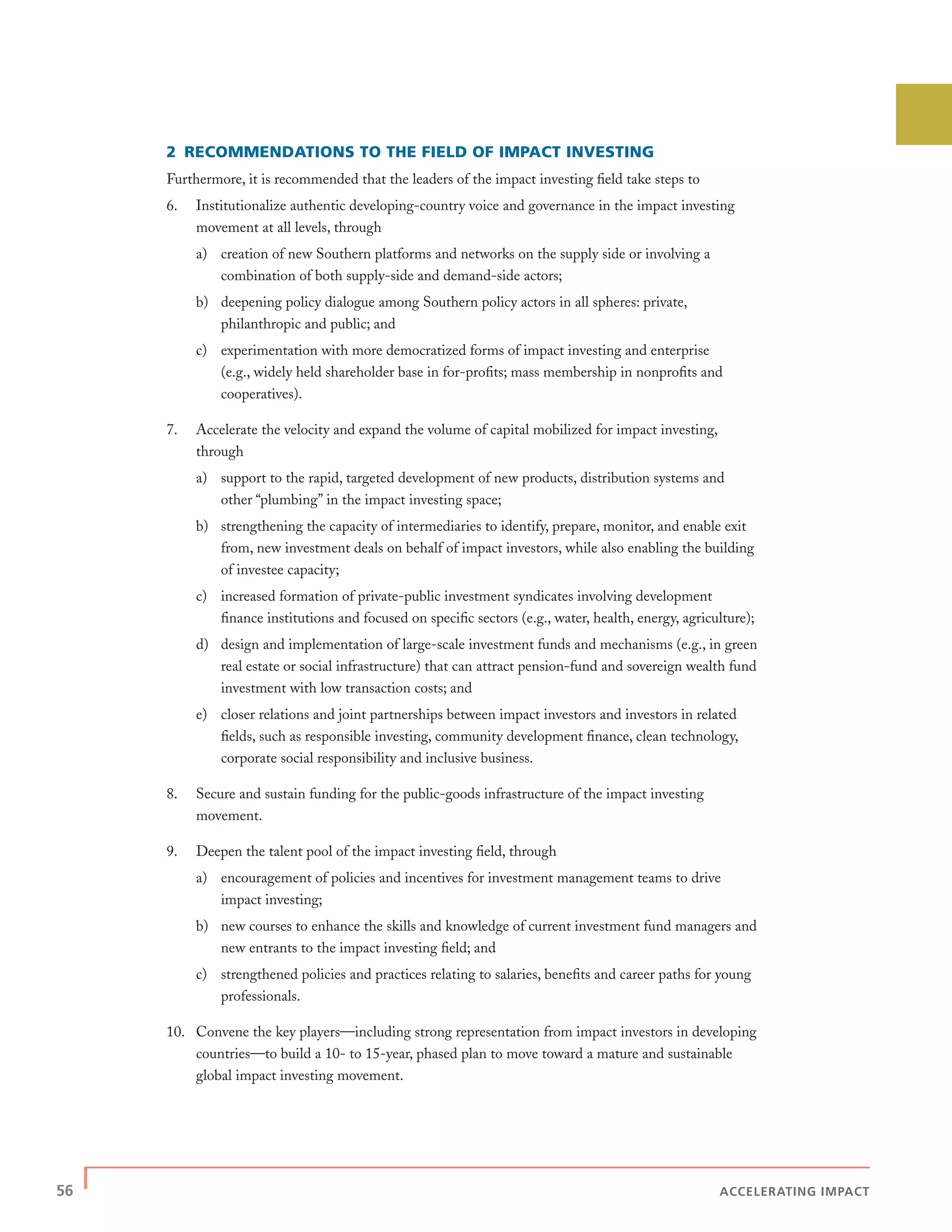 56 | ACCELERATING IMPACT
2 RECOMMENDATIONS TO THE FIELD OF IMPACT INVESTING
Furthermore, it is recommended that the leaders of the impact investing ﬁeld take steps to
6. Institutionalize authentic developing-country voice and governance in the impact investing
movement at all levels, through
a) creation of new Southern platforms and networks on the supply side or involving a
combination of both supply-side and demand-side actors;
b) deepening policy dialogue among Southern policy actors in all spheres: private,
philanthropic and public; and
c) experimentation with more democratized forms of impact investing and enterprise
(e.g., widely held shareholder base in for-proﬁts; mass membership in nonproﬁts and
cooperatives).
7. Accelerate the velocity and expand the volume of capital mobilized for impact investing,
through
a) support to the rapid, targeted development of new products, distribution systems and
other “plumbing” in the impact investing space;
b) strengthening the capacity of intermediaries to identify, prepare, monitor, and enable exit
from, new investment deals on behalf of impact investors, while also enabling the building
of investee capacity;
c) increased formation of private-public investment syndicates involving development
ﬁnance institutions and focused on speciﬁc sectors (e.g., water, health, energy, agriculture);
d) design and implementation of large-scale investment funds and mechanisms (e.g., in green
real estate or social infrastructure) that can attract pension-fund and sovereign wealth fund
investment with low transaction costs; and
e) closer relations and joint partnerships between impact investors and investors in related
ﬁelds, such as responsible investing, community development ﬁnance, clean technology,
corporate social responsibility and inclusive business.
8. Secure and sustain funding for the public-goods infrastructure of the impact investing
movement.
9. Deepen the talent pool of the impact investing ﬁeld, through
a) encouragement of policies and incentives for investment management teams to drive
impact investing;
b) new courses to enhance the skills and knowledge of current investment fund managers and
new entrants to the impact investing ﬁeld; and
c) strengthened policies and practices relating to salaries, beneﬁts and career paths for young
professionals.
10. Convene the key players—including strong representation from impact investors in developing
countries—to build a 10- to 15-year, phased plan to move toward a mature and sustainable
global impact investing movement.
 