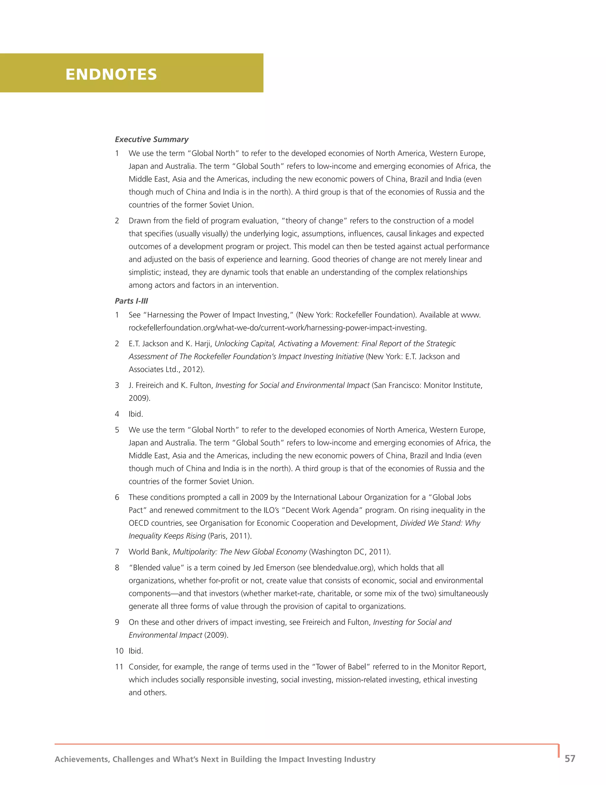 Achievements, Challenges and What’s Next in Building the Impact Investing Industry
| 57
Executive Summary
1 We use the term “Global North” to refer to the developed economies of North America, Western Europe,
Japan and Australia. The term “Global South” refers to low-income and emerging economies of Africa, the
Middle East, Asia and the Americas, including the new economic powers of China, Brazil and India (even
though much of China and India is in the north). A third group is that of the economies of Russia and the
countries of the former Soviet Union.
2 Drawn from the ﬁeld of program evaluation, “theory of change” refers to the construction of a model
that speciﬁes (usually visually) the underlying logic, assumptions, inﬂuences, causal linkages and expected
outcomes of a development program or project. This model can then be tested against actual performance
and adjusted on the basis of experience and learning. Good theories of change are not merely linear and
simplistic; instead, they are dynamic tools that enable an understanding of the complex relationships
among actors and factors in an intervention.
Parts I-III
1 See “Harnessing the Power of Impact Investing,” (New York: Rockefeller Foundation). Available at www.
rockefellerfoundation.org/what-we-do/current-work/harnessing-power-impact-investing.
2 E.T. Jackson and K. Harji, Unlocking Capital, Activating a Movement: Final Report of the Strategic
Assessment of The Rockefeller Foundation’s Impact Investing Initiative (New York: E.T. Jackson and
Associates Ltd., 2012).
3 J. Freireich and K. Fulton, Investing for Social and Environmental Impact (San Francisco: Monitor Institute,
2009).
4 Ibid.
5 We use the term “Global North” to refer to the developed economies of North America, Western Europe,
Japan and Australia. The term “Global South” refers to low-income and emerging economies of Africa, the
Middle East, Asia and the Americas, including the new economic powers of China, Brazil and India (even
though much of China and India is in the north). A third group is that of the economies of Russia and the
countries of the former Soviet Union.
6 These conditions prompted a call in 2009 by the International Labour Organization for a “Global Jobs
Pact” and renewed commitment to the ILO’s “Decent Work Agenda” program. On rising inequality in the
OECD countries, see Organisation for Economic Cooperation and Development, Divided We Stand: Why
Inequality Keeps Rising (Paris, 2011).
7 World Bank, Multipolarity: The New Global Economy (Washington DC, 2011).
8 “Blended value” is a term coined by Jed Emerson (see blendedvalue.org), which holds that all
organizations, whether for-proﬁt or not, create value that consists of economic, social and environmental
components—and that investors (whether market-rate, charitable, or some mix of the two) simultaneously
generate all three forms of value through the provision of capital to organizations.
9 On these and other drivers of impact investing, see Freireich and Fulton, Investing for Social and
Environmental Impact (2009).
10 Ibid.
11 Consider, for example, the range of terms used in the “Tower of Babel” referred to in the Monitor Report,
which includes socially responsible investing, social investing, mission-related investing, ethical investing
and others.
ENDNOTES
 