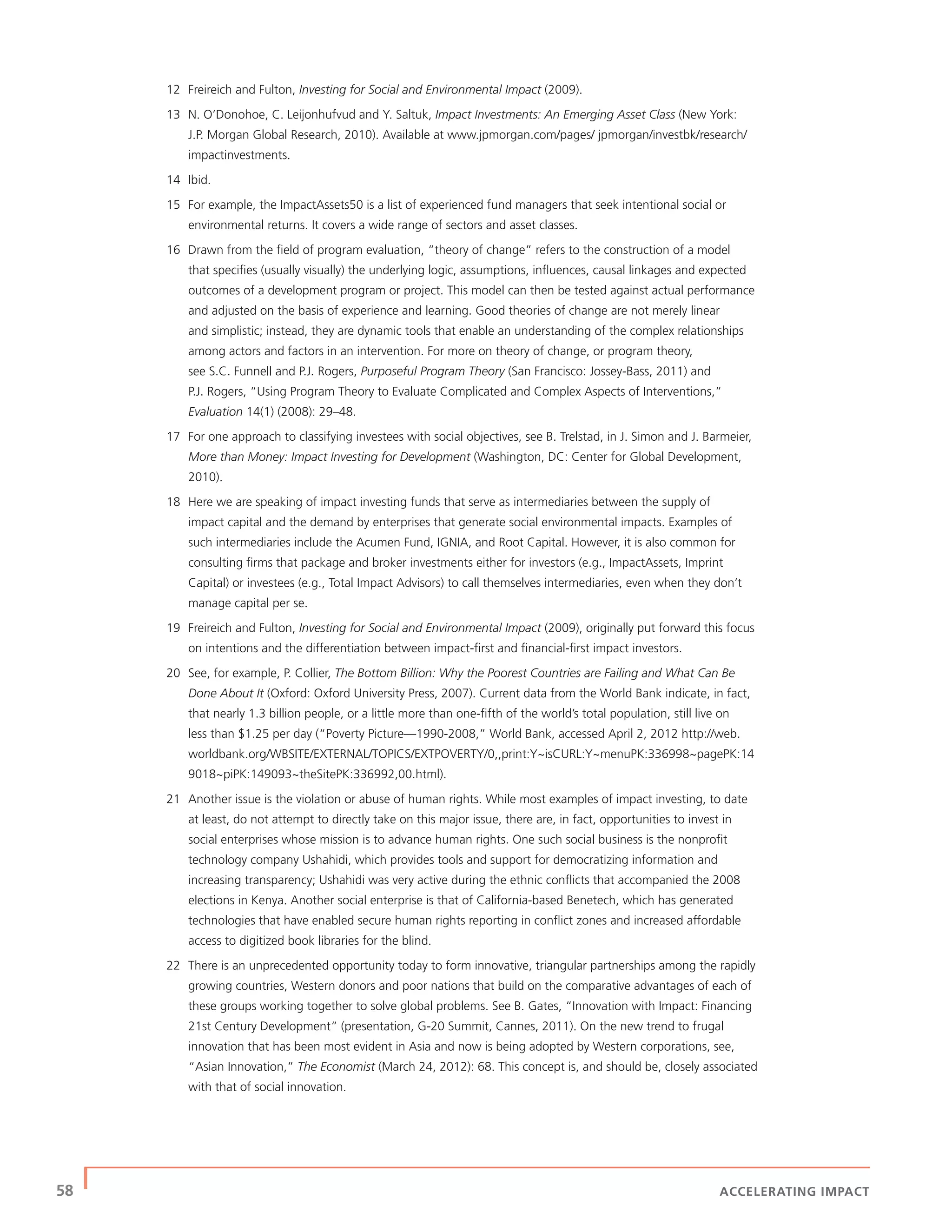 58 | ACCELERATING IMPACT
12 Freireich and Fulton, Investing for Social and Environmental Impact (2009).
13 N. O’Donohoe, C. Leijonhufvud and Y. Saltuk, Impact Investments: An Emerging Asset Class (New York:
J.P. Morgan Global Research, 2010). Available at www.jpmorgan.com/pages/ jpmorgan/investbk/research/
impactinvestments.
14 Ibid.
15 For example, the ImpactAssets50 is a list of experienced fund managers that seek intentional social or
environmental returns. It covers a wide range of sectors and asset classes.
16 Drawn from the ﬁeld of program evaluation, “theory of change” refers to the construction of a model
that speciﬁes (usually visually) the underlying logic, assumptions, inﬂuences, causal linkages and expected
outcomes of a development program or project. This model can then be tested against actual performance
and adjusted on the basis of experience and learning. Good theories of change are not merely linear
and simplistic; instead, they are dynamic tools that enable an understanding of the complex relationships
among actors and factors in an intervention. For more on theory of change, or program theory,
see S.C. Funnell and P.J. Rogers, Purposeful Program Theory (San Francisco: Jossey-Bass, 2011) and
P.J. Rogers, “Using Program Theory to Evaluate Complicated and Complex Aspects of Interventions,”
Evaluation 14(1) (2008): 29–48.
17 For one approach to classifying investees with social objectives, see B. Trelstad, in J. Simon and J. Barmeier,
More than Money: Impact Investing for Development (Washington, DC: Center for Global Development,
2010).
18 Here we are speaking of impact investing funds that serve as intermediaries between the supply of
impact capital and the demand by enterprises that generate social environmental impacts. Examples of
such intermediaries include the Acumen Fund, IGNIA, and Root Capital. However, it is also common for
consulting ﬁrms that package and broker investments either for investors (e.g., ImpactAssets, Imprint
Capital) or investees (e.g., Total Impact Advisors) to call themselves intermediaries, even when they don’t
manage capital per se.
19 Freireich and Fulton, Investing for Social and Environmental Impact (2009), originally put forward this focus
on intentions and the differentiation between impact-ﬁrst and ﬁnancial-ﬁrst impact investors.
20 See, for example, P. Collier, The Bottom Billion: Why the Poorest Countries are Failing and What Can Be
Done About It (Oxford: Oxford University Press, 2007). Current data from the World Bank indicate, in fact,
that nearly 1.3 billion people, or a little more than one-ﬁfth of the world’s total population, still live on
less than $1.25 per day (“Poverty Picture—1990-2008,” World Bank, accessed April 2, 2012 http://web.
worldbank.org/WBSITE/EXTERNAL/TOPICS/EXTPOVERTY/0,,print:Y~isCURL:Y~menuPK:336998~pagePK:14
9018~piPK:149093~theSitePK:336992,00.html).
21 Another issue is the violation or abuse of human rights. While most examples of impact investing, to date
at least, do not attempt to directly take on this major issue, there are, in fact, opportunities to invest in
social enterprises whose mission is to advance human rights. One such social business is the nonproﬁt
technology company Ushahidi, which provides tools and support for democratizing information and
increasing transparency; Ushahidi was very active during the ethnic conﬂicts that accompanied the 2008
elections in Kenya. Another social enterprise is that of California-based Benetech, which has generated
technologies that have enabled secure human rights reporting in conﬂict zones and increased affordable
access to digitized book libraries for the blind.
22 There is an unprecedented opportunity today to form innovative, triangular partnerships among the rapidly
growing countries, Western donors and poor nations that build on the comparative advantages of each of
these groups working together to solve global problems. See B. Gates, “Innovation with Impact: Financing
21st Century Development“ (presentation, G-20 Summit, Cannes, 2011). On the new trend to frugal
innovation that has been most evident in Asia and now is being adopted by Western corporations, see,
“Asian Innovation,” The Economist (March 24, 2012): 68. This concept is, and should be, closely associated
with that of social innovation.
 