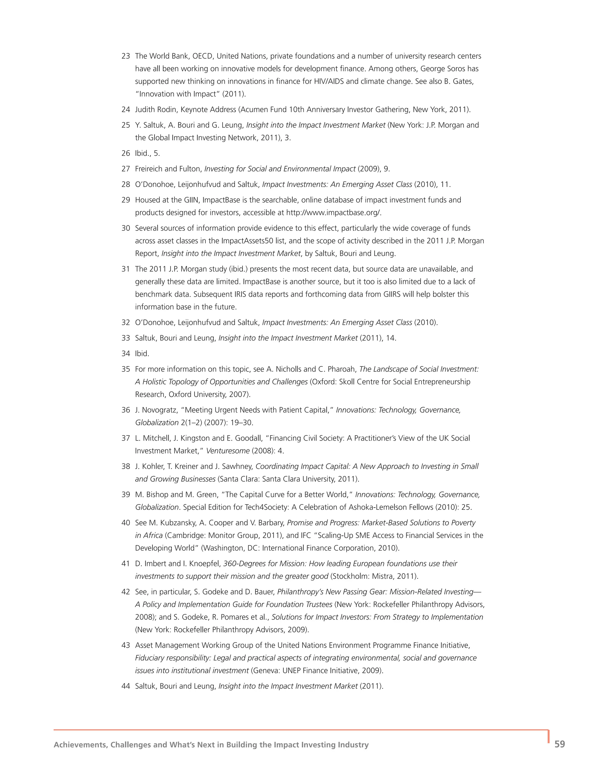 Achievements, Challenges and What’s Next in Building the Impact Investing Industry
| 59
23 The World Bank, OECD, United Nations, private foundations and a number of university research centers
have all been working on innovative models for development ﬁnance. Among others, George Soros has
supported new thinking on innovations in ﬁnance for HIV/AIDS and climate change. See also B. Gates,
“Innovation with Impact” (2011).
24 Judith Rodin, Keynote Address (Acumen Fund 10th Anniversary Investor Gathering, New York, 2011).
25 Y. Saltuk, A. Bouri and G. Leung, Insight into the Impact Investment Market (New York: J.P. Morgan and
the Global Impact Investing Network, 2011), 3.
26 Ibid., 5.
27 Freireich and Fulton, Investing for Social and Environmental Impact (2009), 9.
28 O’Donohoe, Leijonhufvud and Saltuk, Impact Investments: An Emerging Asset Class (2010), 11.
29 Housed at the GIIN, ImpactBase is the searchable, online database of impact investment funds and
products designed for investors, accessible at http://www.impactbase.org/.
30 Several sources of information provide evidence to this effect, particularly the wide coverage of funds
across asset classes in the ImpactAssets50 list, and the scope of activity described in the 2011 J.P. Morgan
Report, Insight into the Impact Investment Market, by Saltuk, Bouri and Leung.
31 The 2011 J.P. Morgan study (ibid.) presents the most recent data, but source data are unavailable, and
generally these data are limited. ImpactBase is another source, but it too is also limited due to a lack of
benchmark data. Subsequent IRIS data reports and forthcoming data from GIIRS will help bolster this
information base in the future.
32 O’Donohoe, Leijonhufvud and Saltuk, Impact Investments: An Emerging Asset Class (2010).
33 Saltuk, Bouri and Leung, Insight into the Impact Investment Market (2011), 14.
34 Ibid.
35 For more information on this topic, see A. Nicholls and C. Pharoah, The Landscape of Social Investment:
A Holistic Topology of Opportunities and Challenges (Oxford: Skoll Centre for Social Entrepreneurship
Research, Oxford University, 2007).
36 J. Novogratz, “Meeting Urgent Needs with Patient Capital,” Innovations: Technology, Governance,
Globalization 2(1–2) (2007): 19–30.
37 L. Mitchell, J. Kingston and E. Goodall, “Financing Civil Society: A Practitioner’s View of the UK Social
Investment Market,” Venturesome (2008): 4.
38 J. Kohler, T. Kreiner and J. Sawhney, Coordinating Impact Capital: A New Approach to Investing in Small
and Growing Businesses (Santa Clara: Santa Clara University, 2011).
39 M. Bishop and M. Green, “The Capital Curve for a Better World,” Innovations: Technology, Governance,
Globalization. Special Edition for Tech4Society: A Celebration of Ashoka-Lemelson Fellows (2010): 25.
40 See M. Kubzansky, A. Cooper and V. Barbary, Promise and Progress: Market-Based Solutions to Poverty
in Africa (Cambridge: Monitor Group, 2011), and IFC “Scaling-Up SME Access to Financial Services in the
Developing World” (Washington, DC: International Finance Corporation, 2010).
41 D. Imbert and I. Knoepfel, 360-Degrees for Mission: How leading European foundations use their
investments to support their mission and the greater good (Stockholm: Mistra, 2011).
42 See, in particular, S. Godeke and D. Bauer, Philanthropy’s New Passing Gear: Mission-Related Investing—
A Policy and Implementation Guide for Foundation Trustees (New York: Rockefeller Philanthropy Advisors,
2008); and S. Godeke, R. Pomares et al., Solutions for Impact Investors: From Strategy to Implementation
(New York: Rockefeller Philanthropy Advisors, 2009).
43 Asset Management Working Group of the United Nations Environment Programme Finance Initiative,
Fiduciary responsibility: Legal and practical aspects of integrating environmental, social and governance
issues into institutional investment (Geneva: UNEP Finance Initiative, 2009).
44 Saltuk, Bouri and Leung, Insight into the Impact Investment Market (2011).
 