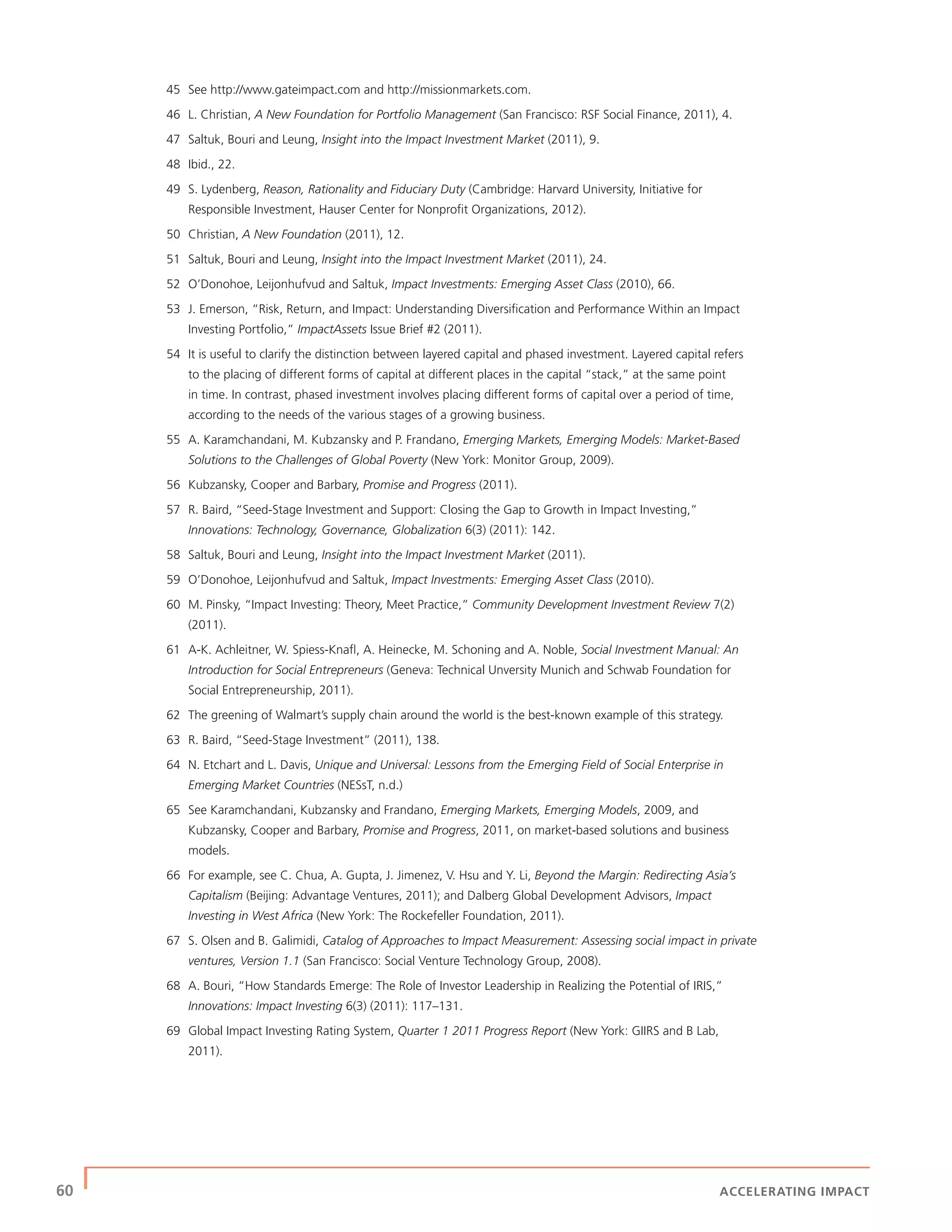 60 | ACCELERATING IMPACT
45 See http://www.gateimpact.com and http://missionmarkets.com.
46 L. Christian, A New Foundation for Portfolio Management (San Francisco: RSF Social Finance, 2011), 4.
47 Saltuk, Bouri and Leung, Insight into the Impact Investment Market (2011), 9.
48 Ibid., 22.
49 S. Lydenberg, Reason, Rationality and Fiduciary Duty (Cambridge: Harvard University, Initiative for
Responsible Investment, Hauser Center for Nonproﬁt Organizations, 2012).
50 Christian, A New Foundation (2011), 12.
51 Saltuk, Bouri and Leung, Insight into the Impact Investment Market (2011), 24.
52 O’Donohoe, Leijonhufvud and Saltuk, Impact Investments: Emerging Asset Class (2010), 66.
53 J. Emerson, “Risk, Return, and Impact: Understanding Diversiﬁcation and Performance Within an Impact
Investing Portfolio,” ImpactAssets Issue Brief #2 (2011).
54 It is useful to clarify the distinction between layered capital and phased investment. Layered capital refers
to the placing of different forms of capital at different places in the capital “stack,” at the same point
in time. In contrast, phased investment involves placing different forms of capital over a period of time,
according to the needs of the various stages of a growing business.
55 A. Karamchandani, M. Kubzansky and P. Frandano, Emerging Markets, Emerging Models: Market-Based
Solutions to the Challenges of Global Poverty (New York: Monitor Group, 2009).
56 Kubzansky, Cooper and Barbary, Promise and Progress (2011).
57 R. Baird, “Seed-Stage Investment and Support: Closing the Gap to Growth in Impact Investing,”
Innovations: Technology, Governance, Globalization 6(3) (2011): 142.
58 Saltuk, Bouri and Leung, Insight into the Impact Investment Market (2011).
59 O’Donohoe, Leijonhufvud and Saltuk, Impact Investments: Emerging Asset Class (2010).
60 M. Pinsky, “Impact Investing: Theory, Meet Practice,” Community Development Investment Review 7(2)
(2011).
61 A-K. Achleitner, W. Spiess-Knaﬂ, A. Heinecke, M. Schoning and A. Noble, Social Investment Manual: An
Introduction for Social Entrepreneurs (Geneva: Technical Unversity Munich and Schwab Foundation for
Social Entrepreneurship, 2011).
62 The greening of Walmart’s supply chain around the world is the best-known example of this strategy.
63 R. Baird, “Seed-Stage Investment” (2011), 138.
64 N. Etchart and L. Davis, Unique and Universal: Lessons from the Emerging Field of Social Enterprise in
Emerging Market Countries (NESsT, n.d.)
65 See Karamchandani, Kubzansky and Frandano, Emerging Markets, Emerging Models, 2009, and
Kubzansky, Cooper and Barbary, Promise and Progress, 2011, on market-based solutions and business
models.
66 For example, see C. Chua, A. Gupta, J. Jimenez, V. Hsu and Y. Li, Beyond the Margin: Redirecting Asia’s
Capitalism (Beijing: Advantage Ventures, 2011); and Dalberg Global Development Advisors, Impact
Investing in West Africa (New York: The Rockefeller Foundation, 2011).
67 S. Olsen and B. Galimidi, Catalog of Approaches to Impact Measurement: Assessing social impact in private
ventures, Version 1.1 (San Francisco: Social Venture Technology Group, 2008).
68 A. Bouri, “How Standards Emerge: The Role of Investor Leadership in Realizing the Potential of IRIS,”
Innovations: Impact Investing 6(3) (2011): 117–131.
69 Global Impact Investing Rating System, Quarter 1 2011 Progress Report (New York: GIIRS and B Lab,
2011).
 