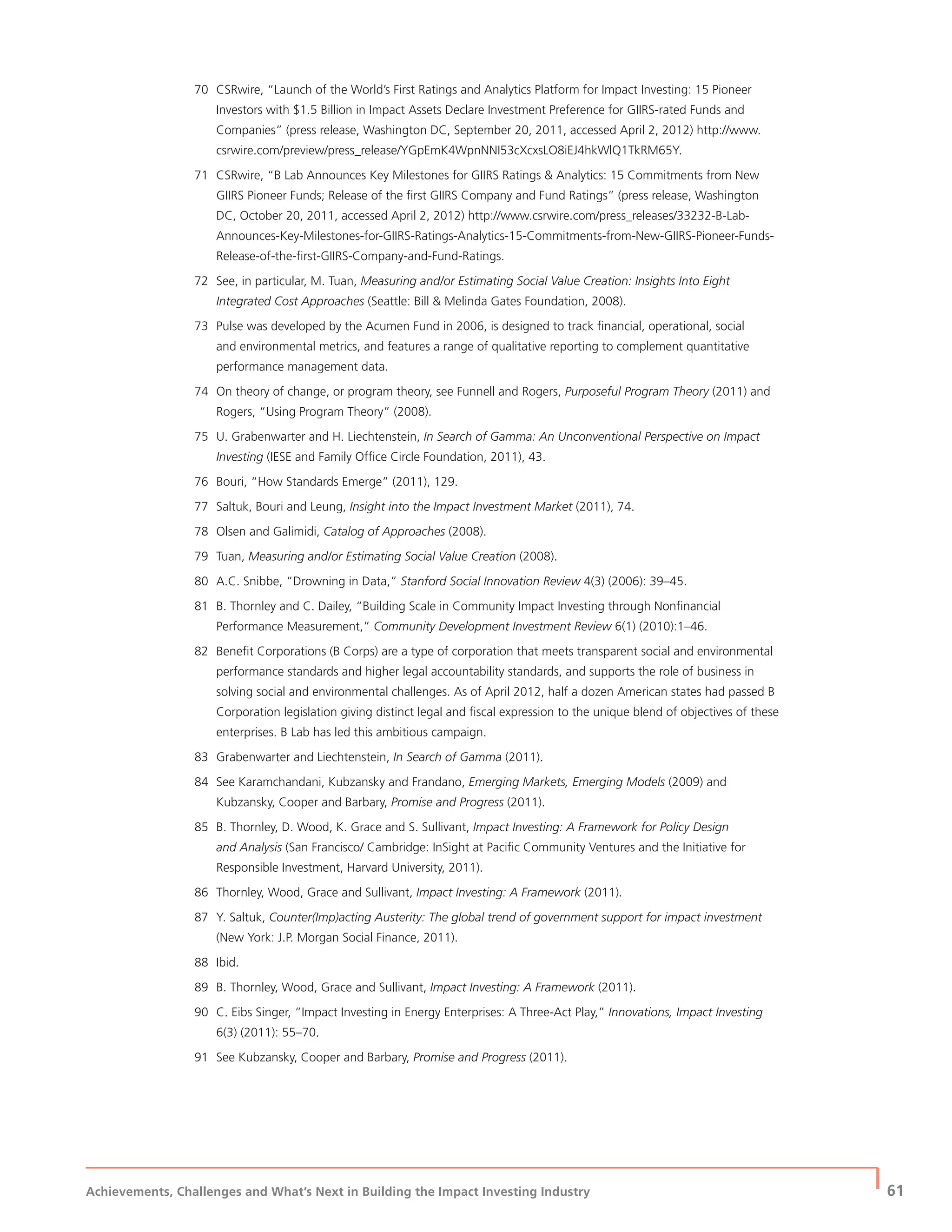 Achievements, Challenges and What’s Next in Building the Impact Investing Industry
| 61
70 CSRwire, “Launch of the World’s First Ratings and Analytics Platform for Impact Investing: 15 Pioneer
Investors with $1.5 Billion in Impact Assets Declare Investment Preference for GIIRS-rated Funds and
Companies” (press release, Washington DC, September 20, 2011, accessed April 2, 2012) http://www.
csrwire.com/preview/press_release/YGpEmK4WpnNNI53cXcxsLO8iEJ4hkWlQ1TkRM65Y.
71 CSRwire, “B Lab Announces Key Milestones for GIIRS Ratings & Analytics: 15 Commitments from New
GIIRS Pioneer Funds; Release of the ﬁrst GIIRS Company and Fund Ratings” (press release, Washington
DC, October 20, 2011, accessed April 2, 2012) http://www.csrwire.com/press_releases/33232-B-Lab-
Announces-Key-Milestones-for-GIIRS-Ratings-Analytics-15-Commitments-from-New-GIIRS-Pioneer-Funds-
Release-of-the-ﬁrst-GIIRS-Company-and-Fund-Ratings.
72 See, in particular, M. Tuan, Measuring and/or Estimating Social Value Creation: Insights Into Eight
Integrated Cost Approaches (Seattle: Bill & Melinda Gates Foundation, 2008).
73 Pulse was developed by the Acumen Fund in 2006, is designed to track ﬁnancial, operational, social
and environmental metrics, and features a range of qualitative reporting to complement quantitative
performance management data.
74 On theory of change, or program theory, see Funnell and Rogers, Purposeful Program Theory (2011) and
Rogers, “Using Program Theory” (2008).
75 U. Grabenwarter and H. Liechtenstein, In Search of Gamma: An Unconventional Perspective on Impact
Investing (IESE and Family Ofﬁce Circle Foundation, 2011), 43.
76 Bouri, “How Standards Emerge” (2011), 129.
77 Saltuk, Bouri and Leung, Insight into the Impact Investment Market (2011), 74.
78 Olsen and Galimidi, Catalog of Approaches (2008).
79 Tuan, Measuring and/or Estimating Social Value Creation (2008).
80 A.C. Snibbe, “Drowning in Data,” Stanford Social Innovation Review 4(3) (2006): 39–45.
81 B. Thornley and C. Dailey, “Building Scale in Community Impact Investing through Nonﬁnancial
Performance Measurement,” Community Development Investment Review 6(1) (2010):1–46.
82 Beneﬁt Corporations (B Corps) are a type of corporation that meets transparent social and environmental
performance standards and higher legal accountability standards, and supports the role of business in
solving social and environmental challenges. As of April 2012, half a dozen American states had passed B
Corporation legislation giving distinct legal and ﬁscal expression to the unique blend of objectives of these
enterprises. B Lab has led this ambitious campaign.
83 Grabenwarter and Liechtenstein, In Search of Gamma (2011).
84 See Karamchandani, Kubzansky and Frandano, Emerging Markets, Emerging Models (2009) and
Kubzansky, Cooper and Barbary, Promise and Progress (2011).
85 B. Thornley, D. Wood, K. Grace and S. Sullivant, Impact Investing: A Framework for Policy Design
and Analysis (San Francisco/ Cambridge: InSight at Paciﬁc Community Ventures and the Initiative for
Responsible Investment, Harvard University, 2011).
86 Thornley, Wood, Grace and Sullivant, Impact Investing: A Framework (2011).
87 Y. Saltuk, Counter(Imp)acting Austerity: The global trend of government support for impact investment
(New York: J.P. Morgan Social Finance, 2011).
88 Ibid.
89 B. Thornley, Wood, Grace and Sullivant, Impact Investing: A Framework (2011).
90 C. Eibs Singer, “Impact Investing in Energy Enterprises: A Three-Act Play,” Innovations, Impact Investing
6(3) (2011): 55–70.
91 See Kubzansky, Cooper and Barbary, Promise and Progress (2011).
 