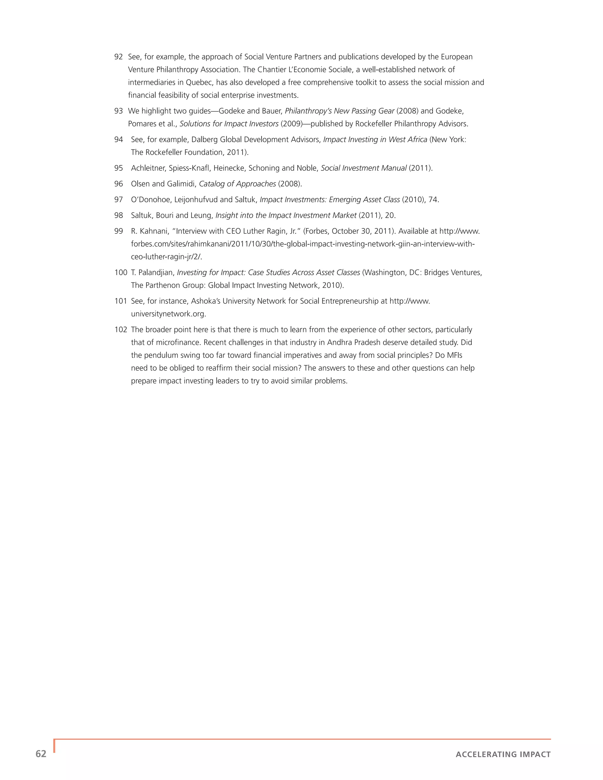 62 | ACCELERATING IMPACT
92 See, for example, the approach of Social Venture Partners and publications developed by the European
Venture Philanthropy Association. The Chantier L’Economie Sociale, a well-established network of
intermediaries in Quebec, has also developed a free comprehensive toolkit to assess the social mission and
ﬁnancial feasibility of social enterprise investments.
93 We highlight two guides—Godeke and Bauer, Philanthropy’s New Passing Gear (2008) and Godeke,
Pomares et al., Solutions for Impact Investors (2009)—published by Rockefeller Philanthropy Advisors.
94 See, for example, Dalberg Global Development Advisors, Impact Investing in West Africa (New York:
The Rockefeller Foundation, 2011).
95 Achleitner, Spiess-Knaﬂ, Heinecke, Schoning and Noble, Social Investment Manual (2011).
96 Olsen and Galimidi, Catalog of Approaches (2008).
97 O’Donohoe, Leijonhufvud and Saltuk, Impact Investments: Emerging Asset Class (2010), 74.
98 Saltuk, Bouri and Leung, Insight into the Impact Investment Market (2011), 20.
99 R. Kahnani, “Interview with CEO Luther Ragin, Jr.” (Forbes, October 30, 2011). Available at http://www.
forbes.com/sites/rahimkanani/2011/10/30/the-global-impact-investing-network-giin-an-interview-with-
ceo-luther-ragin-jr/2/.
100 T. Palandjian, Investing for Impact: Case Studies Across Asset Classes (Washington, DC: Bridges Ventures,
The Parthenon Group: Global Impact Investing Network, 2010).
101 See, for instance, Ashoka’s University Network for Social Entrepreneurship at http://www.
universitynetwork.org.
102 The broader point here is that there is much to learn from the experience of other sectors, particularly
that of microﬁnance. Recent challenges in that industry in Andhra Pradesh deserve detailed study. Did
the pendulum swing too far toward ﬁnancial imperatives and away from social principles? Do MFIs
need to be obliged to reafﬁrm their social mission? The answers to these and other questions can help
prepare impact investing leaders to try to avoid similar problems.
 