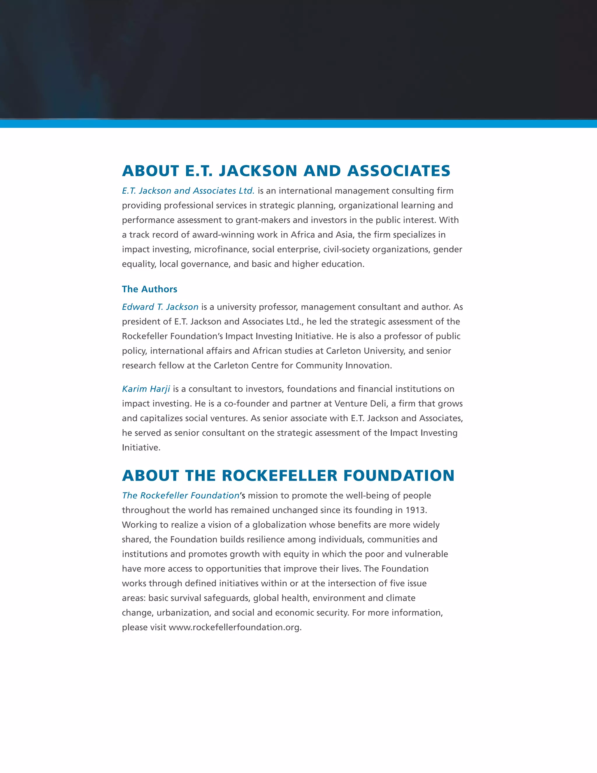 ABOUT E.T. JACKSON AND ASSOCIATES
E.T. Jackson and Associates Ltd. is an international management consulting ﬁrm
providing professional services in strategic planning, organizational learning and
performance assessment to grant-makers and investors in the public interest. With
a track record of award-winning work in Africa and Asia, the ﬁrm specializes in
impact investing, microﬁnance, social enterprise, civil-society organizations, gender
equality, local governance, and basic and higher education.
The Authors
Edward T. Jackson is a university professor, management consultant and author. As
president of E.T. Jackson and Associates Ltd., he led the strategic assessment of the
Rockefeller Foundation’s Impact Investing Initiative. He is also a professor of public
policy, international affairs and African studies at Carleton University, and senior
research fellow at the Carleton Centre for Community Innovation.
Karim Harji is a consultant to investors, foundations and ﬁnancial institutions on
impact investing. He is a co-founder and partner at Venture Deli, a ﬁrm that grows
and capitalizes social ventures. As senior associate with E.T. Jackson and Associates,
he served as senior consultant on the strategic assessment of the Impact Investing
Initiative.
ABOUT THE ROCKEFELLER FOUNDATION
The Rockefeller Foundation’s mission to promote the well-being of people
throughout the world has remained unchanged since its founding in 1913.
Working to realize a vision of a globalization whose beneﬁts are more widely
shared, the Foundation builds resilience among individuals, communities and
institutions and promotes growth with equity in which the poor and vulnerable
have more access to opportunities that improve their lives. The Foundation
works through deﬁned initiatives within or at the intersection of ﬁve issue
areas: basic survival safeguards, global health, environment and climate
change, urbanization, and social and economic security. For more information,
please visit www.rockefellerfoundation.org.
 