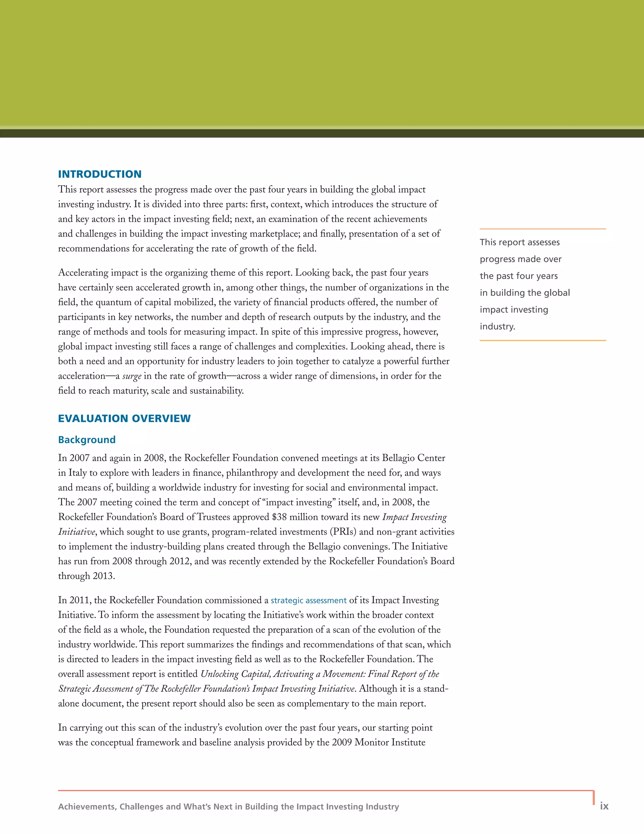 Achievements, Challenges and What’s Next in Building the Impact Investing Industry
| ix
INTRODUCTION
This report assesses the progress made over the past four years in building the global impact
investing industry. It is divided into three parts: ﬁrst, context, which introduces the structure of
and key actors in the impact investing ﬁeld; next, an examination of the recent achievements
and challenges in building the impact investing marketplace; and ﬁnally, presentation of a set of
recommendations for accelerating the rate of growth of the ﬁeld.
Accelerating impact is the organizing theme of this report. Looking back, the past four years
have certainly seen accelerated growth in, among other things, the number of organizations in the
ﬁeld, the quantum of capital mobilized, the variety of ﬁnancial products offered, the number of
participants in key networks, the number and depth of research outputs by the industry, and the
range of methods and tools for measuring impact. In spite of this impressive progress, however,
global impact investing still faces a range of challenges and complexities. Looking ahead, there is
both a need and an opportunity for industry leaders to join together to catalyze a powerful further
acceleration—a surge in the rate of growth—across a wider range of dimensions, in order for the
ﬁeld to reach maturity, scale and sustainability.
EVALUATION OVERVIEW
Background
In 2007 and again in 2008, the Rockefeller Foundation convened meetings at its Bellagio Center
in Italy to explore with leaders in ﬁnance, philanthropy and development the need for, and ways
and means of, building a worldwide industry for investing for social and environmental impact.
The 2007 meeting coined the term and concept of “impact investing” itself, and, in 2008, the
Rockefeller Foundation’s Board of Trustees approved $38 million toward its new Impact Investing
Initiative, which sought to use grants, program-related investments (PRIs) and non-grant activities
to implement the industry-building plans created through the Bellagio convenings. The Initiative
has run from 2008 through 2012, and was recently extended by the Rockefeller Foundation’s Board
through 2013.
In 2011, the Rockefeller Foundation commissioned a strategic assessment of its Impact Investing
Initiative. To inform the assessment by locating the Initiative’s work within the broader context
of the ﬁeld as a whole, the Foundation requested the preparation of a scan of the evolution of the
industry worldwide. This report summarizes the ﬁndings and recommendations of that scan, which
is directed to leaders in the impact investing ﬁeld as well as to the Rockefeller Foundation. The
overall assessment report is entitled Unlocking Capital, Activating a Movement: Final Report of the
Strategic Assessment of The Rockefeller Foundation’s Impact Investing Initiative. Although it is a stand-
alone document, the present report should also be seen as complementary to the main report.
In carrying out this scan of the industry’s evolution over the past four years, our starting point
was the conceptual framework and baseline analysis provided by the 2009 Monitor Institute
This report assesses
progress made over
the past four years
in building the global
impact investing
industry.
 