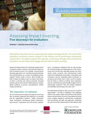This paper was produced as part of the Strategic Assessment
of the Rockefeller Foundation’s Impact Investing Initiative.
July 2014
The
Rockefeller Foundation
evaluation office
Financial support provided by
Impact investing involves the unlocking and placement
of capital to achieve social or environmental impacts as
well as financial returns. For example, outcome-based
financing approaches are receiving increased attention
and experimentation as a means of mobilizing private
capital to finance public services.1
More broadly, the
field of impact investing is part of a larger internation-
al effort to develop and scale-up innovative financial
products and services aimed at addressing the complex
global problems of poverty, unemployment, climate
change and disease.2
The imperative of evaluation
As new instruments for impact investing are tested and
then, if merited, replicated and scaled-up, it is essential
that the stakeholders involved – banks, investment
funds, foundations, development finance institutions,
governments, corporations and civil society organiza-
tions – commission evaluations that not only examine
the technical design and appropriateness of the instru-
ments used, but that also especially examine the down-
stream social, economic and environmental results
achieved for individuals, households, communities and
enterprises. Beyond evaluating impact investment in-
struments and results, there is also a need to examine
how the field as a whole is evolving. Such evaluations
must be well-informed, professionally designed and in-
dependently conducted. They also should emphasize
accountability and learning at the same time.3
For professional evaluators, this can open up a world of
opportunities – but also of challenges. One challenge
relates to the unique culture and practices of the field of
finance and investment. An array of specialized technical
terms, complex regulatory environments, complicated
deal structuring, and agile and aggressive marketing
are only a few of the characteristics of this industry that
Assessing impact investing
Five doorways for evaluators
EDWARD T. JACKSON AND KARIM HARJI
Demand for evaluation services is growing in the impact investing industry. Yet, much of the
evaluation community remains unaware of the industry and its performance assessment
requirements. This paper proposes five channels, or doorways, through which professional
evaluators can learn about and engage with the field of impact investing.
 